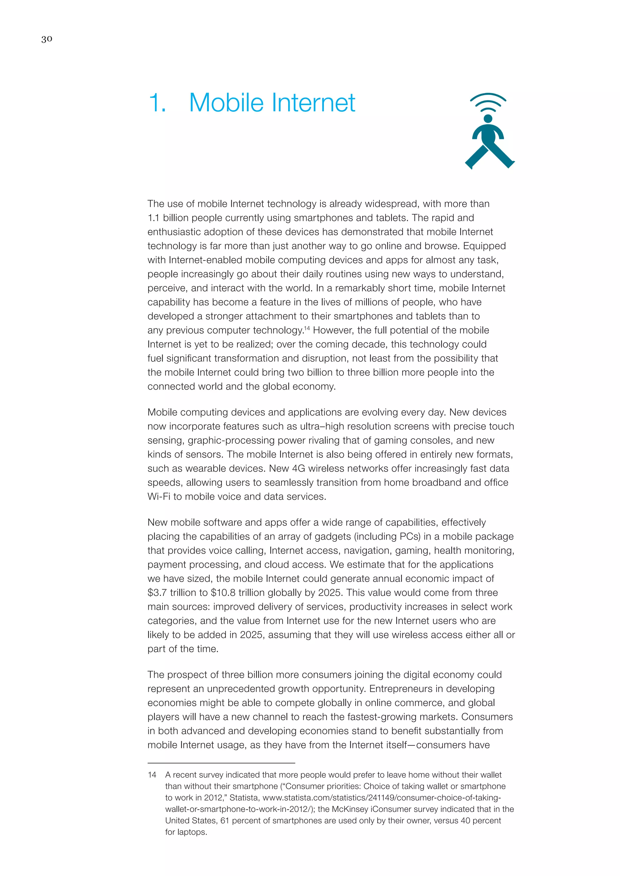 30
The use of mobile Internet technology is already widespread, with more than
1.1 billion people currently using smartphones and tablets. The rapid and
enthusiastic adoption of these devices has demonstrated that mobile Internet
technology is far more than just another way to go online and browse. Equipped
with Internet-enabled mobile computing devices and apps for almost any task,
people increasingly go about their daily routines using new ways to understand,
perceive, and interact with the world. In a remarkably short time, mobile Internet
capability has become a feature in the lives of millions of people, who have
developed a stronger attachment to their smartphones and tablets than to
any previous computer technology.14
However, the full potential of the mobile
Internet is yet to be realized; over the coming decade, this technology could
fuel significant transformation and disruption, not least from the possibility that
the mobile Internet could bring two billion to three billion more people into the
connected world and the global economy.
Mobile computing devices and applications are evolving every day. New devices
now incorporate features such as ultra–high resolution screens with precise touch
sensing, graphic-processing power rivaling that of gaming consoles, and new
kinds of sensors. The mobile Internet is also being offered in entirely new formats,
such as wearable devices. New 4G wireless networks offer increasingly fast data
speeds, allowing users to seamlessly transition from home broadband and office
Wi-Fi to mobile voice and data services.
New mobile software and apps offer a wide range of capabilities, effectively
placing the capabilities of an array of gadgets (including PCs) in a mobile package
that provides voice calling, Internet access, navigation, gaming, health monitoring,
payment processing, and cloud access. We estimate that for the applications
we have sized, the mobile Internet could generate annual economic impact of
$3.7 trillion to $10.8 trillion globally by 2025. This value would come from three
main sources: improved delivery of services, productivity increases in select work
categories, and the value from Internet use for the new Internet users who are
likely to be added in 2025, assuming that they will use wireless access either all or
part of the time.
The prospect of three billion more consumers joining the digital economy could
represent an unprecedented growth opportunity. Entrepreneurs in developing
economies might be able to compete globally in online commerce, and global
players will have a new channel to reach the fastest-growing markets. Consumers
in both advanced and developing economies stand to benefit substantially from
mobile Internet usage, as they have from the Internet itself—consumers have
14	 A recent survey indicated that more people would prefer to leave home without their wallet
than without their smartphone (“Consumer priorities: Choice of taking wallet or smartphone
to work in 2012,” Statista, www.statista.com/statistics/241149/consumer-choice-of-taking-
wallet-or-smartphone-to-work-in-2012/); the McKinsey iConsumer survey indicated that in the
United States, 61 percent of smartphones are used only by their owner, versus 40 percent
for laptops.
1.	 Mobile Internet
 