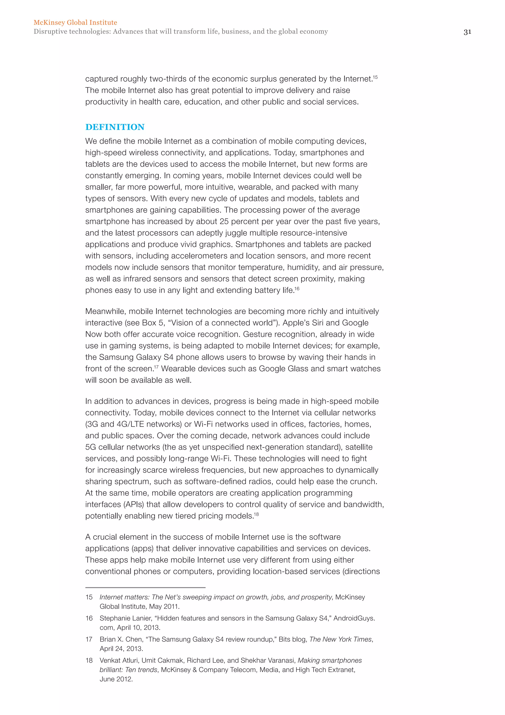 31Disruptive technologies: Advances that will transform life, business, and the global economy
McKinsey Global Institute
captured roughly two-thirds of the economic surplus generated by the Internet.15
The mobile Internet also has great potential to improve delivery and raise
productivity in health care, education, and other public and social services.
DEFINITION
We define the mobile Internet as a combination of mobile computing devices,
high-speed wireless connectivity, and applications. Today, smartphones and
tablets are the devices used to access the mobile Internet, but new forms are
constantly emerging. In coming years, mobile Internet devices could well be
smaller, far more powerful, more intuitive, wearable, and packed with many
types of sensors. With every new cycle of updates and models, tablets and
smartphones are gaining capabilities. The processing power of the average
smartphone has increased by about 25 percent per year over the past five years,
and the latest processors can adeptly juggle multiple resource-intensive
applications and produce vivid graphics. Smartphones and tablets are packed
with sensors, including accelerometers and location sensors, and more recent
models now include sensors that monitor temperature, humidity, and air pressure,
as well as infrared sensors and sensors that detect screen proximity, making
phones easy to use in any light and extending battery life.16
Meanwhile, mobile Internet technologies are becoming more richly and intuitively
interactive (see Box 5, “Vision of a connected world”). Apple’s Siri and Google
Now both offer accurate voice recognition. Gesture recognition, already in wide
use in gaming systems, is being adapted to mobile Internet devices; for example,
the Samsung Galaxy S4 phone allows users to browse by waving their hands in
front of the screen.17
Wearable devices such as Google Glass and smart watches
will soon be available as well.
In addition to advances in devices, progress is being made in high-speed mobile
connectivity. Today, mobile devices connect to the Internet via cellular networks
(3G and 4G/LTE networks) or Wi-Fi networks used in offices, factories, homes,
and public spaces. Over the coming decade, network advances could include
5G cellular networks (the as yet unspecified next-generation standard), satellite
services, and possibly long-range Wi-Fi. These technologies will need to fight
for increasingly scarce wireless frequencies, but new approaches to dynamically
sharing spectrum, such as software-defined radios, could help ease the crunch.
At the same time, mobile operators are creating application programming
interfaces (APIs) that allow developers to control quality of service and bandwidth,
potentially enabling new tiered pricing models.18
A crucial element in the success of mobile Internet use is the software
applications (apps) that deliver innovative capabilities and services on devices.
These apps help make mobile Internet use very different from using either
conventional phones or computers, providing location-based services (directions
15	 Internet matters: The Net’s sweeping impact on growth, jobs, and prosperity, McKinsey
Global Institute, May 2011.
16	 Stephanie Lanier, “Hidden features and sensors in the Samsung Galaxy S4,” AndroidGuys.
com, April 10, 2013.
17	 Brian X. Chen, “The Samsung Galaxy S4 review roundup,” Bits blog, The New York Times,
April 24, 2013.
18	 Venkat Atluri, Umit Cakmak, Richard Lee, and Shekhar Varanasi, Making smartphones
brilliant: Ten trends, McKinsey & Company Telecom, Media, and High Tech Extranet,
June 2012.
 