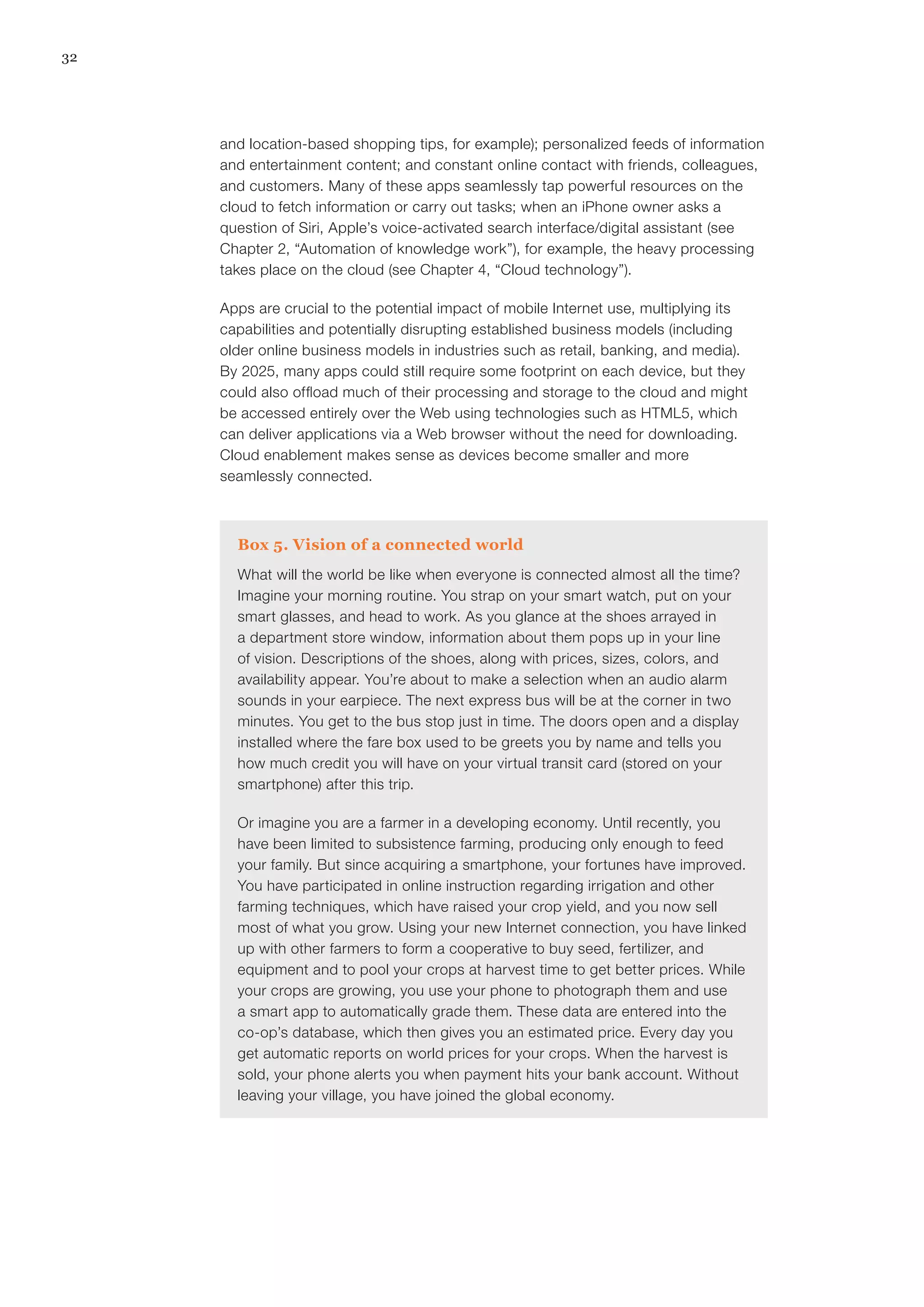 32
and location-based shopping tips, for example); personalized feeds of information
and entertainment content; and constant online contact with friends, colleagues,
and customers. Many of these apps seamlessly tap powerful resources on the
cloud to fetch information or carry out tasks; when an iPhone owner asks a
question of Siri, Apple’s voice-activated search interface/digital assistant (see
Chapter 2, “Automation of knowledge work”), for example, the heavy processing
takes place on the cloud (see Chapter 4, “Cloud technology”).
Apps are crucial to the potential impact of mobile Internet use, multiplying its
capabilities and potentially disrupting established business models (including
older online business models in industries such as retail, banking, and media).
By 2025, many apps could still require some footprint on each device, but they
could also offload much of their processing and storage to the cloud and might
be accessed entirely over the Web using technologies such as HTML5, which
can deliver applications via a Web browser without the need for downloading.
Cloud enablement makes sense as devices become smaller and more
seamlessly connected.
Box 5. Vision of a connected world
What will the world be like when everyone is connected almost all the time?
Imagine your morning routine. You strap on your smart watch, put on your
smart glasses, and head to work. As you glance at the shoes arrayed in
a department store window, information about them pops up in your line
of vision. Descriptions of the shoes, along with prices, sizes, colors, and
availability appear. You’re about to make a selection when an audio alarm
sounds in your earpiece. The next express bus will be at the corner in two
minutes. You get to the bus stop just in time. The doors open and a display
installed where the fare box used to be greets you by name and tells you
how much credit you will have on your virtual transit card (stored on your
smartphone) after this trip.
Or imagine you are a farmer in a developing economy. Until recently, you
have been limited to subsistence farming, producing only enough to feed
your family. But since acquiring a smartphone, your fortunes have improved.
You have participated in online instruction regarding irrigation and other
farming techniques, which have raised your crop yield, and you now sell
most of what you grow. Using your new Internet connection, you have linked
up with other farmers to form a cooperative to buy seed, fertilizer, and
equipment and to pool your crops at harvest time to get better prices. While
your crops are growing, you use your phone to photograph them and use
a smart app to automatically grade them. These data are entered into the
co-op’s database, which then gives you an estimated price. Every day you
get automatic reports on world prices for your crops. When the harvest is
sold, your phone alerts you when payment hits your bank account. Without
leaving your village, you have joined the global economy.
 