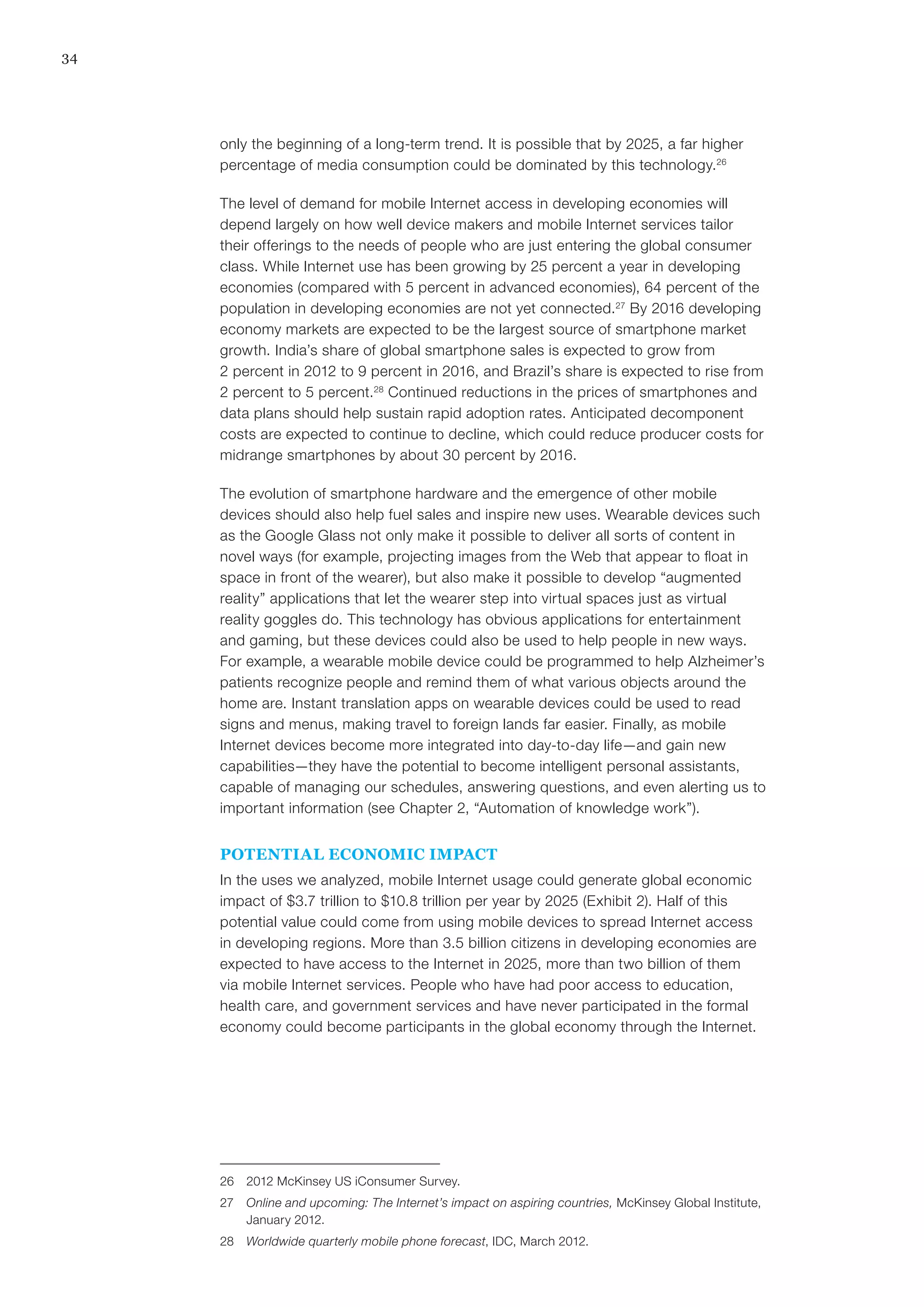 34
only the beginning of a long-term trend. It is possible that by 2025, a far higher
percentage of media consumption could be dominated by this technology.26
The level of demand for mobile Internet access in developing economies will
depend largely on how well device makers and mobile Internet services tailor
their offerings to the needs of people who are just entering the global consumer
class. While Internet use has been growing by 25 percent a year in developing
economies (compared with 5 percent in advanced economies), 64 percent of the
population in developing economies are not yet connected.27
By 2016 developing
economy markets are expected to be the largest source of smartphone market
growth. India’s share of global smartphone sales is expected to grow from
2 percent in 2012 to 9 percent in 2016, and Brazil’s share is expected to rise from
2 percent to 5 percent.28
Continued reductions in the prices of smartphones and
data plans should help sustain rapid adoption rates. Anticipated decomponent
costs are expected to continue to decline, which could reduce producer costs for
midrange smartphones by about 30 percent by 2016.
The evolution of smartphone hardware and the emergence of other mobile
devices should also help fuel sales and inspire new uses. Wearable devices such
as the Google Glass not only make it possible to deliver all sorts of content in
novel ways (for example, projecting images from the Web that appear to float in
space in front of the wearer), but also make it possible to develop “augmented
reality” applications that let the wearer step into virtual spaces just as virtual
reality goggles do. This technology has obvious applications for entertainment
and gaming, but these devices could also be used to help people in new ways.
For example, a wearable mobile device could be programmed to help Alzheimer’s
patients recognize people and remind them of what various objects around the
home are. Instant translation apps on wearable devices could be used to read
signs and menus, making travel to foreign lands far easier. Finally, as mobile
Internet devices become more integrated into day-to-day life—and gain new
capabilities—they have the potential to become intelligent personal assistants,
capable of managing our schedules, answering questions, and even alerting us to
important information (see Chapter 2, “Automation of knowledge work”).
POTENTIAL ECONOMIC IMPACT
In the uses we analyzed, mobile Internet usage could generate global economic
impact of $3.7 trillion to $10.8 trillion per year by 2025 (Exhibit 2). Half of this
potential value could come from using mobile devices to spread Internet access
in developing regions. More than 3.5 billion citizens in developing economies are
expected to have access to the Internet in 2025, more than two billion of them
via mobile Internet services. People who have had poor access to education,
health care, and government services and have never participated in the formal
economy could become participants in the global economy through the Internet.
26	 2012 McKinsey US iConsumer Survey.
27	 Online and upcoming: The Internet’s impact on aspiring countries, McKinsey Global Institute,
January 2012.
28	 Worldwide quarterly mobile phone forecast, IDC, March 2012.
 