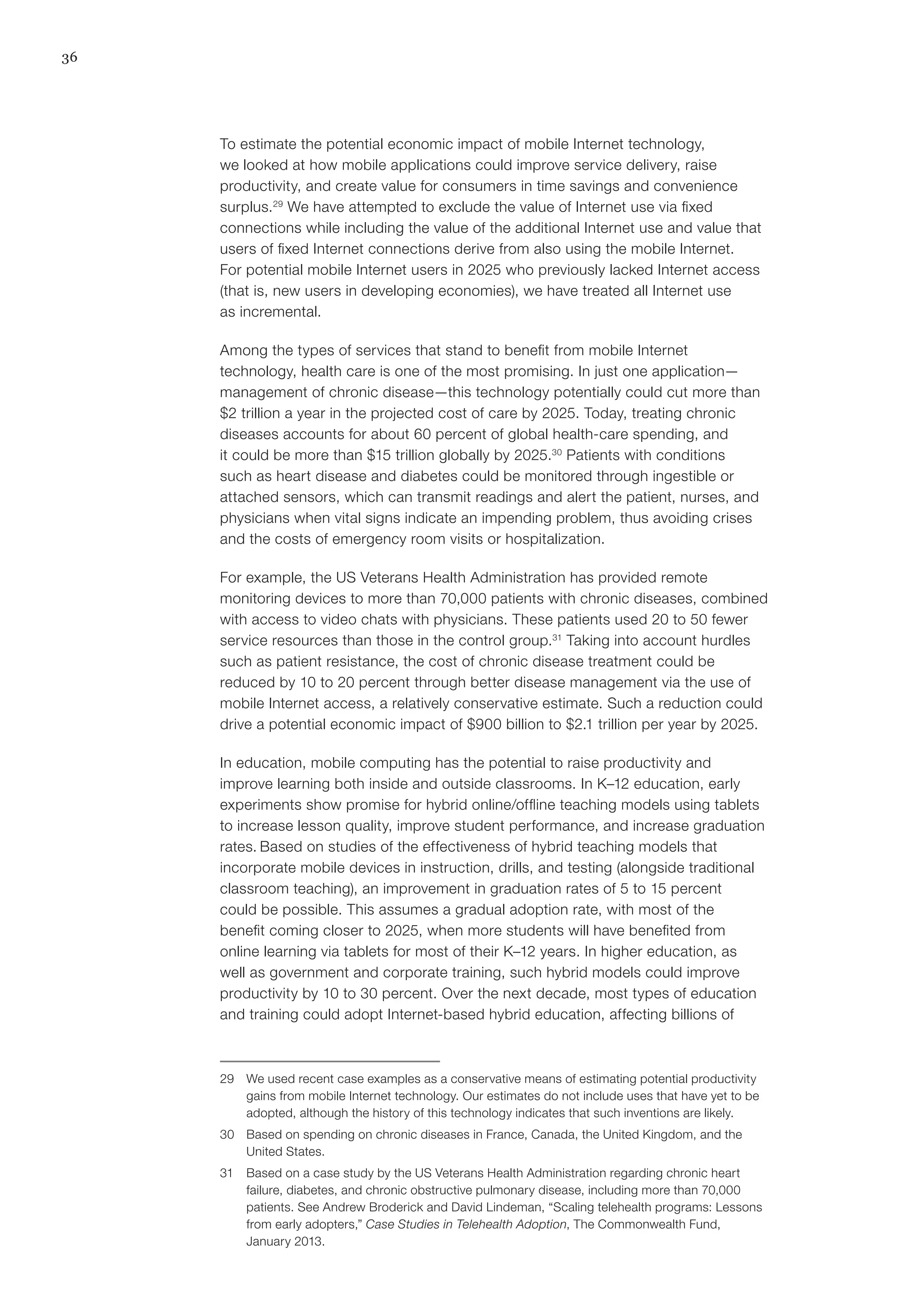 36
To estimate the potential economic impact of mobile Internet technology,
we looked at how mobile applications could improve service delivery, raise
productivity, and create value for consumers in time savings and convenience
surplus.29
We have attempted to exclude the value of Internet use via fixed
connections while including the value of the additional Internet use and value that
users of fixed Internet connections derive from also using the mobile Internet.
For potential mobile Internet users in 2025 who previously lacked Internet access
(that is, new users in developing economies), we have treated all Internet use
as incremental.
Among the types of services that stand to benefit from mobile Internet
technology, health care is one of the most promising. In just one application—
management of chronic disease—this technology potentially could cut more than
$2 trillion a year in the projected cost of care by 2025. Today, treating chronic
diseases accounts for about 60 percent of global health-care spending, and
it could be more than $15 trillion globally by 2025.30
Patients with conditions
such as heart disease and diabetes could be monitored through ingestible or
attached sensors, which can transmit readings and alert the patient, nurses, and
physicians when vital signs indicate an impending problem, thus avoiding crises
and the costs of emergency room visits or hospitalization.
For example, the US Veterans Health Administration has provided remote
monitoring devices to more than 70,000 patients with chronic diseases, combined
with access to video chats with physicians. These patients used 20 to 50 fewer
service resources than those in the control group.31
Taking into account hurdles
such as patient resistance, the cost of chronic disease treatment could be
reduced by 10 to 20 percent through better disease management via the use of
mobile Internet access, a relatively conservative estimate. Such a reduction could
drive a potential economic impact of $900 billion to $2.1 trillion per year by 2025.
In education, mobile computing has the potential to raise productivity and
improve learning both inside and outside classrooms. In K–12 education, early
experiments show promise for hybrid online/offline teaching models using tablets
to increase lesson quality, improve student performance, and increase graduation
rates. Based on studies of the effectiveness of hybrid teaching models that
incorporate mobile devices in instruction, drills, and testing (alongside traditional
classroom teaching), an improvement in graduation rates of 5 to 15 percent
could be possible. This assumes a gradual adoption rate, with most of the
benefit coming closer to 2025, when more students will have benefited from
online learning via tablets for most of their K–12 years. In higher education, as
well as government and corporate training, such hybrid models could improve
productivity by 10 to 30 percent. Over the next decade, most types of education
and training could adopt Internet-based hybrid education, affecting billions of
29	 We used recent case examples as a conservative means of estimating potential productivity
gains from mobile Internet technology. Our estimates do not include uses that have yet to be
adopted, although the history of this technology indicates that such inventions are likely.
30	 Based on spending on chronic diseases in France, Canada, the United Kingdom, and the
United States.
31	 Based on a case study by the US Veterans Health Administration regarding chronic heart
failure, diabetes, and chronic obstructive pulmonary disease, including more than 70,000
patients. See Andrew Broderick and David Lindeman, “Scaling telehealth programs: Lessons
from early adopters,” Case Studies in Telehealth Adoption, The Commonwealth Fund,
January 2013.
 