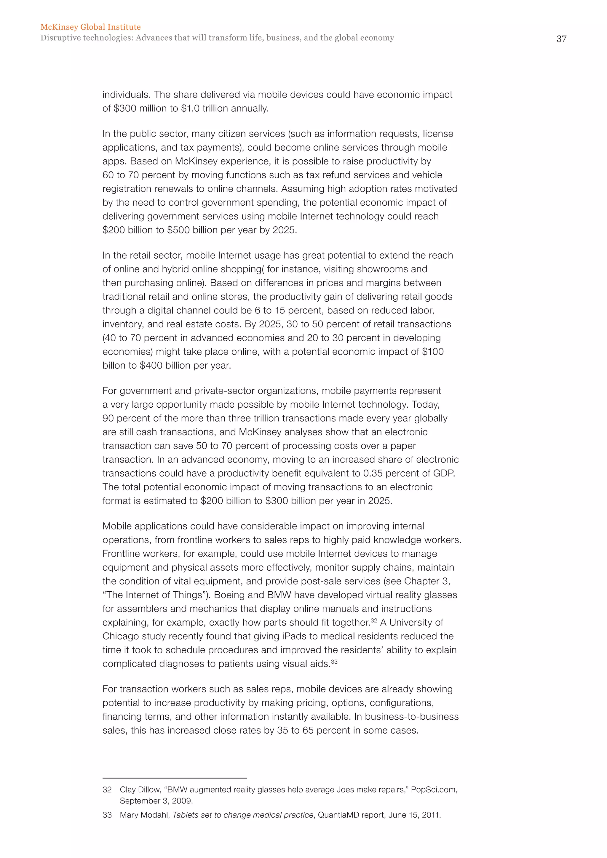 37Disruptive technologies: Advances that will transform life, business, and the global economy
McKinsey Global Institute
individuals. The share delivered via mobile devices could have economic impact
of $300 million to $1.0 trillion annually.
In the public sector, many citizen services (such as information requests, license
applications, and tax payments), could become online services through mobile
apps. Based on McKinsey experience, it is possible to raise productivity by
60 to 70 percent by moving functions such as tax refund services and vehicle
registration renewals to online channels. Assuming high adoption rates motivated
by the need to control government spending, the potential economic impact of
delivering government services using mobile Internet technology could reach
$200 billion to $500 billion per year by 2025.
In the retail sector, mobile Internet usage has great potential to extend the reach
of online and hybrid online shopping( for instance, visiting showrooms and
then purchasing online). Based on differences in prices and margins between
traditional retail and online stores, the productivity gain of delivering retail goods
through a digital channel could be 6 to 15 percent, based on reduced labor,
inventory, and real estate costs. By 2025, 30 to 50 percent of retail transactions
(40 to 70 percent in advanced economies and 20 to 30 percent in developing
economies) might take place online, with a potential economic impact of $100
billon to $400 billion per year.
For government and private-sector organizations, mobile payments represent
a very large opportunity made possible by mobile Internet technology. Today,
90 percent of the more than three trillion transactions made every year globally
are still cash transactions, and McKinsey analyses show that an electronic
transaction can save 50 to 70 percent of processing costs over a paper
transaction. In an advanced economy, moving to an increased share of electronic
transactions could have a productivity benefit equivalent to 0.35 percent of GDP.
The total potential economic impact of moving transactions to an electronic
format is estimated to $200 billion to $300 billion per year in 2025.
Mobile applications could have considerable impact on improving internal
operations, from frontline workers to sales reps to highly paid knowledge workers.
Frontline workers, for example, could use mobile Internet devices to manage
equipment and physical assets more effectively, monitor supply chains, maintain
the condition of vital equipment, and provide post-sale services (see Chapter 3,
“The Internet of Things”). Boeing and BMW have developed virtual reality glasses
for assemblers and mechanics that display online manuals and instructions
explaining, for example, exactly how parts should fit together.32
A University of
Chicago study recently found that giving iPads to medical residents reduced the
time it took to schedule procedures and improved the residents’ ability to explain
complicated diagnoses to patients using visual aids.33
For transaction workers such as sales reps, mobile devices are already showing
potential to increase productivity by making pricing, options, configurations,
financing terms, and other information instantly available. In business-to-business
sales, this has increased close rates by 35 to 65 percent in some cases.
32	 Clay Dillow, “BMW augmented reality glasses help average Joes make repairs,” PopSci.com,
September 3, 2009.
33	 Mary Modahl, Tablets set to change medical practice, QuantiaMD report, June 15, 2011.
 