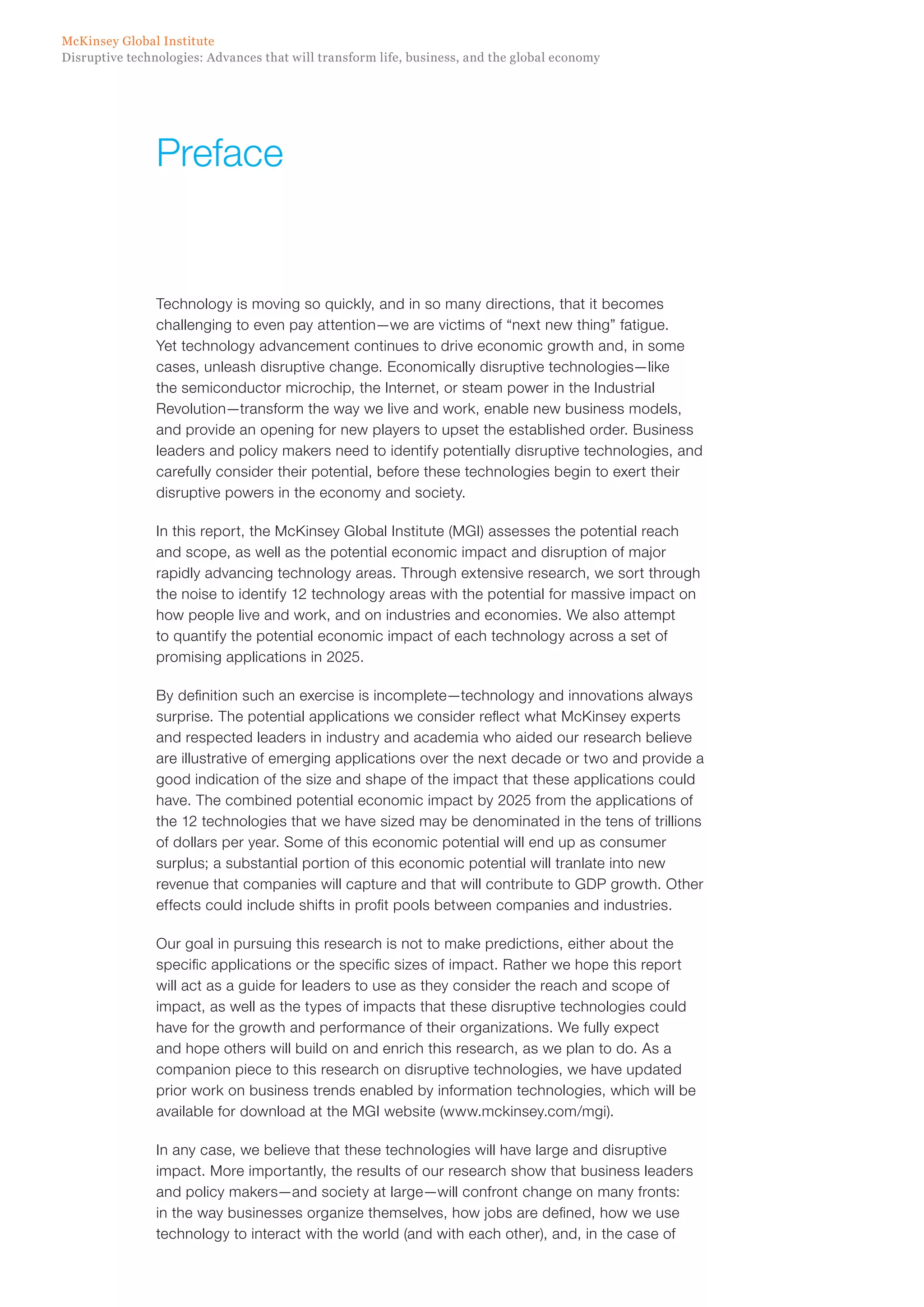 Disruptive technologies: Advances that will transform life, business, and the global economy
McKinsey Global Institute
Technology is moving so quickly, and in so many directions, that it becomes
challenging to even pay attention—we are victims of “next new thing” fatigue.
Yet technology advancement continues to drive economic growth and, in some
cases, unleash disruptive change. Economically disruptive technologies—like
the semiconductor microchip, the Internet, or steam power in the Industrial
Revolution—transform the way we live and work, enable new business models,
and provide an opening for new players to upset the established order. Business
leaders and policy makers need to identify potentially disruptive technologies, and
carefully consider their potential, before these technologies begin to exert their
disruptive powers in the economy and society.
In this report, the McKinsey Global Institute (MGI) assesses the potential reach
and scope, as well as the potential economic impact and disruption of major
rapidly advancing technology areas. Through extensive research, we sort through
the noise to identify 12 technology areas with the potential for massive impact on
how people live and work, and on industries and economies. We also attempt
to quantify the potential economic impact of each technology across a set of
promising applications in 2025.
By definition such an exercise is incomplete—technology and innovations always
surprise. The potential applications we consider reflect what McKinsey experts
and respected leaders in industry and academia who aided our research believe
are illustrative of emerging applications over the next decade or two and provide a
good indication of the size and shape of the impact that these applications could
have. The combined potential economic impact by 2025 from the applications of
the 12 technologies that we have sized may be denominated in the tens of trillions
of dollars per year. Some of this economic potential will end up as consumer
surplus; a substantial portion of this economic potential will tranlate into new
revenue that companies will capture and that will contribute to GDP growth. Other
effects could include shifts in profit pools between companies and industries.
Our goal in pursuing this research is not to make predictions, either about the
specific applications or the specific sizes of impact. Rather we hope this report
will act as a guide for leaders to use as they consider the reach and scope of
impact, as well as the types of impacts that these disruptive technologies could
have for the growth and performance of their organizations. We fully expect
and hope others will build on and enrich this research, as we plan to do. As a
companion piece to this research on disruptive technologies, we have updated
prior work on business trends enabled by information technologies, which will be
available for download at the MGI website (www.mckinsey.com/mgi).
In any case, we believe that these technologies will have large and disruptive
impact. More importantly, the results of our research show that business leaders
and policy makers—and society at large—will confront change on many fronts:
in the way businesses organize themselves, how jobs are defined, how we use
technology to interact with the world (and with each other), and, in the case of
Preface
 