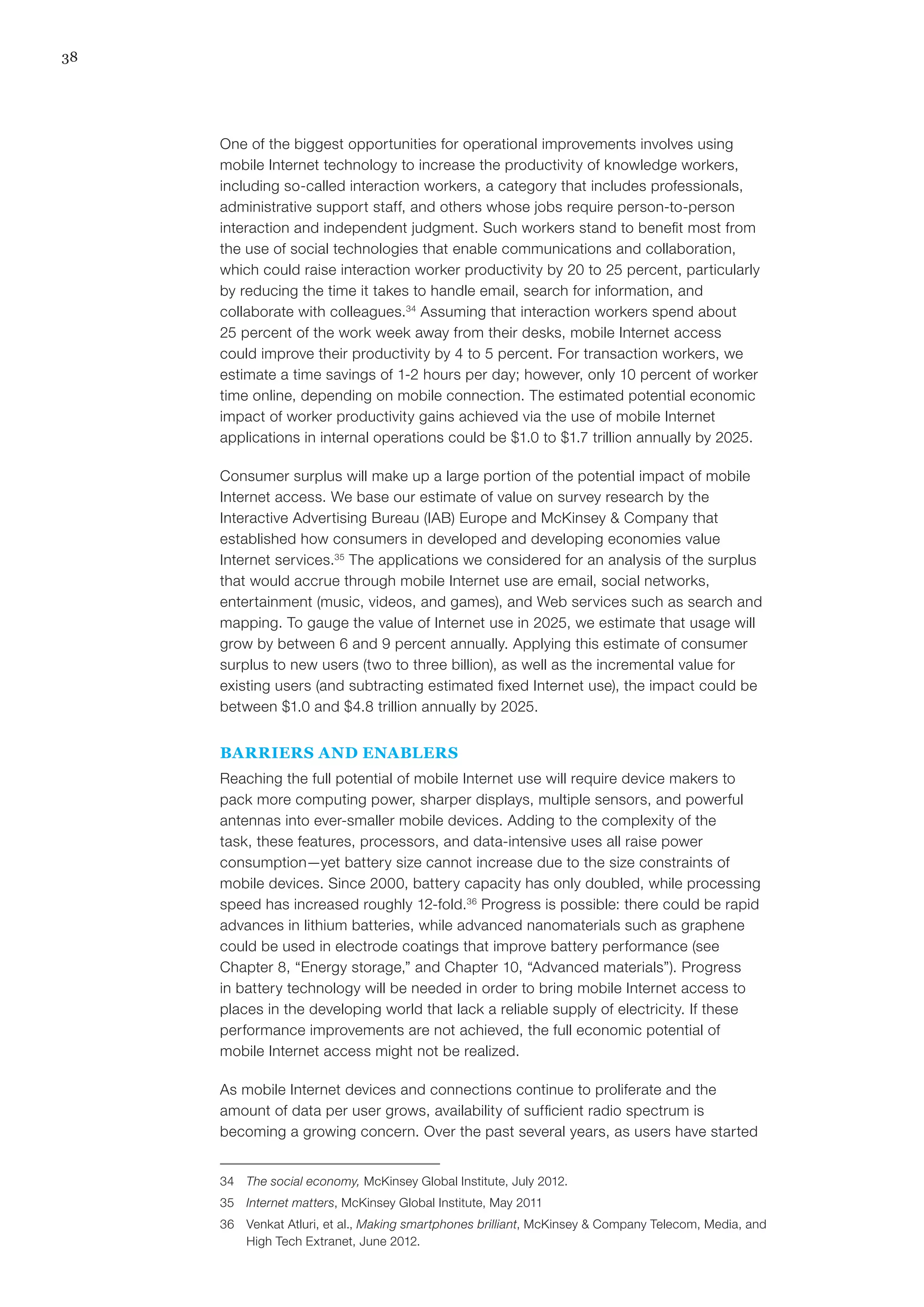 38
One of the biggest opportunities for operational improvements involves using
mobile Internet technology to increase the productivity of knowledge workers,
including so-called interaction workers, a category that includes professionals,
administrative support staff, and others whose jobs require person-to-person
interaction and independent judgment. Such workers stand to benefit most from
the use of social technologies that enable communications and collaboration,
which could raise interaction worker productivity by 20 to 25 percent, particularly
by reducing the time it takes to handle email, search for information, and
collaborate with colleagues.34
Assuming that interaction workers spend about
25 percent of the work week away from their desks, mobile Internet access
could improve their productivity by 4 to 5 percent. For transaction workers, we
estimate a time savings of 1-2 hours per day; however, only 10 percent of worker
time online, depending on mobile connection. The estimated potential economic
impact of worker productivity gains achieved via the use of mobile Internet
applications in internal operations could be $1.0 to $1.7 trillion annually by 2025.
Consumer surplus will make up a large portion of the potential impact of mobile
Internet access. We base our estimate of value on survey research by the
Interactive Advertising Bureau (IAB) Europe and McKinsey & Company that
established how consumers in developed and developing economies value
Internet services.35
The applications we considered for an analysis of the surplus
that would accrue through mobile Internet use are email, social networks,
entertainment (music, videos, and games), and Web services such as search and
mapping. To gauge the value of Internet use in 2025, we estimate that usage will
grow by between 6 and 9 percent annually. Applying this estimate of consumer
surplus to new users (two to three billion), as well as the incremental value for
existing users (and subtracting estimated fixed Internet use), the impact could be
between $1.0 and $4.8 trillion annually by 2025.
BARRIERS AND ENABLERS
Reaching the full potential of mobile Internet use will require device makers to
pack more computing power, sharper displays, multiple sensors, and powerful
antennas into ever-smaller mobile devices. Adding to the complexity of the
task, these features, processors, and data-intensive uses all raise power
consumption—yet battery size cannot increase due to the size constraints of
mobile devices. Since 2000, battery capacity has only doubled, while processing
speed has increased roughly 12-fold.36
Progress is possible: there could be rapid
advances in lithium batteries, while advanced nanomaterials such as graphene
could be used in electrode coatings that improve battery performance (see
Chapter 8, “Energy storage,” and Chapter 10, “Advanced materials”). Progress
in battery technology will be needed in order to bring mobile Internet access to
places in the developing world that lack a reliable supply of electricity. If these
performance improvements are not achieved, the full economic potential of
mobile Internet access might not be realized.
As mobile Internet devices and connections continue to proliferate and the
amount of data per user grows, availability of sufficient radio spectrum is
becoming a growing concern. Over the past several years, as users have started
34	 The social economy, McKinsey Global Institute, July 2012.
35	 Internet matters, McKinsey Global Institute, May 2011
36	 Venkat Atluri, et al., Making smartphones brilliant, McKinsey & Company Telecom, Media, and
High Tech Extranet, June 2012.
 