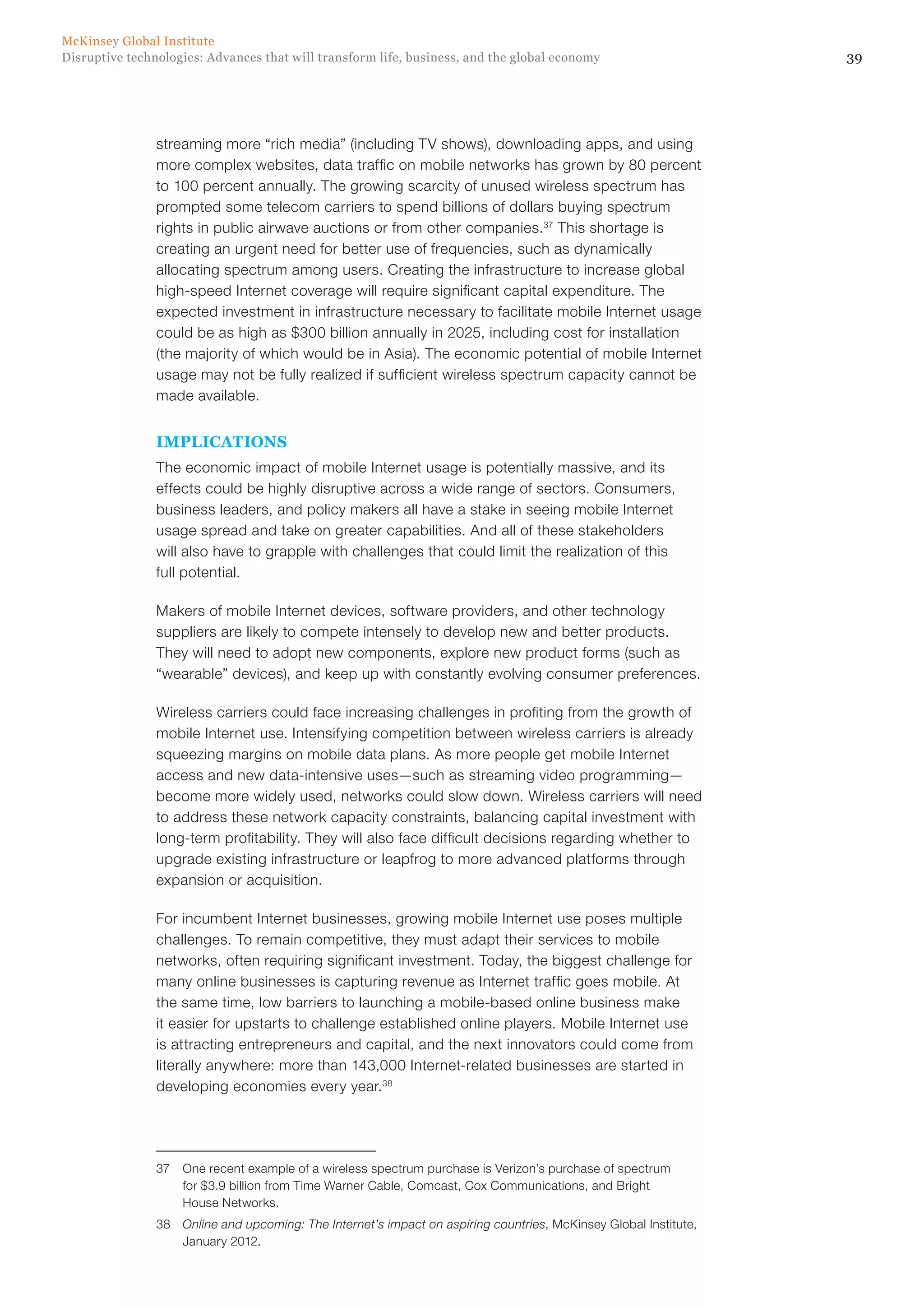 39Disruptive technologies: Advances that will transform life, business, and the global economy
McKinsey Global Institute
streaming more “rich media” (including TV shows), downloading apps, and using
more complex websites, data traffic on mobile networks has grown by 80 percent
to 100 percent annually. The growing scarcity of unused wireless spectrum has
prompted some telecom carriers to spend billions of dollars buying spectrum
rights in public airwave auctions or from other companies.37
This shortage is
creating an urgent need for better use of frequencies, such as dynamically
allocating spectrum among users. Creating the infrastructure to increase global
high-speed Internet coverage will require significant capital expenditure. The
expected investment in infrastructure necessary to facilitate mobile Internet usage
could be as high as $300 billion annually in 2025, including cost for installation
(the majority of which would be in Asia). The economic potential of mobile Internet
usage may not be fully realized if sufficient wireless spectrum capacity cannot be
made available.
IMPLICATIONS
The economic impact of mobile Internet usage is potentially massive, and its
effects could be highly disruptive across a wide range of sectors. Consumers,
business leaders, and policy makers all have a stake in seeing mobile Internet
usage spread and take on greater capabilities. And all of these stakeholders
will also have to grapple with challenges that could limit the realization of this
full potential.
Makers of mobile Internet devices, software providers, and other technology
suppliers are likely to compete intensely to develop new and better products.
They will need to adopt new components, explore new product forms (such as
“wearable” devices), and keep up with constantly evolving consumer preferences.
Wireless carriers could face increasing challenges in profiting from the growth of
mobile Internet use. Intensifying competition between wireless carriers is already
squeezing margins on mobile data plans. As more people get mobile Internet
access and new data-intensive uses—such as streaming video programming—
become more widely used, networks could slow down. Wireless carriers will need
to address these network capacity constraints, balancing capital investment with
long-term profitability. They will also face difficult decisions regarding whether to
upgrade existing infrastructure or leapfrog to more advanced platforms through
expansion or acquisition.
For incumbent Internet businesses, growing mobile Internet use poses multiple
challenges. To remain competitive, they must adapt their services to mobile
networks, often requiring significant investment. Today, the biggest challenge for
many online businesses is capturing revenue as Internet traffic goes mobile. At
the same time, low barriers to launching a mobile-based online business make
it easier for upstarts to challenge established online players. Mobile Internet use
is attracting entrepreneurs and capital, and the next innovators could come from
literally anywhere: more than 143,000 Internet-related businesses are started in
developing economies every year.38
37	 One recent example of a wireless spectrum purchase is Verizon’s purchase of spectrum
for $3.9 billion from Time Warner Cable, Comcast, Cox Communications, and Bright
House Networks.
38	 Online and upcoming: The Internet’s impact on aspiring countries, McKinsey Global Institute,
January 2012.
 