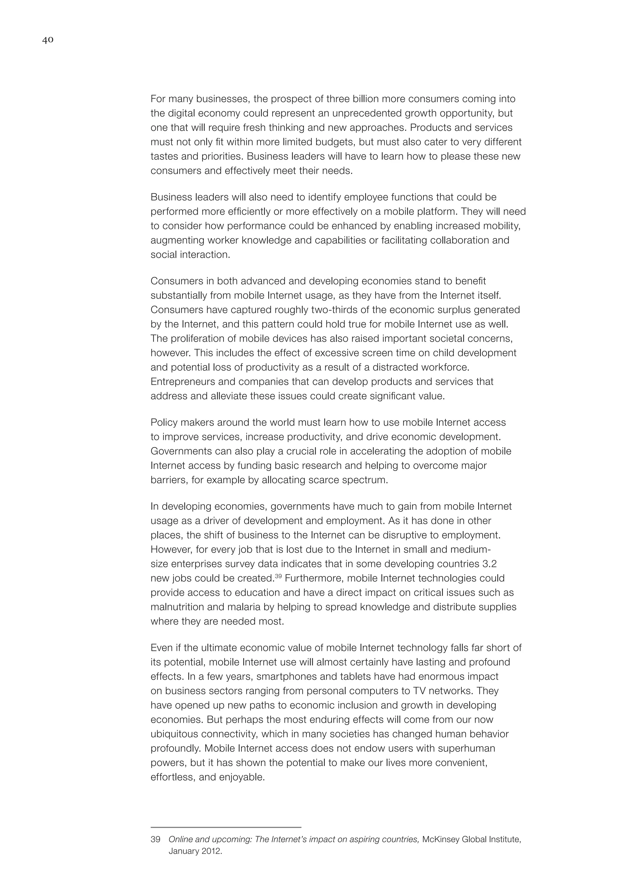 40
For many businesses, the prospect of three billion more consumers coming into
the digital economy could represent an unprecedented growth opportunity, but
one that will require fresh thinking and new approaches. Products and services
must not only fit within more limited budgets, but must also cater to very different
tastes and priorities. Business leaders will have to learn how to please these new
consumers and effectively meet their needs.
Business leaders will also need to identify employee functions that could be
performed more efficiently or more effectively on a mobile platform. They will need
to consider how performance could be enhanced by enabling increased mobility,
augmenting worker knowledge and capabilities or facilitating collaboration and
social interaction.
Consumers in both advanced and developing economies stand to benefit
substantially from mobile Internet usage, as they have from the Internet itself.
Consumers have captured roughly two-thirds of the economic surplus generated
by the Internet, and this pattern could hold true for mobile Internet use as well.
The proliferation of mobile devices has also raised important societal concerns,
however. This includes the effect of excessive screen time on child development
and potential loss of productivity as a result of a distracted workforce.
Entrepreneurs and companies that can develop products and services that
address and alleviate these issues could create significant value.
Policy makers around the world must learn how to use mobile Internet access
to improve services, increase productivity, and drive economic development.
Governments can also play a crucial role in accelerating the adoption of mobile
Internet access by funding basic research and helping to overcome major
barriers, for example by allocating scarce spectrum.
In developing economies, governments have much to gain from mobile Internet
usage as a driver of development and employment. As it has done in other
places, the shift of business to the Internet can be disruptive to employment.
However, for every job that is lost due to the Internet in small and medium-
size enterprises survey data indicates that in some developing countries 3.2
new jobs could be created.39
Furthermore, mobile Internet technologies could
provide access to education and have a direct impact on critical issues such as
malnutrition and malaria by helping to spread knowledge and distribute supplies
where they are needed most.
Even if the ultimate economic value of mobile Internet technology falls far short of
its potential, mobile Internet use will almost certainly have lasting and profound
effects. In a few years, smartphones and tablets have had enormous impact
on business sectors ranging from personal computers to TV networks. They
have opened up new paths to economic inclusion and growth in developing
economies. But perhaps the most enduring effects will come from our now
ubiquitous connectivity, which in many societies has changed human behavior
profoundly. Mobile Internet access does not endow users with superhuman
powers, but it has shown the potential to make our lives more convenient,
effortless, and enjoyable.
39	 Online and upcoming: The Internet’s impact on aspiring countries, McKinsey Global Institute,
January 2012.
 