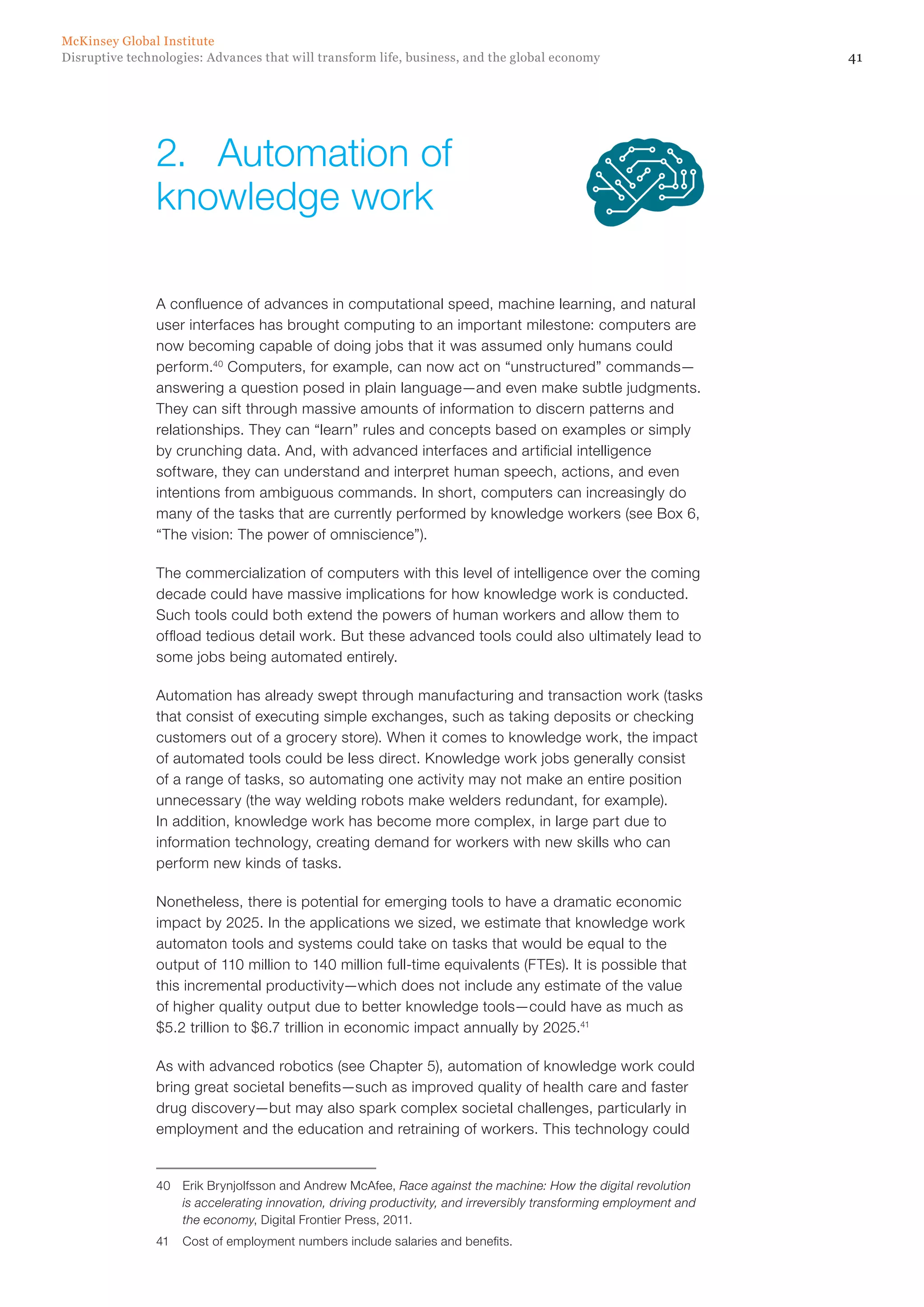 41Disruptive technologies: Advances that will transform life, business, and the global economy
McKinsey Global Institute
A confluence of advances in computational speed, machine learning, and natural
user interfaces has brought computing to an important milestone: computers are
now becoming capable of doing jobs that it was assumed only humans could
perform.40
Computers, for example, can now act on “unstructured” commands—
answering a question posed in plain language—and even make subtle judgments.
They can sift through massive amounts of information to discern patterns and
relationships. They can “learn” rules and concepts based on examples or simply
by crunching data. And, with advanced interfaces and artificial intelligence
software, they can understand and interpret human speech, actions, and even
intentions from ambiguous commands. In short, computers can increasingly do
many of the tasks that are currently performed by knowledge workers (see Box 6,
“The vision: The power of omniscience”).
The commercialization of computers with this level of intelligence over the coming
decade could have massive implications for how knowledge work is conducted.
Such tools could both extend the powers of human workers and allow them to
offload tedious detail work. But these advanced tools could also ultimately lead to
some jobs being automated entirely.
Automation has already swept through manufacturing and transaction work (tasks
that consist of executing simple exchanges, such as taking deposits or checking
customers out of a grocery store). When it comes to knowledge work, the impact
of automated tools could be less direct. Knowledge work jobs generally consist
of a range of tasks, so automating one activity may not make an entire position
unnecessary (the way welding robots make welders redundant, for example).
In addition, knowledge work has become more complex, in large part due to
information technology, creating demand for workers with new skills who can
perform new kinds of tasks.
Nonetheless, there is potential for emerging tools to have a dramatic economic
impact by 2025. In the applications we sized, we estimate that knowledge work
automaton tools and systems could take on tasks that would be equal to the
output of 110 million to 140 million full-time equivalents (FTEs). It is possible that
this incremental productivity—which does not include any estimate of the value
of higher quality output due to better knowledge tools—could have as much as
$5.2 trillion to $6.7 trillion in economic impact annually by 2025.41
As with advanced robotics (see Chapter 5), automation of knowledge work could
bring great societal benefits—such as improved quality of health care and faster
drug discovery—but may also spark complex societal challenges, particularly in
employment and the education and retraining of workers. This technology could
40	 Erik Brynjolfsson and Andrew McAfee, Race against the machine: How the digital revolution
is accelerating innovation, driving productivity, and irreversibly transforming employment and
the economy, Digital Frontier Press, 2011.
41	 Cost of employment numbers include salaries and benefits.
2.	 Automation of
knowledge work
 