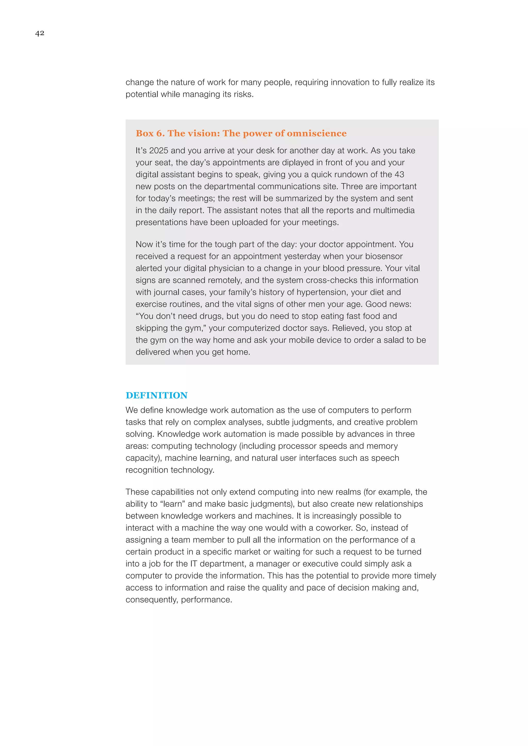 42
change the nature of work for many people, requiring innovation to fully realize its
potential while managing its risks.
Box 6. The vision: The power of omniscience
It’s 2025 and you arrive at your desk for another day at work. As you take
your seat, the day’s appointments are diplayed in front of you and your
digital assistant begins to speak, giving you a quick rundown of the 43
new posts on the departmental communications site. Three are important
for today’s meetings; the rest will be summarized by the system and sent
in the daily report. The assistant notes that all the reports and multimedia
presentations have been uploaded for your meetings.
Now it’s time for the tough part of the day: your doctor appointment. You
received a request for an appointment yesterday when your biosensor
alerted your digital physician to a change in your blood pressure. Your vital
signs are scanned remotely, and the system cross-checks this information
with journal cases, your family’s history of hypertension, your diet and
exercise routines, and the vital signs of other men your age. Good news:
“You don’t need drugs, but you do need to stop eating fast food and
skipping the gym,” your computerized doctor says. Relieved, you stop at
the gym on the way home and ask your mobile device to order a salad to be
delivered when you get home.
DEFINITION
We define knowledge work automation as the use of computers to perform
tasks that rely on complex analyses, subtle judgments, and creative problem
solving. Knowledge work automation is made possible by advances in three
areas: computing technology (including processor speeds and memory
capacity), machine learning, and natural user interfaces such as speech
recognition technology.
These capabilities not only extend computing into new realms (for example, the
ability to “learn” and make basic judgments), but also create new relationships
between knowledge workers and machines. It is increasingly possible to
interact with a machine the way one would with a coworker. So, instead of
assigning a team member to pull all the information on the performance of a
certain product in a specific market or waiting for such a request to be turned
into a job for the IT department, a manager or executive could simply ask a
computer to provide the information. This has the potential to provide more timely
access to information and raise the quality and pace of decision making and,
consequently, performance.
 