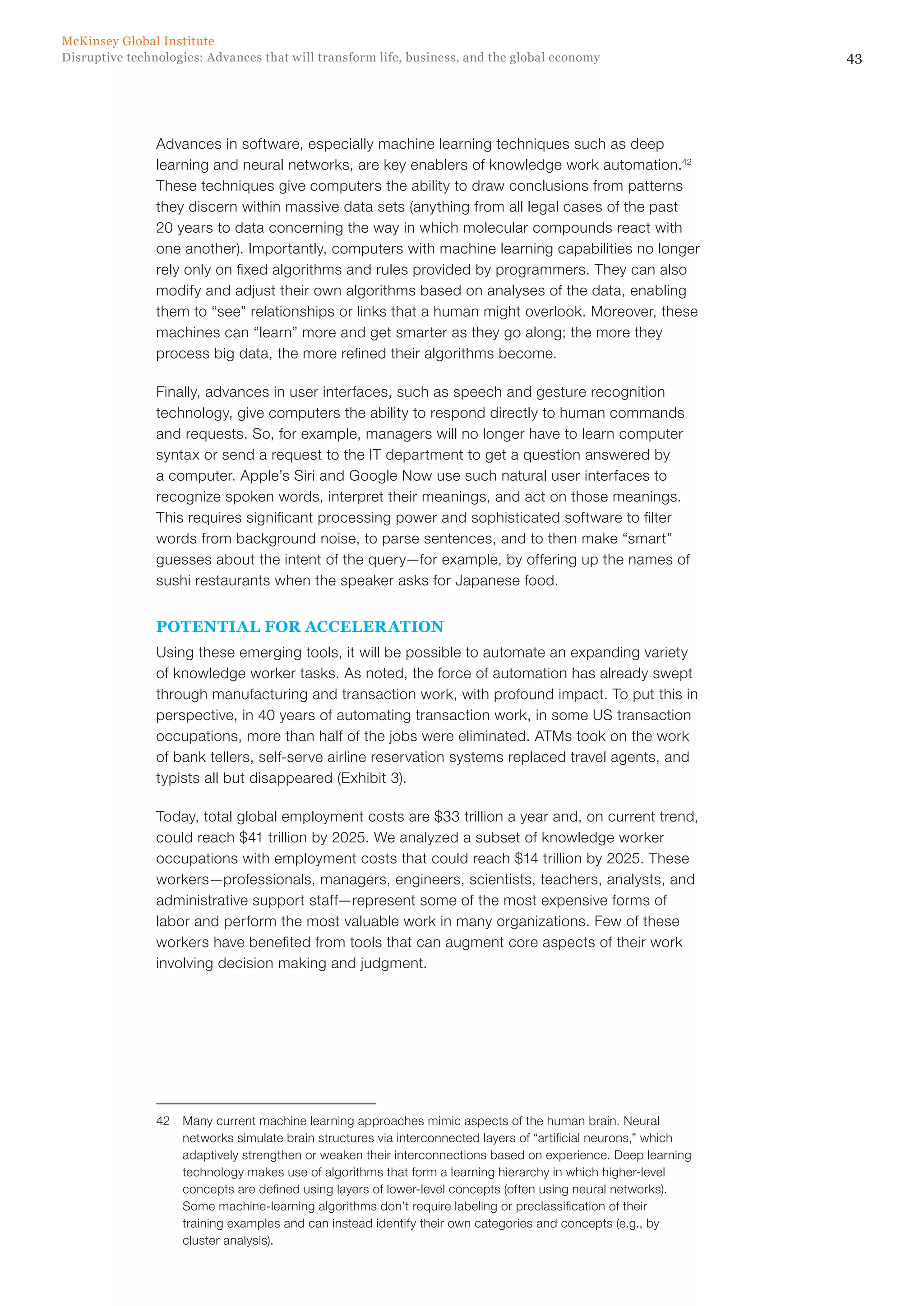 43Disruptive technologies: Advances that will transform life, business, and the global economy
McKinsey Global Institute
Advances in software, especially machine learning techniques such as deep
learning and neural networks, are key enablers of knowledge work automation.42
These techniques give computers the ability to draw conclusions from patterns
they discern within massive data sets (anything from all legal cases of the past
20 years to data concerning the way in which molecular compounds react with
one another). Importantly, computers with machine learning capabilities no longer
rely only on fixed algorithms and rules provided by programmers. They can also
modify and adjust their own algorithms based on analyses of the data, enabling
them to “see” relationships or links that a human might overlook. Moreover, these
machines can “learn” more and get smarter as they go along; the more they
process big data, the more refined their algorithms become.
Finally, advances in user interfaces, such as speech and gesture recognition
technology, give computers the ability to respond directly to human commands
and requests. So, for example, managers will no longer have to learn computer
syntax or send a request to the IT department to get a question answered by
a computer. Apple’s Siri and Google Now use such natural user interfaces to
recognize spoken words, interpret their meanings, and act on those meanings.
This requires significant processing power and sophisticated software to filter
words from background noise, to parse sentences, and to then make “smart”
guesses about the intent of the query—for example, by offering up the names of
sushi restaurants when the speaker asks for Japanese food.
POTENTIAL FOR ACCELERATION
Using these emerging tools, it will be possible to automate an expanding variety
of knowledge worker tasks. As noted, the force of automation has already swept
through manufacturing and transaction work, with profound impact. To put this in
perspective, in 40 years of automating transaction work, in some US transaction
occupations, more than half of the jobs were eliminated. ATMs took on the work
of bank tellers, self-serve airline reservation systems replaced travel agents, and
typists all but disappeared (Exhibit 3).
Today, total global employment costs are $33 trillion a year and, on current trend,
could reach $41 trillion by 2025. We analyzed a subset of knowledge worker
occupations with employment costs that could reach $14 trillion by 2025. These
workers—professionals, managers, engineers, scientists, teachers, analysts, and
administrative support staff—represent some of the most expensive forms of
labor and perform the most valuable work in many organizations. Few of these
workers have benefited from tools that can augment core aspects of their work
involving decision making and judgment.
42	 Many current machine learning approaches mimic aspects of the human brain. Neural
networks simulate brain structures via interconnected layers of “artificial neurons,” which
adaptively strengthen or weaken their interconnections based on experience. Deep learning
technology makes use of algorithms that form a learning hierarchy in which higher-level
concepts are defined using layers of lower-level concepts (often using neural networks).
Some machine-learning algorithms don’t require labeling or preclassification of their
training examples and can instead identify their own categories and concepts (e.g., by
cluster analysis).
 