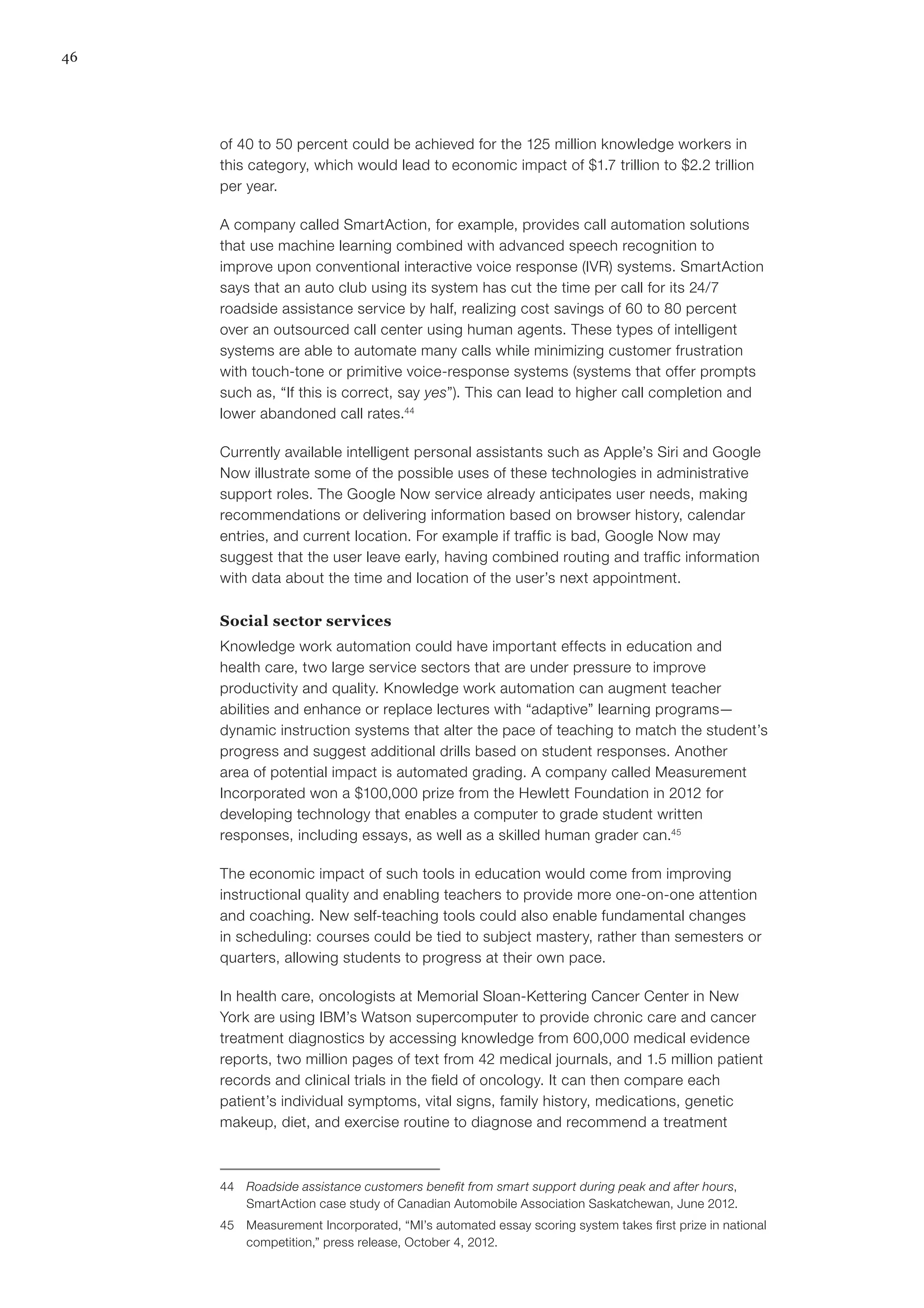 46
of 40 to 50 percent could be achieved for the 125 million knowledge workers in
this category, which would lead to economic impact of $1.7 trillion to $2.2 trillion
per year.
A company called SmartAction, for example, provides call automation solutions
that use machine learning combined with advanced speech recognition to
improve upon conventional interactive voice response (IVR) systems. SmartAction
says that an auto club using its system has cut the time per call for its 24/7
roadside assistance service by half, realizing cost savings of 60 to 80 percent
over an outsourced call center using human agents. These types of intelligent
systems are able to automate many calls while minimizing customer frustration
with touch-tone or primitive voice-response systems (systems that offer prompts
such as, “If this is correct, say yes”). This can lead to higher call completion and
lower abandoned call rates.44
Currently available intelligent personal assistants such as Apple’s Siri and Google
Now illustrate some of the possible uses of these technologies in administrative
support roles. The Google Now service already anticipates user needs, making
recommendations or delivering information based on browser history, calendar
entries, and current location. For example if traffic is bad, Google Now may
suggest that the user leave early, having combined routing and traffic information
with data about the time and location of the user’s next appointment.
Social sector services
Knowledge work automation could have important effects in education and
health care, two large service sectors that are under pressure to improve
productivity and quality. Knowledge work automation can augment teacher
abilities and enhance or replace lectures with “adaptive” learning programs—
dynamic instruction systems that alter the pace of teaching to match the student’s
progress and suggest additional drills based on student responses. Another
area of potential impact is automated grading. A company called Measurement
Incorporated won a $100,000 prize from the Hewlett Foundation in 2012 for
developing technology that enables a computer to grade student written
responses, including essays, as well as a skilled human grader can.45
The economic impact of such tools in education would come from improving
instructional quality and enabling teachers to provide more one-on-one attention
and coaching. New self-teaching tools could also enable fundamental changes
in scheduling: courses could be tied to subject mastery, rather than semesters or
quarters, allowing students to progress at their own pace.
In health care, oncologists at Memorial Sloan-Kettering Cancer Center in New
York are using IBM’s Watson supercomputer to provide chronic care and cancer
treatment diagnostics by accessing knowledge from 600,000 medical evidence
reports, two million pages of text from 42 medical journals, and 1.5 million patient
records and clinical trials in the field of oncology. It can then compare each
patient’s individual symptoms, vital signs, family history, medications, genetic
makeup, diet, and exercise routine to diagnose and recommend a treatment
44	 Roadside assistance customers benefit from smart support during peak and after hours,
SmartAction case study of Canadian Automobile Association Saskatchewan, June 2012.
45	 Measurement Incorporated, “MI’s automated essay scoring system takes first prize in national
competition,” press release, October 4, 2012.
 
