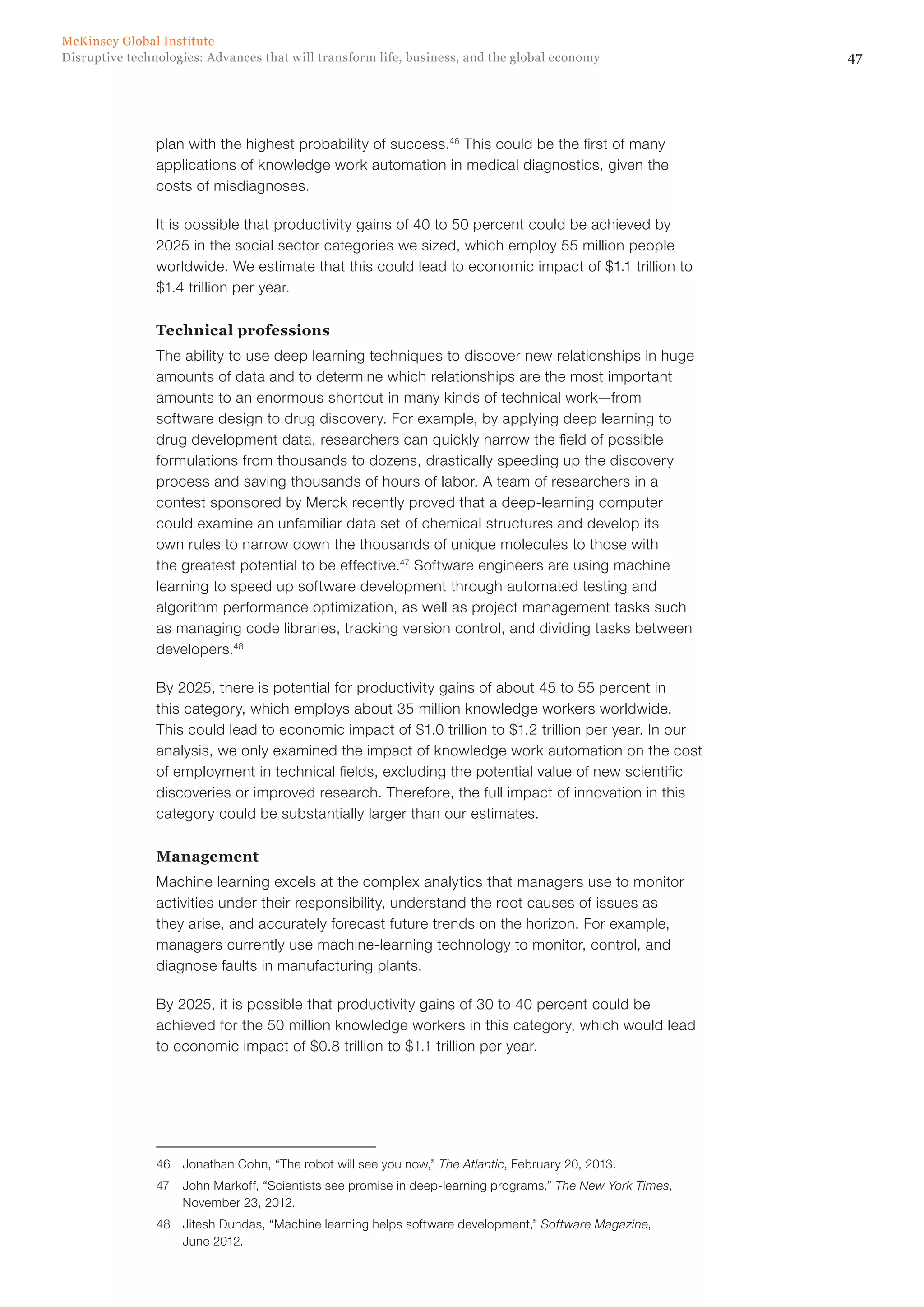 47Disruptive technologies: Advances that will transform life, business, and the global economy
McKinsey Global Institute
plan with the highest probability of success.46
This could be the first of many
applications of knowledge work automation in medical diagnostics, given the
costs of misdiagnoses.
It is possible that productivity gains of 40 to 50 percent could be achieved by
2025 in the social sector categories we sized, which employ 55 million people
worldwide. We estimate that this could lead to economic impact of $1.1 trillion to
$1.4 trillion per year.
Technical professions
The ability to use deep learning techniques to discover new relationships in huge
amounts of data and to determine which relationships are the most important
amounts to an enormous shortcut in many kinds of technical work—from
software design to drug discovery. For example, by applying deep learning to
drug development data, researchers can quickly narrow the field of possible
formulations from thousands to dozens, drastically speeding up the discovery
process and saving thousands of hours of labor. A team of researchers in a
contest sponsored by Merck recently proved that a deep-learning computer
could examine an unfamiliar data set of chemical structures and develop its
own rules to narrow down the thousands of unique molecules to those with
the greatest potential to be effective.47
Software engineers are using machine
learning to speed up software development through automated testing and
algorithm performance optimization, as well as project management tasks such
as managing code libraries, tracking version control, and dividing tasks between
developers.48
By 2025, there is potential for productivity gains of about 45 to 55 percent in
this category, which employs about 35 million knowledge workers worldwide.
This could lead to economic impact of $1.0 trillion to $1.2 trillion per year. In our
analysis, we only examined the impact of knowledge work automation on the cost
of employment in technical fields, excluding the potential value of new scientific
discoveries or improved research. Therefore, the full impact of innovation in this
category could be substantially larger than our estimates.
Management
Machine learning excels at the complex analytics that managers use to monitor
activities under their responsibility, understand the root causes of issues as
they arise, and accurately forecast future trends on the horizon. For example,
managers currently use machine-learning technology to monitor, control, and
diagnose faults in manufacturing plants.
By 2025, it is possible that productivity gains of 30 to 40 percent could be
achieved for the 50 million knowledge workers in this category, which would lead
to economic impact of $0.8 trillion to $1.1 trillion per year.
46	 Jonathan Cohn, “The robot will see you now,” The Atlantic, February 20, 2013.
47	 John Markoff, “Scientists see promise in deep-learning programs,” The New York Times,
November 23, 2012.
48	 Jitesh Dundas, “Machine learning helps software development,” Software Magazine,
June 2012.
 