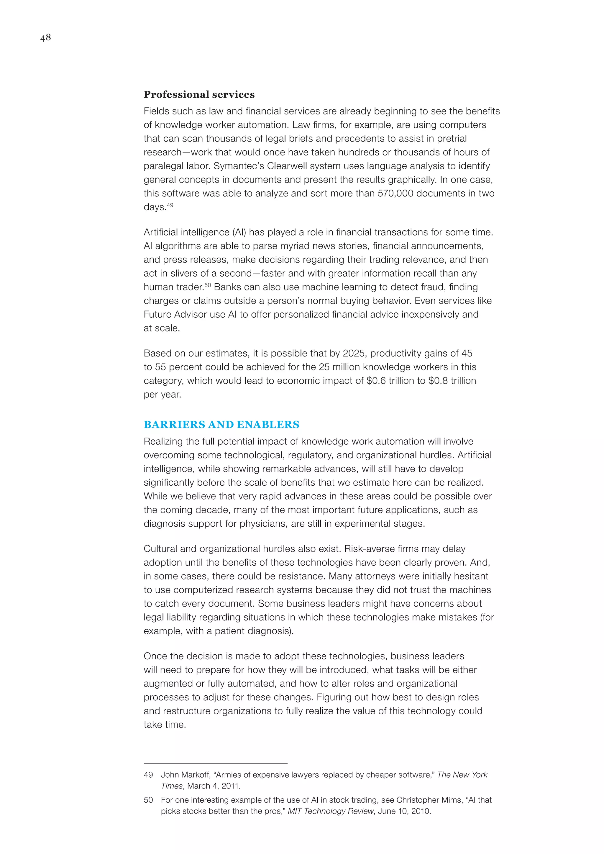 48
Professional services
Fields such as law and financial services are already beginning to see the benefits
of knowledge worker automation. Law firms, for example, are using computers
that can scan thousands of legal briefs and precedents to assist in pretrial
research—work that would once have taken hundreds or thousands of hours of
paralegal labor. Symantec’s Clearwell system uses language analysis to identify
general concepts in documents and present the results graphically. In one case,
this software was able to analyze and sort more than 570,000 documents in two
days.49
Artificial intelligence (AI) has played a role in financial transactions for some time.
AI algorithms are able to parse myriad news stories, financial announcements,
and press releases, make decisions regarding their trading relevance, and then
act in slivers of a second—faster and with greater information recall than any
human trader.50
Banks can also use machine learning to detect fraud, finding
charges or claims outside a person’s normal buying behavior. Even services like
Future Advisor use AI to offer personalized financial advice inexpensively and
at scale.
Based on our estimates, it is possible that by 2025, productivity gains of 45
to 55 percent could be achieved for the 25 million knowledge workers in this
category, which would lead to economic impact of $0.6 trillion to $0.8 trillion
per year.
BARRIERS AND ENABLERS
Realizing the full potential impact of knowledge work automation will involve
overcoming some technological, regulatory, and organizational hurdles. Artificial
intelligence, while showing remarkable advances, will still have to develop
significantly before the scale of benefits that we estimate here can be realized.
While we believe that very rapid advances in these areas could be possible over
the coming decade, many of the most important future applications, such as
diagnosis support for physicians, are still in experimental stages.
Cultural and organizational hurdles also exist. Risk-averse firms may delay
adoption until the benefits of these technologies have been clearly proven. And,
in some cases, there could be resistance. Many attorneys were initially hesitant
to use computerized research systems because they did not trust the machines
to catch every document. Some business leaders might have concerns about
legal liability regarding situations in which these technologies make mistakes (for
example, with a patient diagnosis).
Once the decision is made to adopt these technologies, business leaders
will need to prepare for how they will be introduced, what tasks will be either
augmented or fully automated, and how to alter roles and organizational
processes to adjust for these changes. Figuring out how best to design roles
and restructure organizations to fully realize the value of this technology could
take time.
49	 John Markoff, “Armies of expensive lawyers replaced by cheaper software,” The New York
Times, March 4, 2011.
50	 For one interesting example of the use of AI in stock trading, see Christopher Mims, “AI that
picks stocks better than the pros,” MIT Technology Review, June 10, 2010.
 