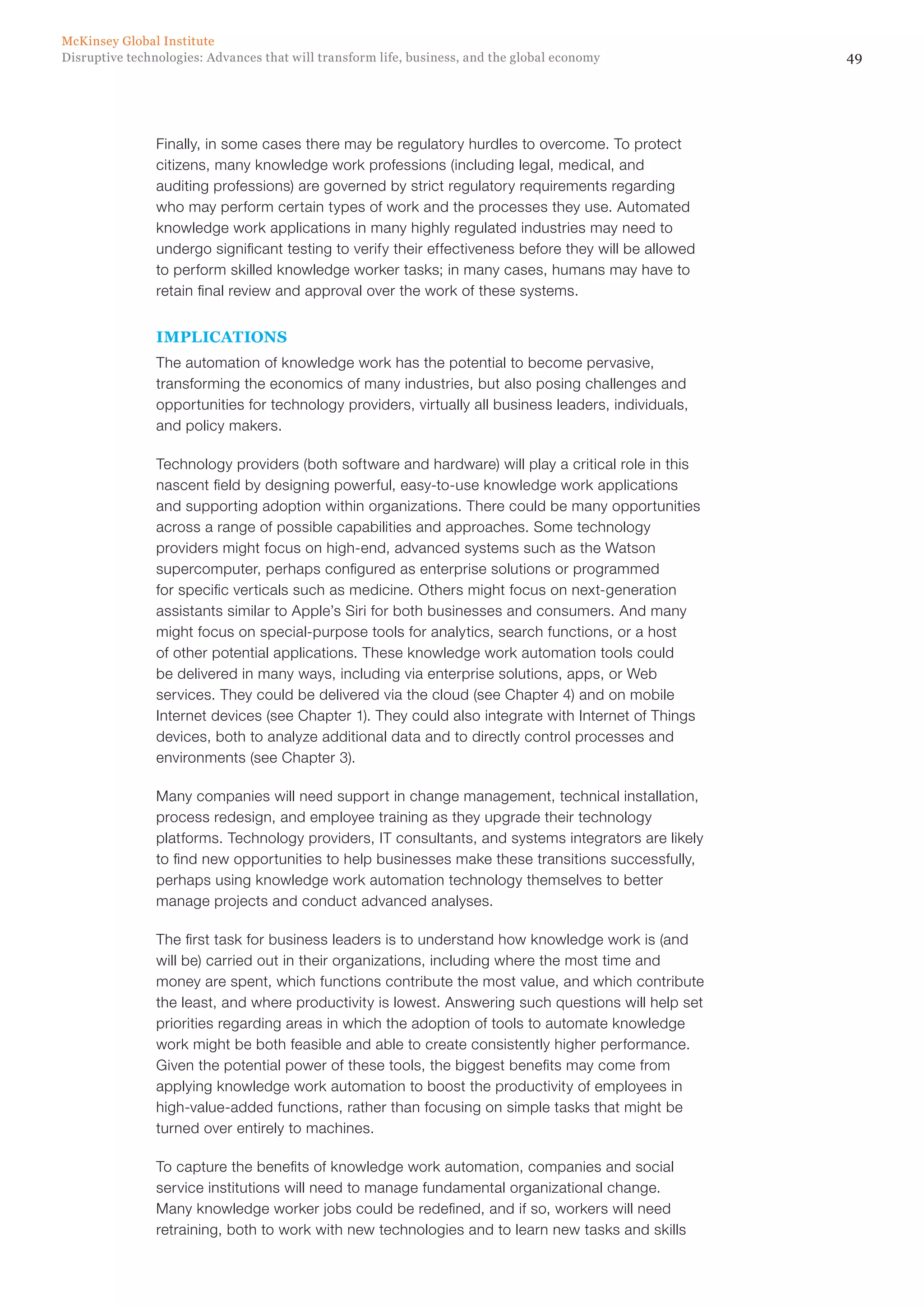 49Disruptive technologies: Advances that will transform life, business, and the global economy
McKinsey Global Institute
Finally, in some cases there may be regulatory hurdles to overcome. To protect
citizens, many knowledge work professions (including legal, medical, and
auditing professions) are governed by strict regulatory requirements regarding
who may perform certain types of work and the processes they use. Automated
knowledge work applications in many highly regulated industries may need to
undergo significant testing to verify their effectiveness before they will be allowed
to perform skilled knowledge worker tasks; in many cases, humans may have to
retain final review and approval over the work of these systems.
IMPLICATIONS
The automation of knowledge work has the potential to become pervasive,
transforming the economics of many industries, but also posing challenges and
opportunities for technology providers, virtually all business leaders, individuals,
and policy makers.
Technology providers (both software and hardware) will play a critical role in this
nascent field by designing powerful, easy-to-use knowledge work applications
and supporting adoption within organizations. There could be many opportunities
across a range of possible capabilities and approaches. Some technology
providers might focus on high-end, advanced systems such as the Watson
supercomputer, perhaps configured as enterprise solutions or programmed
for specific verticals such as medicine. Others might focus on next-generation
assistants similar to Apple’s Siri for both businesses and consumers. And many
might focus on special-purpose tools for analytics, search functions, or a host
of other potential applications. These knowledge work automation tools could
be delivered in many ways, including via enterprise solutions, apps, or Web
services. They could be delivered via the cloud (see Chapter 4) and on mobile
Internet devices (see Chapter 1). They could also integrate with Internet of Things
devices, both to analyze additional data and to directly control processes and
environments (see Chapter 3).
Many companies will need support in change management, technical installation,
process redesign, and employee training as they upgrade their technology
platforms. Technology providers, IT consultants, and systems integrators are likely
to find new opportunities to help businesses make these transitions successfully,
perhaps using knowledge work automation technology themselves to better
manage projects and conduct advanced analyses.
The first task for business leaders is to understand how knowledge work is (and
will be) carried out in their organizations, including where the most time and
money are spent, which functions contribute the most value, and which contribute
the least, and where productivity is lowest. Answering such questions will help set
priorities regarding areas in which the adoption of tools to automate knowledge
work might be both feasible and able to create consistently higher performance.
Given the potential power of these tools, the biggest benefits may come from
applying knowledge work automation to boost the productivity of employees in
high-value-added functions, rather than focusing on simple tasks that might be
turned over entirely to machines.
To capture the benefits of knowledge work automation, companies and social
service institutions will need to manage fundamental organizational change.
Many knowledge worker jobs could be redefined, and if so, workers will need
retraining, both to work with new technologies and to learn new tasks and skills
 