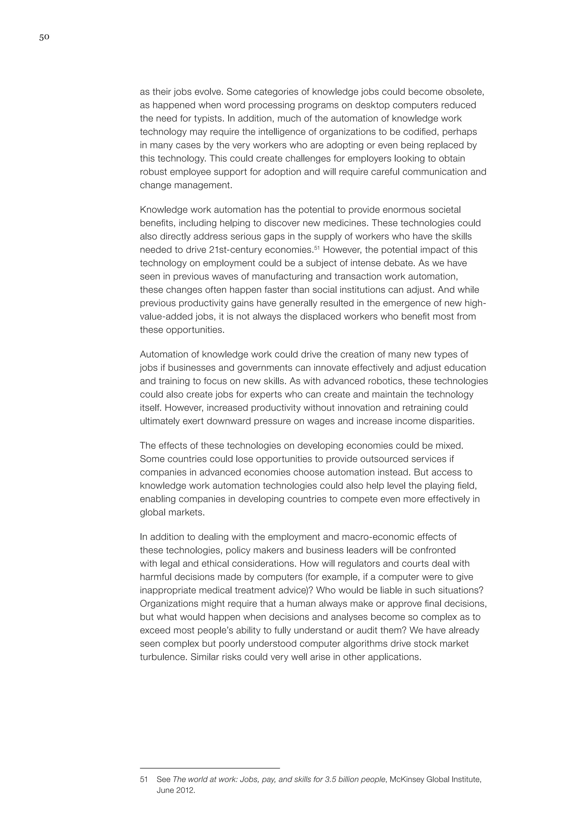 50
as their jobs evolve. Some categories of knowledge jobs could become obsolete,
as happened when word processing programs on desktop computers reduced
the need for typists. In addition, much of the automation of knowledge work
technology may require the intelligence of organizations to be codified, perhaps
in many cases by the very workers who are adopting or even being replaced by
this technology. This could create challenges for employers looking to obtain
robust employee support for adoption and will require careful communication and
change management.
Knowledge work automation has the potential to provide enormous societal
benefits, including helping to discover new medicines. These technologies could
also directly address serious gaps in the supply of workers who have the skills
needed to drive 21st-century economies.51
However, the potential impact of this
technology on employment could be a subject of intense debate. As we have
seen in previous waves of manufacturing and transaction work automation,
these changes often happen faster than social institutions can adjust. And while
previous productivity gains have generally resulted in the emergence of new high-
value-added jobs, it is not always the displaced workers who benefit most from
these opportunities.
Automation of knowledge work could drive the creation of many new types of
jobs if businesses and governments can innovate effectively and adjust education
and training to focus on new skills. As with advanced robotics, these technologies
could also create jobs for experts who can create and maintain the technology
itself. However, increased productivity without innovation and retraining could
ultimately exert downward pressure on wages and increase income disparities.
The effects of these technologies on developing economies could be mixed.
Some countries could lose opportunities to provide outsourced services if
companies in advanced economies choose automation instead. But access to
knowledge work automation technologies could also help level the playing field,
enabling companies in developing countries to compete even more effectively in
global markets.
In addition to dealing with the employment and macro-economic effects of
these technologies, policy makers and business leaders will be confronted
with legal and ethical considerations. How will regulators and courts deal with
harmful decisions made by computers (for example, if a computer were to give
inappropriate medical treatment advice)? Who would be liable in such situations?
Organizations might require that a human always make or approve final decisions,
but what would happen when decisions and analyses become so complex as to
exceed most people’s ability to fully understand or audit them? We have already
seen complex but poorly understood computer algorithms drive stock market
turbulence. Similar risks could very well arise in other applications.
51	See The world at work: Jobs, pay, and skills for 3.5 billion people, McKinsey Global Institute,
June 2012.
 