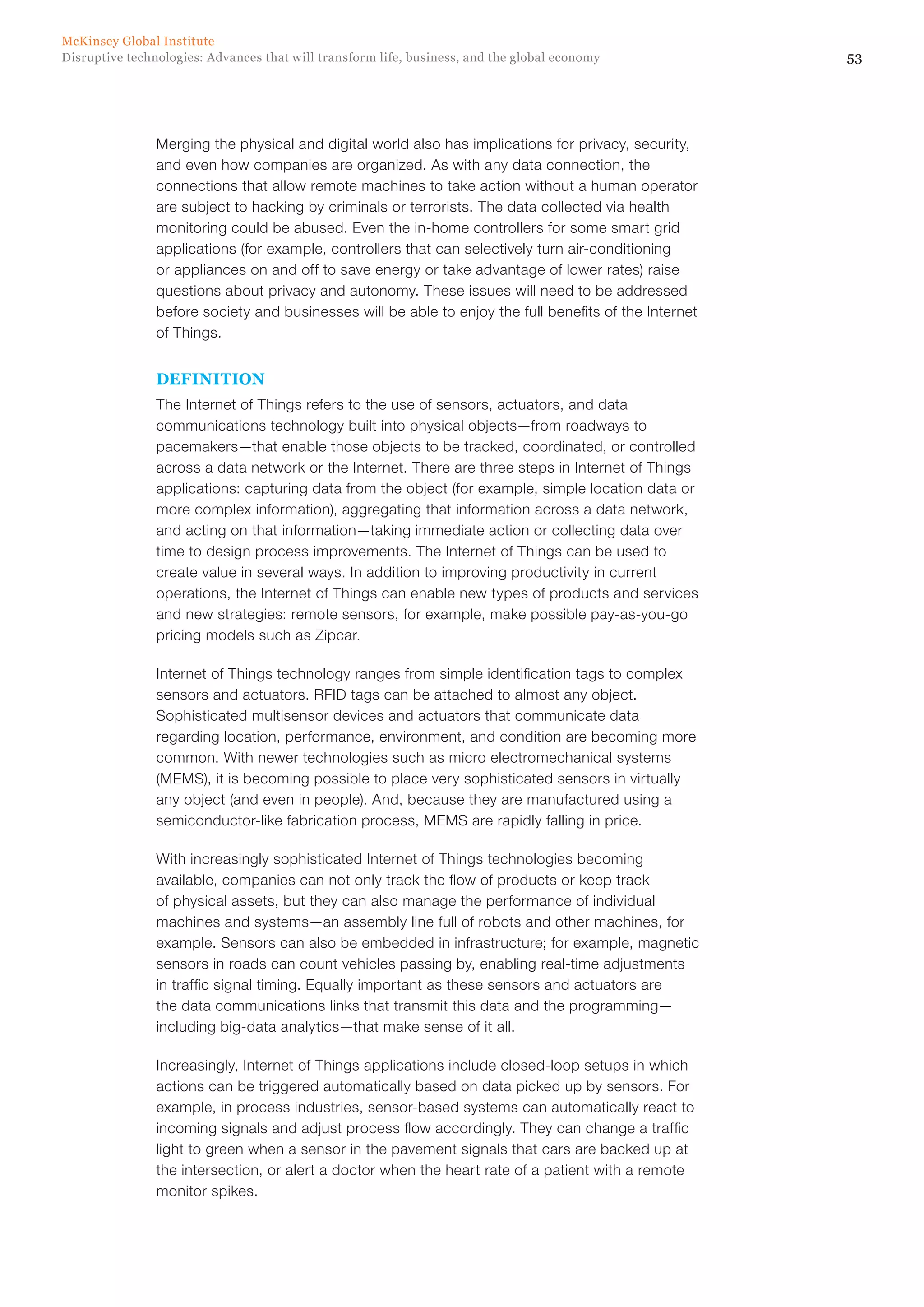 53Disruptive technologies: Advances that will transform life, business, and the global economy
McKinsey Global Institute
Merging the physical and digital world also has implications for privacy, security,
and even how companies are organized. As with any data connection, the
connections that allow remote machines to take action without a human operator
are subject to hacking by criminals or terrorists. The data collected via health
monitoring could be abused. Even the in-home controllers for some smart grid
applications (for example, controllers that can selectively turn air-conditioning
or appliances on and off to save energy or take advantage of lower rates) raise
questions about privacy and autonomy. These issues will need to be addressed
before society and businesses will be able to enjoy the full benefits of the Internet
of Things.
DEFINITION
The Internet of Things refers to the use of sensors, actuators, and data
communications technology built into physical objects—from roadways to
pacemakers—that enable those objects to be tracked, coordinated, or controlled
across a data network or the Internet. There are three steps in Internet of Things
applications: capturing data from the object (for example, simple location data or
more complex information), aggregating that information across a data network,
and acting on that information—taking immediate action or collecting data over
time to design process improvements. The Internet of Things can be used to
create value in several ways. In addition to improving productivity in current
operations, the Internet of Things can enable new types of products and services
and new strategies: remote sensors, for example, make possible pay-as-you-go
pricing models such as Zipcar.
Internet of Things technology ranges from simple identification tags to complex
sensors and actuators. RFID tags can be attached to almost any object.
Sophisticated multisensor devices and actuators that communicate data
regarding location, performance, environment, and condition are becoming more
common. With newer technologies such as micro electromechanical systems
(MEMS), it is becoming possible to place very sophisticated sensors in virtually
any object (and even in people). And, because they are manufactured using a
semiconductor-like fabrication process, MEMS are rapidly falling in price.
With increasingly sophisticated Internet of Things technologies becoming
available, companies can not only track the flow of products or keep track
of physical assets, but they can also manage the performance of individual
machines and systems—an assembly line full of robots and other machines, for
example. Sensors can also be embedded in infrastructure; for example, magnetic
sensors in roads can count vehicles passing by, enabling real-time adjustments
in traffic signal timing. Equally important as these sensors and actuators are
the data communications links that transmit this data and the programming—
including big-data analytics—that make sense of it all.
Increasingly, Internet of Things applications include closed-loop setups in which
actions can be triggered automatically based on data picked up by sensors. For
example, in process industries, sensor-based systems can automatically react to
incoming signals and adjust process flow accordingly. They can change a traffic
light to green when a sensor in the pavement signals that cars are backed up at
the intersection, or alert a doctor when the heart rate of a patient with a remote
monitor spikes.
 