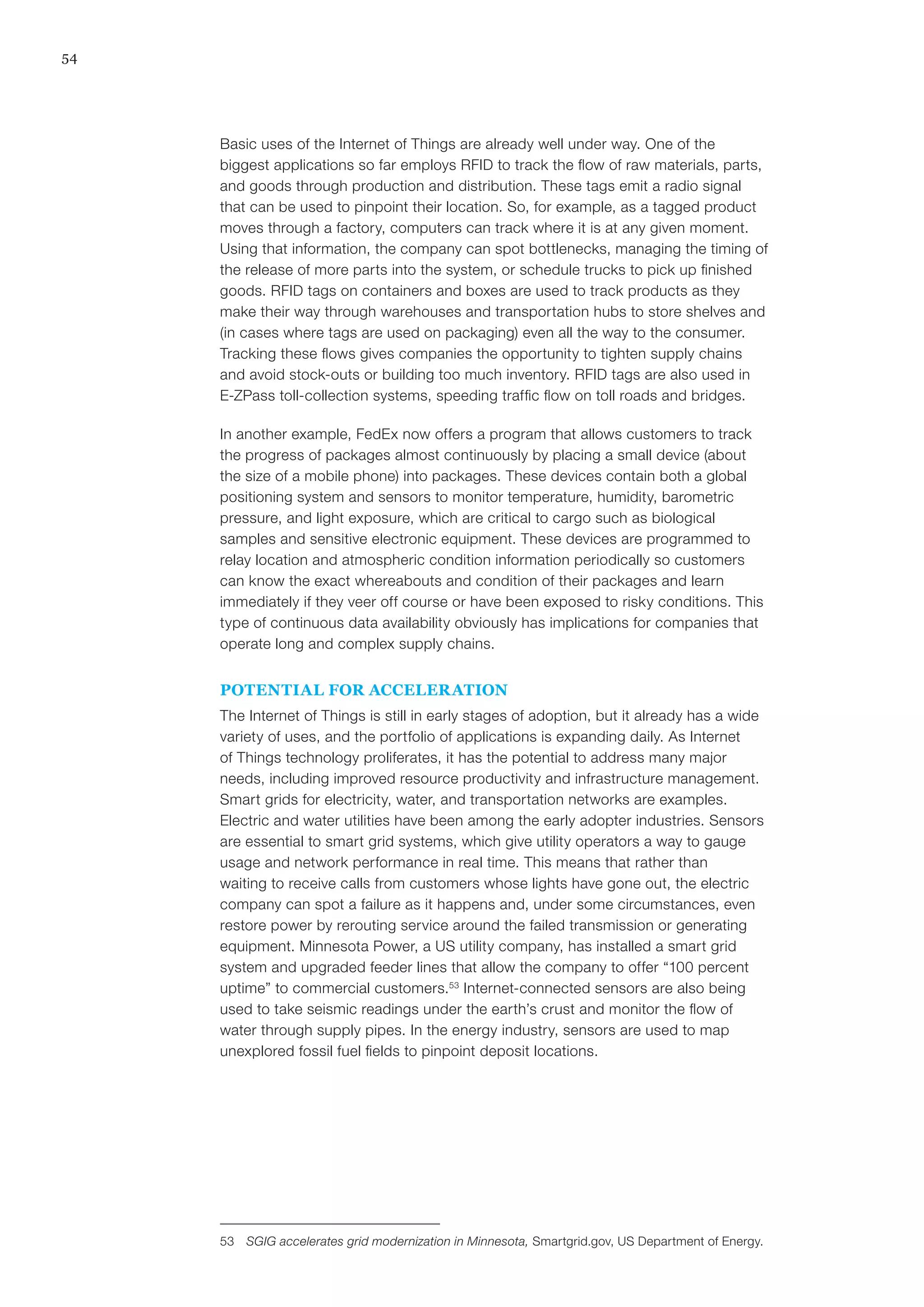 54
Basic uses of the Internet of Things are already well under way. One of the
biggest applications so far employs RFID to track the flow of raw materials, parts,
and goods through production and distribution. These tags emit a radio signal
that can be used to pinpoint their location. So, for example, as a tagged product
moves through a factory, computers can track where it is at any given moment.
Using that information, the company can spot bottlenecks, managing the timing of
the release of more parts into the system, or schedule trucks to pick up finished
goods. RFID tags on containers and boxes are used to track products as they
make their way through warehouses and transportation hubs to store shelves and
(in cases where tags are used on packaging) even all the way to the consumer.
Tracking these flows gives companies the opportunity to tighten supply chains
and avoid stock-outs or building too much inventory. RFID tags are also used in
E-ZPass toll-collection systems, speeding traffic flow on toll roads and bridges.
In another example, FedEx now offers a program that allows customers to track
the progress of packages almost continuously by placing a small device (about
the size of a mobile phone) into packages. These devices contain both a global
positioning system and sensors to monitor temperature, humidity, barometric
pressure, and light exposure, which are critical to cargo such as biological
samples and sensitive electronic equipment. These devices are programmed to
relay location and atmospheric condition information periodically so customers
can know the exact whereabouts and condition of their packages and learn
immediately if they veer off course or have been exposed to risky conditions. This
type of continuous data availability obviously has implications for companies that
operate long and complex supply chains.
POTENTIAL FOR ACCELERATION
The Internet of Things is still in early stages of adoption, but it already has a wide
variety of uses, and the portfolio of applications is expanding daily. As Internet
of Things technology proliferates, it has the potential to address many major
needs, including improved resource productivity and infrastructure management.
Smart grids for electricity, water, and transportation networks are examples.
Electric and water utilities have been among the early adopter industries. Sensors
are essential to smart grid systems, which give utility operators a way to gauge
usage and network performance in real time. This means that rather than
waiting to receive calls from customers whose lights have gone out, the electric
company can spot a failure as it happens and, under some circumstances, even
restore power by rerouting service around the failed transmission or generating
equipment. Minnesota Power, a US utility company, has installed a smart grid
system and upgraded feeder lines that allow the company to offer “100 percent
uptime” to commercial customers.53
Internet-connected sensors are also being
used to take seismic readings under the earth’s crust and monitor the flow of
water through supply pipes. In the energy industry, sensors are used to map
unexplored fossil fuel fields to pinpoint deposit locations.
53	 SGIG accelerates grid modernization in Minnesota, Smartgrid.gov, US Department of Energy.
 