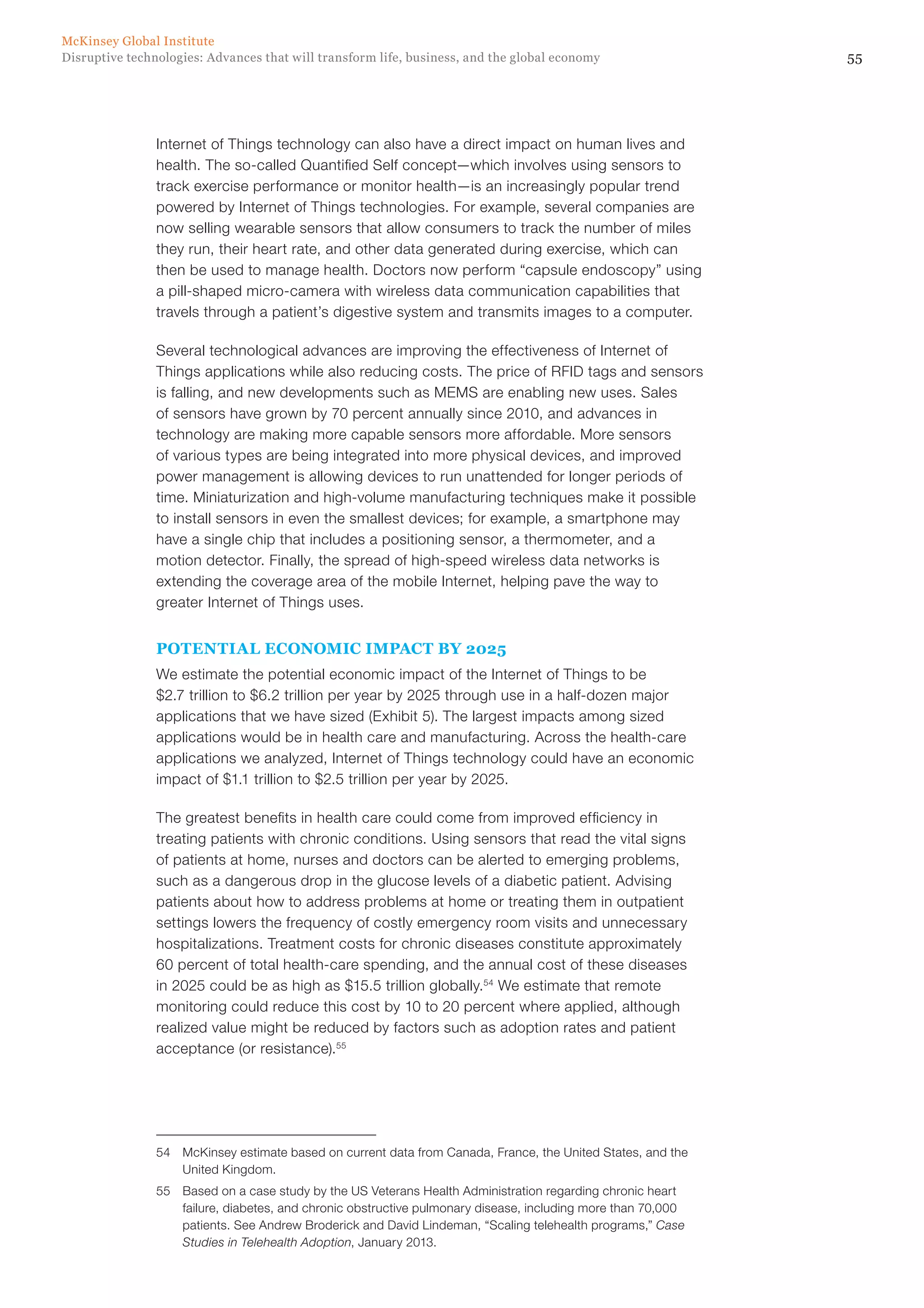 55Disruptive technologies: Advances that will transform life, business, and the global economy
McKinsey Global Institute
Internet of Things technology can also have a direct impact on human lives and
health. The so-called Quantified Self concept—which involves using sensors to
track exercise performance or monitor health—is an increasingly popular trend
powered by Internet of Things technologies. For example, several companies are
now selling wearable sensors that allow consumers to track the number of miles
they run, their heart rate, and other data generated during exercise, which can
then be used to manage health. Doctors now perform “capsule endoscopy” using
a pill-shaped micro-camera with wireless data communication capabilities that
travels through a patient’s digestive system and transmits images to a computer.
Several technological advances are improving the effectiveness of Internet of
Things applications while also reducing costs. The price of RFID tags and sensors
is falling, and new developments such as MEMS are enabling new uses. Sales
of sensors have grown by 70 percent annually since 2010, and advances in
technology are making more capable sensors more affordable. More sensors
of various types are being integrated into more physical devices, and improved
power management is allowing devices to run unattended for longer periods of
time. Miniaturization and high-volume manufacturing techniques make it possible
to install sensors in even the smallest devices; for example, a smartphone may
have a single chip that includes a positioning sensor, a thermometer, and a
motion detector. Finally, the spread of high-speed wireless data networks is
extending the coverage area of the mobile Internet, helping pave the way to
greater Internet of Things uses.
POTENTIAL ECONOMIC IMPACT BY 2025
We estimate the potential economic impact of the Internet of Things to be
$2.7 trillion to $6.2 trillion per year by 2025 through use in a half-dozen major
applications that we have sized (Exhibit 5). The largest impacts among sized
applications would be in health care and manufacturing. Across the health-care
applications we analyzed, Internet of Things technology could have an economic
impact of $1.1 trillion to $2.5 trillion per year by 2025.
The greatest benefits in health care could come from improved efficiency in
treating patients with chronic conditions. Using sensors that read the vital signs
of patients at home, nurses and doctors can be alerted to emerging problems,
such as a dangerous drop in the glucose levels of a diabetic patient. Advising
patients about how to address problems at home or treating them in outpatient
settings lowers the frequency of costly emergency room visits and unnecessary
hospitalizations. Treatment costs for chronic diseases constitute approximately
60 percent of total health-care spending, and the annual cost of these diseases
in 2025 could be as high as $15.5 trillion globally.54
We estimate that remote
monitoring could reduce this cost by 10 to 20 percent where applied, although
realized value might be reduced by factors such as adoption rates and patient
acceptance (or resistance).55
54	 McKinsey estimate based on current data from Canada, France, the United States, and the
United Kingdom.
55	 Based on a case study by the US Veterans Health Administration regarding chronic heart
failure, diabetes, and chronic obstructive pulmonary disease, including more than 70,000
patients. See Andrew Broderick and David Lindeman, “Scaling telehealth programs,” Case
Studies in Telehealth Adoption, January 2013.
 