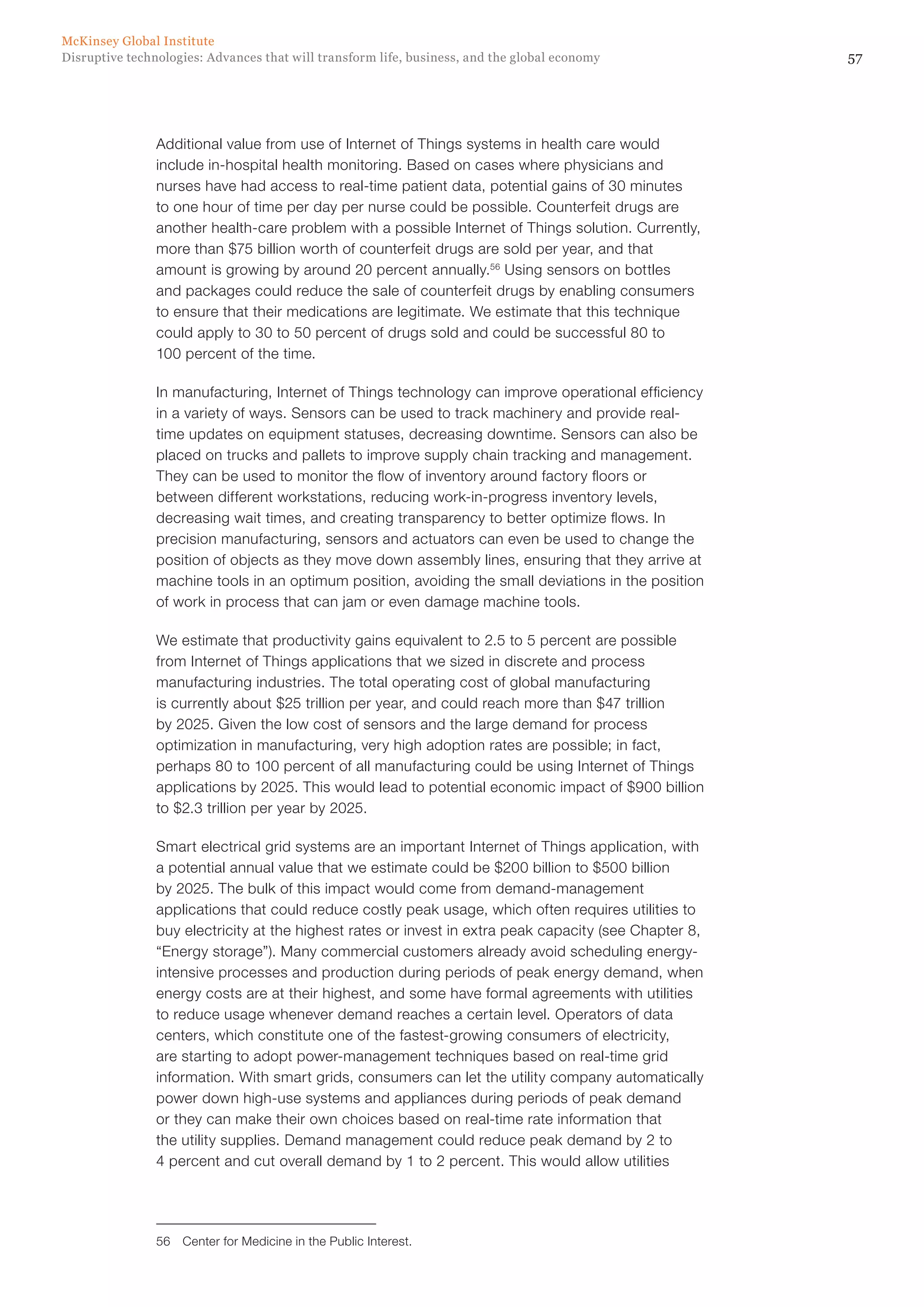 57Disruptive technologies: Advances that will transform life, business, and the global economy
McKinsey Global Institute
Additional value from use of Internet of Things systems in health care would
include in-hospital health monitoring. Based on cases where physicians and
nurses have had access to real-time patient data, potential gains of 30 minutes
to one hour of time per day per nurse could be possible. Counterfeit drugs are
another health-care problem with a possible Internet of Things solution. Currently,
more than $75 billion worth of counterfeit drugs are sold per year, and that
amount is growing by around 20 percent annually.56
Using sensors on bottles
and packages could reduce the sale of counterfeit drugs by enabling consumers
to ensure that their medications are legitimate. We estimate that this technique
could apply to 30 to 50 percent of drugs sold and could be successful 80 to
100 percent of the time.
In manufacturing, Internet of Things technology can improve operational efficiency
in a variety of ways. Sensors can be used to track machinery and provide real-
time updates on equipment statuses, decreasing downtime. Sensors can also be
placed on trucks and pallets to improve supply chain tracking and management.
They can be used to monitor the flow of inventory around factory floors or
between different workstations, reducing work-in-progress inventory levels,
decreasing wait times, and creating transparency to better optimize flows. In
precision manufacturing, sensors and actuators can even be used to change the
position of objects as they move down assembly lines, ensuring that they arrive at
machine tools in an optimum position, avoiding the small deviations in the position
of work in process that can jam or even damage machine tools.
We estimate that productivity gains equivalent to 2.5 to 5 percent are possible
from Internet of Things applications that we sized in discrete and process
manufacturing industries. The total operating cost of global manufacturing
is currently about $25 trillion per year, and could reach more than $47 trillion
by 2025. Given the low cost of sensors and the large demand for process
optimization in manufacturing, very high adoption rates are possible; in fact,
perhaps 80 to 100 percent of all manufacturing could be using Internet of Things
applications by 2025. This would lead to potential economic impact of $900 billion
to $2.3 trillion per year by 2025.
Smart electrical grid systems are an important Internet of Things application, with
a potential annual value that we estimate could be $200 billion to $500 billion
by 2025. The bulk of this impact would come from demand-management
applications that could reduce costly peak usage, which often requires utilities to
buy electricity at the highest rates or invest in extra peak capacity (see Chapter 8,
“Energy storage”). Many commercial customers already avoid scheduling energy-
intensive processes and production during periods of peak energy demand, when
energy costs are at their highest, and some have formal agreements with utilities
to reduce usage whenever demand reaches a certain level. Operators of data
centers, which constitute one of the fastest-growing consumers of electricity,
are starting to adopt power-management techniques based on real-time grid
information. With smart grids, consumers can let the utility company automatically
power down high-use systems and appliances during periods of peak demand
or they can make their own choices based on real-time rate information that
the utility supplies. Demand management could reduce peak demand by 2 to
4 percent and cut overall demand by 1 to 2 percent. This would allow utilities
56	 Center for Medicine in the Public Interest.
 