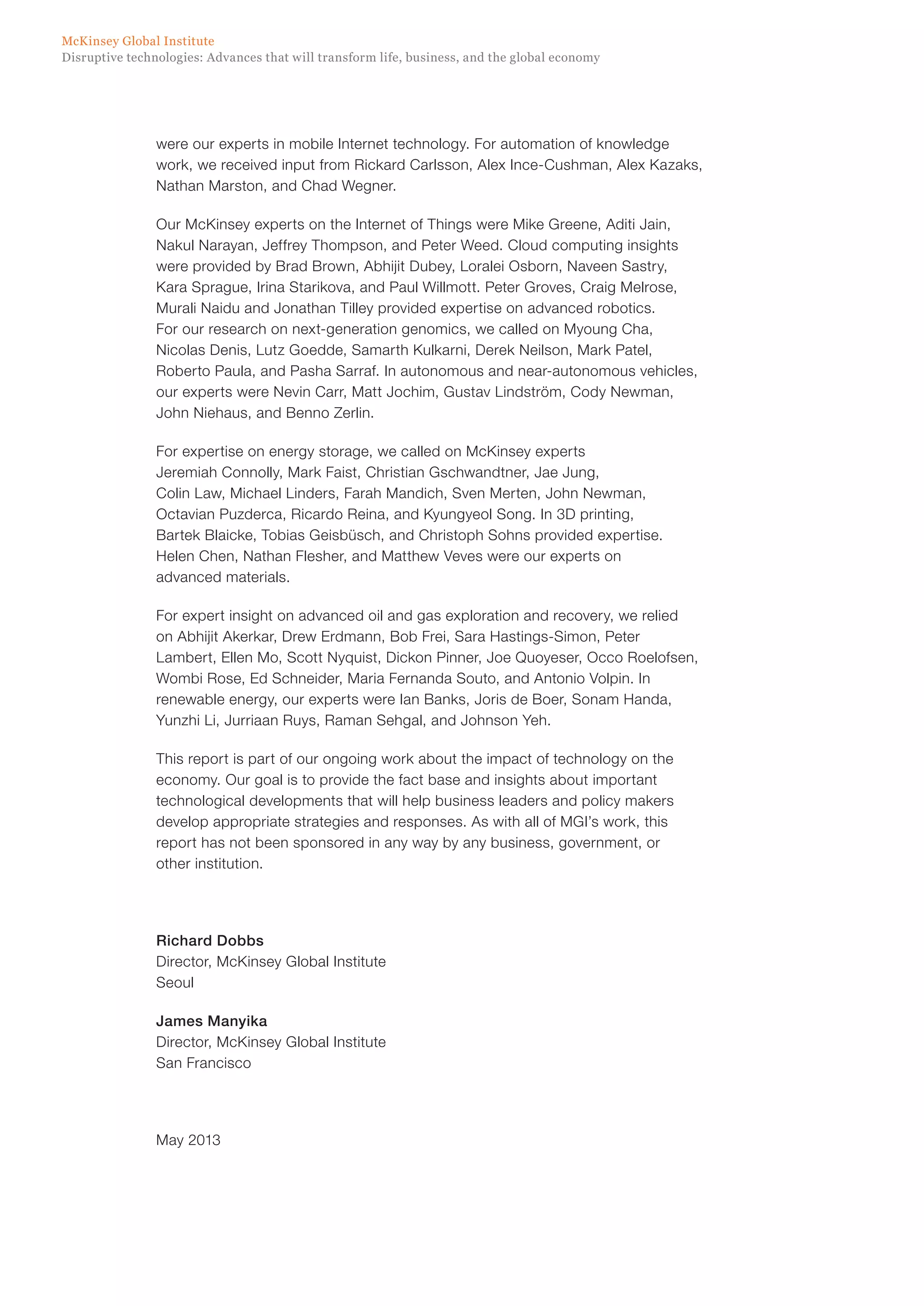 Disruptive technologies: Advances that will transform life, business, and the global economy
McKinsey Global Institute
were our experts in mobile Internet technology. For automation of knowledge
work, we received input from Rickard Carlsson, Alex Ince-Cushman, Alex Kazaks,
Nathan Marston, and Chad Wegner.
Our McKinsey experts on the Internet of Things were Mike Greene, Aditi Jain,
Nakul Narayan, Jeffrey Thompson, and Peter Weed. Cloud computing insights
were provided by Brad Brown, Abhijit Dubey, Loralei Osborn, Naveen Sastry,
Kara Sprague, Irina Starikova, and Paul Willmott. Peter Groves, Craig Melrose,
Murali Naidu and Jonathan Tilley provided expertise on advanced robotics.
For our research on next-generation genomics, we called on Myoung Cha,
Nicolas Denis, Lutz Goedde, Samarth Kulkarni, Derek Neilson, Mark Patel,
Roberto Paula, and Pasha Sarraf. In autonomous and near-autonomous vehicles,
our experts were Nevin Carr, Matt Jochim, Gustav Lindström, Cody Newman,
John Niehaus, and Benno Zerlin.
For expertise on energy storage, we called on McKinsey experts
Jeremiah Connolly, Mark Faist, Christian Gschwandtner, Jae Jung,
Colin Law, Michael Linders, Farah Mandich, Sven Merten, John Newman,
Octavian Puzderca, Ricardo Reina, and Kyungyeol Song. In 3D printing,
Bartek Blaicke, Tobias Geisbüsch, and Christoph Sohns provided expertise.
Helen Chen, Nathan Flesher, and Matthew Veves were our experts on
advanced materials.
For expert insight on advanced oil and gas exploration and recovery, we relied
on Abhijit Akerkar, Drew Erdmann, Bob Frei, Sara Hastings-Simon, Peter
Lambert, Ellen Mo, Scott Nyquist, Dickon Pinner, Joe Quoyeser, Occo Roelofsen,
Wombi Rose, Ed Schneider, Maria Fernanda Souto, and Antonio Volpin. In
renewable energy, our experts were Ian Banks, Joris de Boer, Sonam Handa,
Yunzhi Li, Jurriaan Ruys, Raman Sehgal, and Johnson Yeh.
This report is part of our ongoing work about the impact of technology on the
economy. Our goal is to provide the fact base and insights about important
technological developments that will help business leaders and policy makers
develop appropriate strategies and responses. As with all of MGI’s work, this
report has not been sponsored in any way by any business, government, or
other institution.
Richard Dobbs
Director, McKinsey Global Institute
Seoul
James Manyika
Director, McKinsey Global Institute
San Francisco
May 2013
 