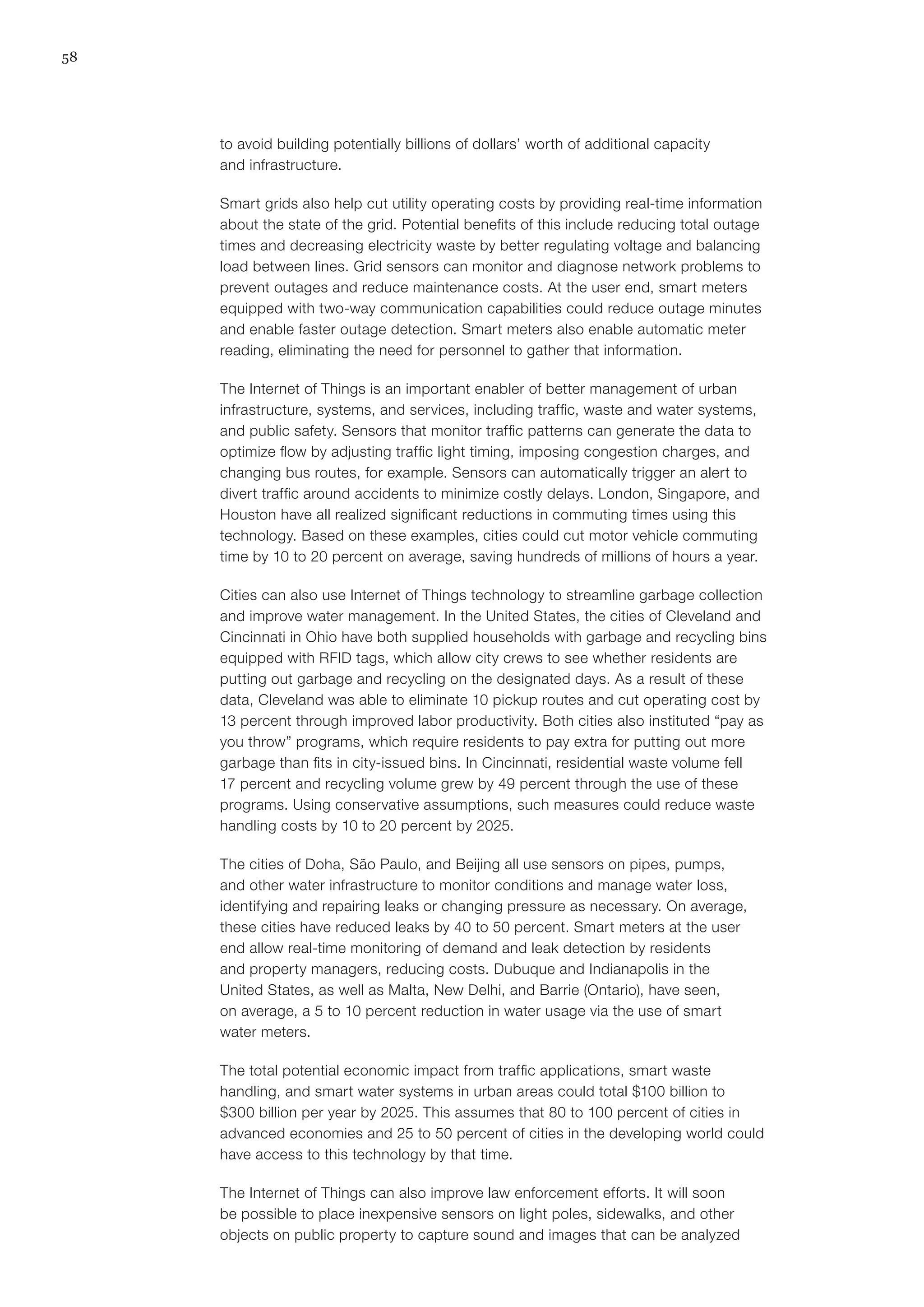 58
to avoid building potentially billions of dollars’ worth of additional capacity
and infrastructure.
Smart grids also help cut utility operating costs by providing real-time information
about the state of the grid. Potential benefits of this include reducing total outage
times and decreasing electricity waste by better regulating voltage and balancing
load between lines. Grid sensors can monitor and diagnose network problems to
prevent outages and reduce maintenance costs. At the user end, smart meters
equipped with two-way communication capabilities could reduce outage minutes
and enable faster outage detection. Smart meters also enable automatic meter
reading, eliminating the need for personnel to gather that information.
The Internet of Things is an important enabler of better management of urban
infrastructure, systems, and services, including traffic, waste and water systems,
and public safety. Sensors that monitor traffic patterns can generate the data to
optimize flow by adjusting traffic light timing, imposing congestion charges, and
changing bus routes, for example. Sensors can automatically trigger an alert to
divert traffic around accidents to minimize costly delays. London, Singapore, and
Houston have all realized significant reductions in commuting times using this
technology. Based on these examples, cities could cut motor vehicle commuting
time by 10 to 20 percent on average, saving hundreds of millions of hours a year.
Cities can also use Internet of Things technology to streamline garbage collection
and improve water management. In the United States, the cities of Cleveland and
Cincinnati in Ohio have both supplied households with garbage and recycling bins
equipped with RFID tags, which allow city crews to see whether residents are
putting out garbage and recycling on the designated days. As a result of these
data, Cleveland was able to eliminate 10 pickup routes and cut operating cost by
13 percent through improved labor productivity. Both cities also instituted “pay as
you throw” programs, which require residents to pay extra for putting out more
garbage than fits in city-issued bins. In Cincinnati, residential waste volume fell
17 percent and recycling volume grew by 49 percent through the use of these
programs. Using conservative assumptions, such measures could reduce waste
handling costs by 10 to 20 percent by 2025.
The cities of Doha, São Paulo, and Beijing all use sensors on pipes, pumps,
and other water infrastructure to monitor conditions and manage water loss,
identifying and repairing leaks or changing pressure as necessary. On average,
these cities have reduced leaks by 40 to 50 percent. Smart meters at the user
end allow real-time monitoring of demand and leak detection by residents
and property managers, reducing costs. Dubuque and Indianapolis in the
United States, as well as Malta, New Delhi, and Barrie (Ontario), have seen,
on average, a 5 to 10 percent reduction in water usage via the use of smart
water meters.
The total potential economic impact from traffic applications, smart waste
handling, and smart water systems in urban areas could total $100 billion to
$300 billion per year by 2025. This assumes that 80 to 100 percent of cities in
advanced economies and 25 to 50 percent of cities in the developing world could
have access to this technology by that time.
The Internet of Things can also improve law enforcement efforts. It will soon
be possible to place inexpensive sensors on light poles, sidewalks, and other
objects on public property to capture sound and images that can be analyzed
 