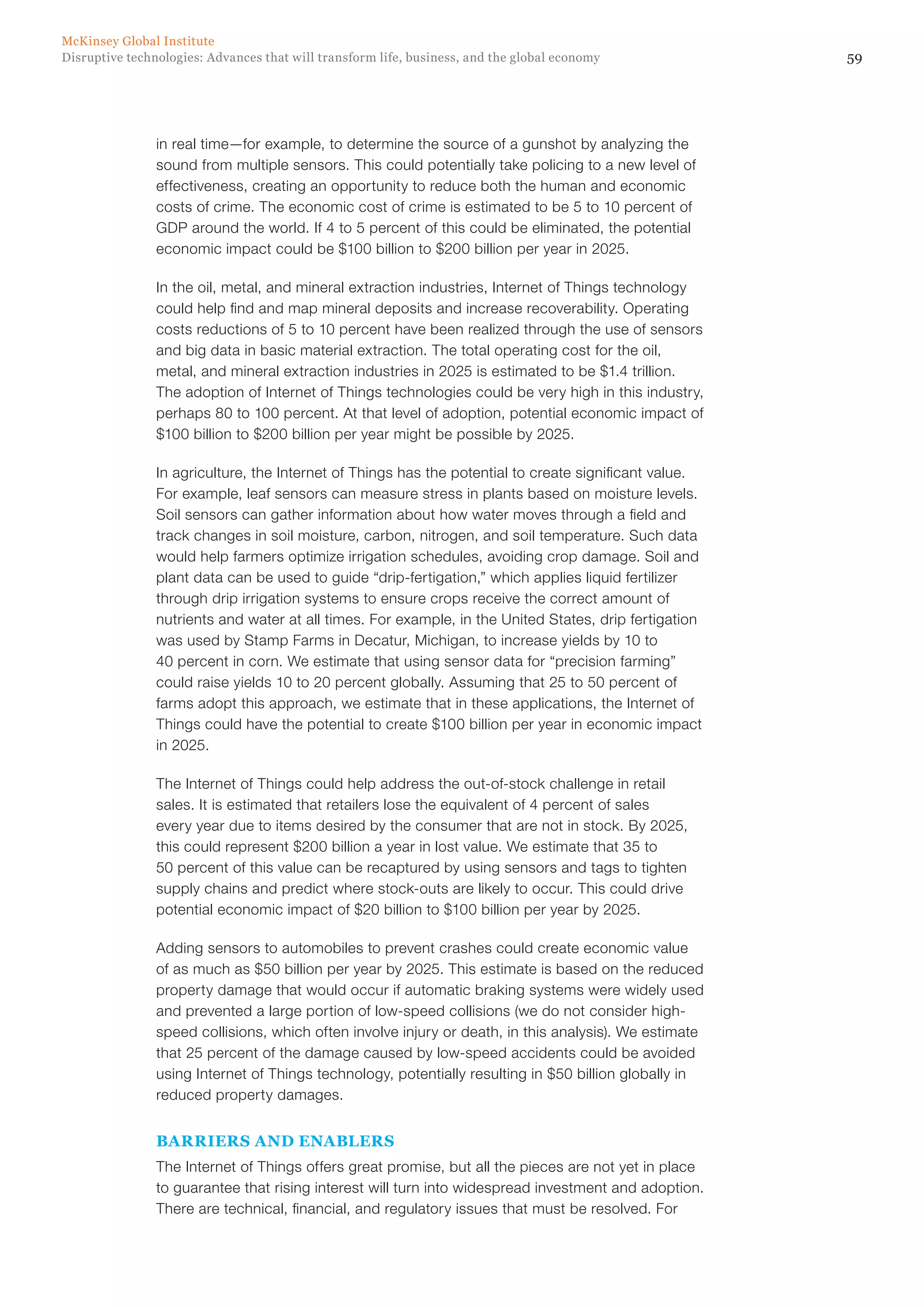 59Disruptive technologies: Advances that will transform life, business, and the global economy
McKinsey Global Institute
in real time—for example, to determine the source of a gunshot by analyzing the
sound from multiple sensors. This could potentially take policing to a new level of
effectiveness, creating an opportunity to reduce both the human and economic
costs of crime. The economic cost of crime is estimated to be 5 to 10 percent of
GDP around the world. If 4 to 5 percent of this could be eliminated, the potential
economic impact could be $100 billion to $200 billion per year in 2025.
In the oil, metal, and mineral extraction industries, Internet of Things technology
could help find and map mineral deposits and increase recoverability. Operating
costs reductions of 5 to 10 percent have been realized through the use of sensors
and big data in basic material extraction. The total operating cost for the oil,
metal, and mineral extraction industries in 2025 is estimated to be $1.4 trillion.
The adoption of Internet of Things technologies could be very high in this industry,
perhaps 80 to 100 percent. At that level of adoption, potential economic impact of
$100 billion to $200 billion per year might be possible by 2025.
In agriculture, the Internet of Things has the potential to create significant value.
For example, leaf sensors can measure stress in plants based on moisture levels.
Soil sensors can gather information about how water moves through a field and
track changes in soil moisture, carbon, nitrogen, and soil temperature. Such data
would help farmers optimize irrigation schedules, avoiding crop damage. Soil and
plant data can be used to guide “drip-fertigation,” which applies liquid fertilizer
through drip irrigation systems to ensure crops receive the correct amount of
nutrients and water at all times. For example, in the United States, drip fertigation
was used by Stamp Farms in Decatur, Michigan, to increase yields by 10 to
40 percent in corn. We estimate that using sensor data for “precision farming”
could raise yields 10 to 20 percent globally. Assuming that 25 to 50 percent of
farms adopt this approach, we estimate that in these applications, the Internet of
Things could have the potential to create $100 billion per year in economic impact
in 2025.
The Internet of Things could help address the out-of-stock challenge in retail
sales. It is estimated that retailers lose the equivalent of 4 percent of sales
every year due to items desired by the consumer that are not in stock. By 2025,
this could represent $200 billion a year in lost value. We estimate that 35 to
50 percent of this value can be recaptured by using sensors and tags to tighten
supply chains and predict where stock-outs are likely to occur. This could drive
potential economic impact of $20 billion to $100 billion per year by 2025.
Adding sensors to automobiles to prevent crashes could create economic value
of as much as $50 billion per year by 2025. This estimate is based on the reduced
property damage that would occur if automatic braking systems were widely used
and prevented a large portion of low-speed collisions (we do not consider high-
speed collisions, which often involve injury or death, in this analysis). We estimate
that 25 percent of the damage caused by low-speed accidents could be avoided
using Internet of Things technology, potentially resulting in $50 billion globally in
reduced property damages.
BARRIERS AND ENABLERS
The Internet of Things offers great promise, but all the pieces are not yet in place
to guarantee that rising interest will turn into widespread investment and adoption.
There are technical, financial, and regulatory issues that must be resolved. For
 