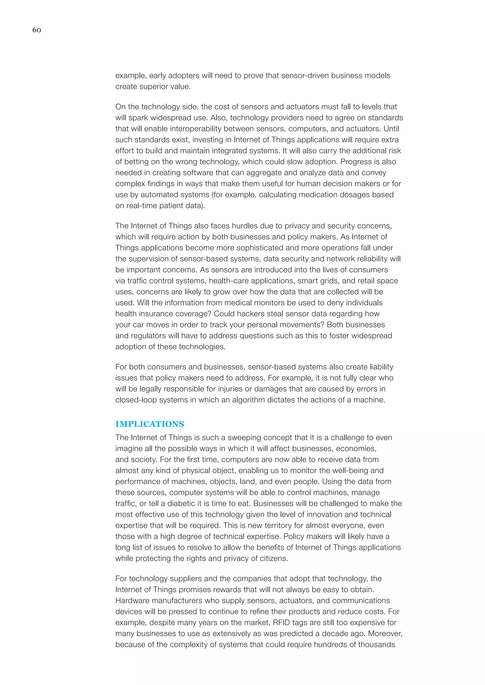 60
example, early adopters will need to prove that sensor-driven business models
create superior value.
On the technology side, the cost of sensors and actuators must fall to levels that
will spark widespread use. Also, technology providers need to agree on standards
that will enable interoperability between sensors, computers, and actuators. Until
such standards exist, investing in Internet of Things applications will require extra
effort to build and maintain integrated systems. It will also carry the additional risk
of betting on the wrong technology, which could slow adoption. Progress is also
needed in creating software that can aggregate and analyze data and convey
complex findings in ways that make them useful for human decision makers or for
use by automated systems (for example, calculating medication dosages based
on real-time patient data).
The Internet of Things also faces hurdles due to privacy and security concerns,
which will require action by both businesses and policy makers. As Internet of
Things applications become more sophisticated and more operations fall under
the supervision of sensor-based systems, data security and network reliability will
be important concerns. As sensors are introduced into the lives of consumers
via traffic control systems, health-care applications, smart grids, and retail space
uses, concerns are likely to grow over how the data that are collected will be
used. Will the information from medical monitors be used to deny individuals
health insurance coverage? Could hackers steal sensor data regarding how
your car moves in order to track your personal movements? Both businesses
and regulators will have to address questions such as this to foster widespread
adoption of these technologies.
For both consumers and businesses, sensor-based systems also create liability
issues that policy makers need to address. For example, it is not fully clear who
will be legally responsible for injuries or damages that are caused by errors in
closed-loop systems in which an algorithm dictates the actions of a machine.
IMPLICATIONS
The Internet of Things is such a sweeping concept that it is a challenge to even
imagine all the possible ways in which it will affect businesses, economies,
and society. For the first time, computers are now able to receive data from
almost any kind of physical object, enabling us to monitor the well-being and
performance of machines, objects, land, and even people. Using the data from
these sources, computer systems will be able to control machines, manage
traffic, or tell a diabetic it is time to eat. Businesses will be challenged to make the
most effective use of this technology given the level of innovation and technical
expertise that will be required. This is new territory for almost everyone, even
those with a high degree of technical expertise. Policy makers will likely have a
long list of issues to resolve to allow the benefits of Internet of Things applications
while protecting the rights and privacy of citizens.
For technology suppliers and the companies that adopt that technology, the
Internet of Things promises rewards that will not always be easy to obtain.
Hardware manufacturers who supply sensors, actuators, and communications
devices will be pressed to continue to refine their products and reduce costs. For
example, despite many years on the market, RFID tags are still too expensive for
many businesses to use as extensively as was predicted a decade ago. Moreover,
because of the complexity of systems that could require hundreds of thousands
 