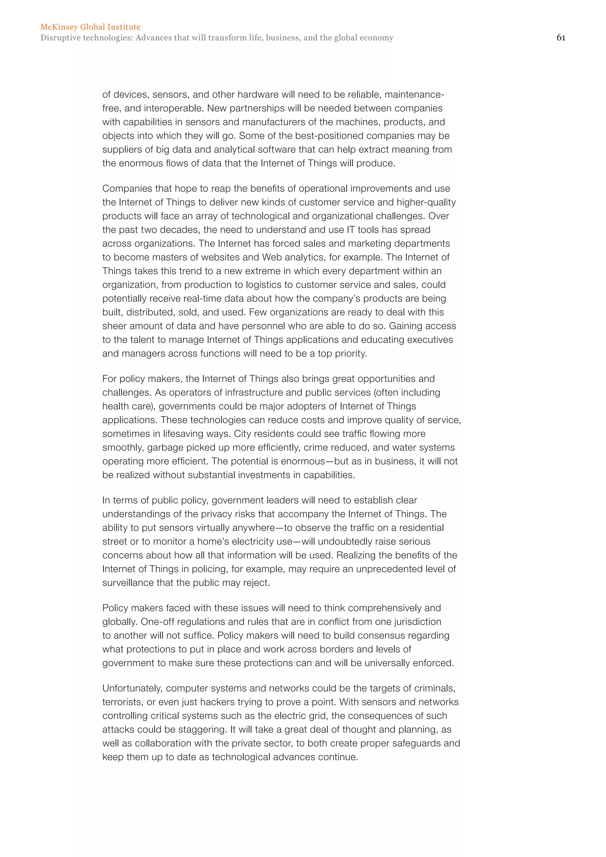 61Disruptive technologies: Advances that will transform life, business, and the global economy
McKinsey Global Institute
of devices, sensors, and other hardware will need to be reliable, maintenance-
free, and interoperable. New partnerships will be needed between companies
with capabilities in sensors and manufacturers of the machines, products, and
objects into which they will go. Some of the best-positioned companies may be
suppliers of big data and analytical software that can help extract meaning from
the enormous flows of data that the Internet of Things will produce.
Companies that hope to reap the benefits of operational improvements and use
the Internet of Things to deliver new kinds of customer service and higher-quality
products will face an array of technological and organizational challenges. Over
the past two decades, the need to understand and use IT tools has spread
across organizations. The Internet has forced sales and marketing departments
to become masters of websites and Web analytics, for example. The Internet of
Things takes this trend to a new extreme in which every department within an
organization, from production to logistics to customer service and sales, could
potentially receive real-time data about how the company’s products are being
built, distributed, sold, and used. Few organizations are ready to deal with this
sheer amount of data and have personnel who are able to do so. Gaining access
to the talent to manage Internet of Things applications and educating executives
and managers across functions will need to be a top priority.
For policy makers, the Internet of Things also brings great opportunities and
challenges. As operators of infrastructure and public services (often including
health care), governments could be major adopters of Internet of Things
applications. These technologies can reduce costs and improve quality of service,
sometimes in lifesaving ways. City residents could see traffic flowing more
smoothly, garbage picked up more efficiently, crime reduced, and water systems
operating more efficient. The potential is enormous—but as in business, it will not
be realized without substantial investments in capabilities.
In terms of public policy, government leaders will need to establish clear
understandings of the privacy risks that accompany the Internet of Things. The
ability to put sensors virtually anywhere—to observe the traffic on a residential
street or to monitor a home’s electricity use—will undoubtedly raise serious
concerns about how all that information will be used. Realizing the benefits of the
Internet of Things in policing, for example, may require an unprecedented level of
surveillance that the public may reject.
Policy makers faced with these issues will need to think comprehensively and
globally. One-off regulations and rules that are in conflict from one jurisdiction
to another will not suffice. Policy makers will need to build consensus regarding
what protections to put in place and work across borders and levels of
government to make sure these protections can and will be universally enforced.
Unfortunately, computer systems and networks could be the targets of criminals,
terrorists, or even just hackers trying to prove a point. With sensors and networks
controlling critical systems such as the electric grid, the consequences of such
attacks could be staggering. It will take a great deal of thought and planning, as
well as collaboration with the private sector, to both create proper safeguards and
keep them up to date as technological advances continue.
 