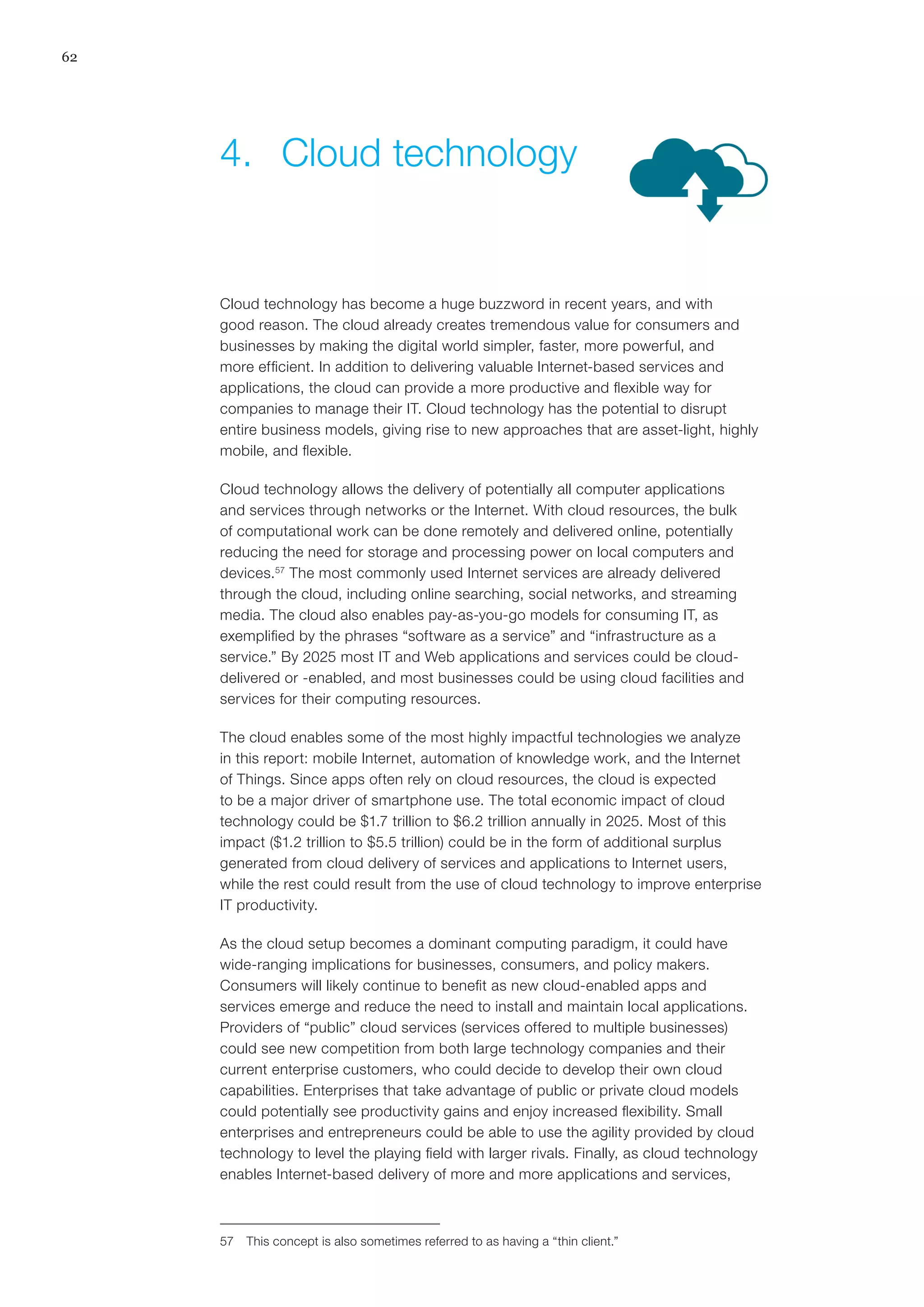 62
Cloud technology has become a huge buzzword in recent years, and with
good reason. The cloud already creates tremendous value for consumers and
businesses by making the digital world simpler, faster, more powerful, and
more efficient. In addition to delivering valuable Internet-based services and
applications, the cloud can provide a more productive and flexible way for
companies to manage their IT. Cloud technology has the potential to disrupt
entire business models, giving rise to new approaches that are asset-light, highly
mobile, and flexible.
Cloud technology allows the delivery of potentially all computer applications
and services through networks or the Internet. With cloud resources, the bulk
of computational work can be done remotely and delivered online, potentially
reducing the need for storage and processing power on local computers and
devices.57
The most commonly used Internet services are already delivered
through the cloud, including online searching, social networks, and streaming
media. The cloud also enables pay-as-you-go models for consuming IT, as
exemplified by the phrases “software as a service” and “infrastructure as a
service.” By 2025 most IT and Web applications and services could be cloud-
delivered or -enabled, and most businesses could be using cloud facilities and
services for their computing resources.
The cloud enables some of the most highly impactful technologies we analyze
in this report: mobile Internet, automation of knowledge work, and the Internet
of Things. Since apps often rely on cloud resources, the cloud is expected
to be a major driver of smartphone use. The total economic impact of cloud
technology could be $1.7 trillion to $6.2 trillion annually in 2025. Most of this
impact ($1.2 trillion to $5.5 trillion) could be in the form of additional surplus
generated from cloud delivery of services and applications to Internet users,
while the rest could result from the use of cloud technology to improve enterprise
IT productivity.
As the cloud setup becomes a dominant computing paradigm, it could have
wide-ranging implications for businesses, consumers, and policy makers.
Consumers will likely continue to benefit as new cloud-enabled apps and
services emerge and reduce the need to install and maintain local applications.
Providers of “public” cloud services (services offered to multiple businesses)
could see new competition from both large technology companies and their
current enterprise customers, who could decide to develop their own cloud
capabilities. Enterprises that take advantage of public or private cloud models
could potentially see productivity gains and enjoy increased flexibility. Small
enterprises and entrepreneurs could be able to use the agility provided by cloud
technology to level the playing field with larger rivals. Finally, as cloud technology
enables Internet-based delivery of more and more applications and services,
57	 This concept is also sometimes referred to as having a “thin client.”
4.	 Cloud technology
 