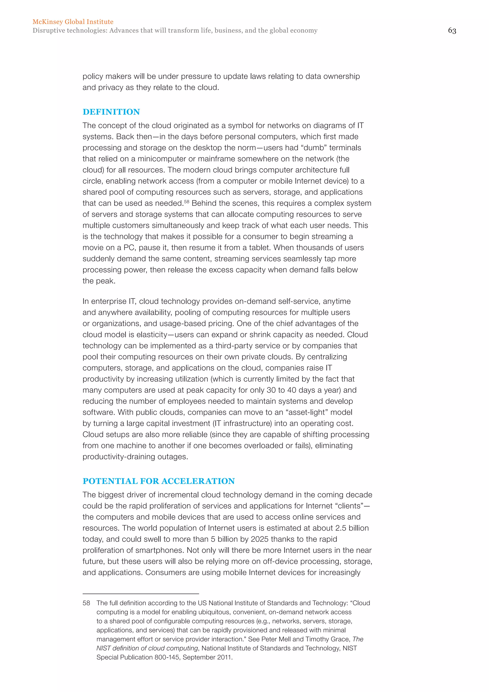 63Disruptive technologies: Advances that will transform life, business, and the global economy
McKinsey Global Institute
policy makers will be under pressure to update laws relating to data ownership
and privacy as they relate to the cloud.
DEFINITION
The concept of the cloud originated as a symbol for networks on diagrams of IT
systems. Back then—in the days before personal computers, which first made
processing and storage on the desktop the norm—users had “dumb” terminals
that relied on a minicomputer or mainframe somewhere on the network (the
cloud) for all resources. The modern cloud brings computer architecture full
circle, enabling network access (from a computer or mobile Internet device) to a
shared pool of computing resources such as servers, storage, and applications
that can be used as needed.58
Behind the scenes, this requires a complex system
of servers and storage systems that can allocate computing resources to serve
multiple customers simultaneously and keep track of what each user needs. This
is the technology that makes it possible for a consumer to begin streaming a
movie on a PC, pause it, then resume it from a tablet. When thousands of users
suddenly demand the same content, streaming services seamlessly tap more
processing power, then release the excess capacity when demand falls below
the peak.
In enterprise IT, cloud technology provides on-demand self-service, anytime
and anywhere availability, pooling of computing resources for multiple users
or organizations, and usage-based pricing. One of the chief advantages of the
cloud model is elasticity—users can expand or shrink capacity as needed. Cloud
technology can be implemented as a third-party service or by companies that
pool their computing resources on their own private clouds. By centralizing
computers, storage, and applications on the cloud, companies raise IT
productivity by increasing utilization (which is currently limited by the fact that
many computers are used at peak capacity for only 30 to 40 days a year) and
reducing the number of employees needed to maintain systems and develop
software. With public clouds, companies can move to an “asset-light” model
by turning a large capital investment (IT infrastructure) into an operating cost.
Cloud setups are also more reliable (since they are capable of shifting processing
from one machine to another if one becomes overloaded or fails), eliminating
productivity-draining outages.
POTENTIAL FOR ACCELERATION
The biggest driver of incremental cloud technology demand in the coming decade
could be the rapid proliferation of services and applications for Internet “clients”—
the computers and mobile devices that are used to access online services and
resources. The world population of Internet users is estimated at about 2.5 billion
today, and could swell to more than 5 billion by 2025 thanks to the rapid
proliferation of smartphones. Not only will there be more Internet users in the near
future, but these users will also be relying more on off-device processing, storage,
and applications. Consumers are using mobile Internet devices for increasingly
58	 The full definition according to the US National Institute of Standards and Technology: “Cloud
computing is a model for enabling ubiquitous, convenient, on-demand network access
to a shared pool of configurable computing resources (e.g., networks, servers, storage,
applications, and services) that can be rapidly provisioned and released with minimal
management effort or service provider interaction.” See Peter Mell and Timothy Grace, The
NIST definition of cloud computing, National Institute of Standards and Technology, NIST
Special Publication 800-145, September 2011.
 