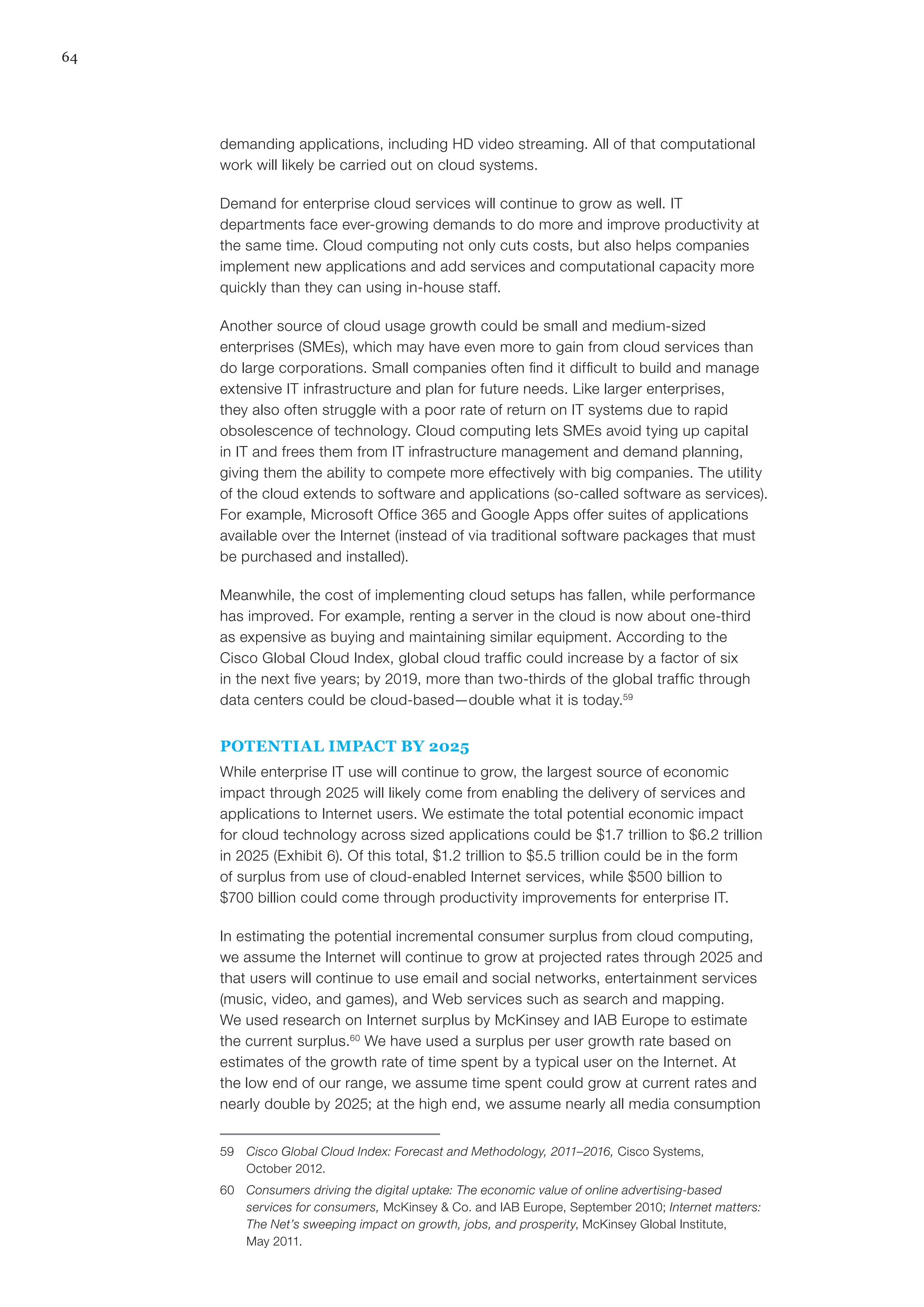 64
demanding applications, including HD video streaming. All of that computational
work will likely be carried out on cloud systems.
Demand for enterprise cloud services will continue to grow as well. IT
departments face ever-growing demands to do more and improve productivity at
the same time. Cloud computing not only cuts costs, but also helps companies
implement new applications and add services and computational capacity more
quickly than they can using in-house staff.
Another source of cloud usage growth could be small and medium-sized
enterprises (SMEs), which may have even more to gain from cloud services than
do large corporations. Small companies often find it difficult to build and manage
extensive IT infrastructure and plan for future needs. Like larger enterprises,
they also often struggle with a poor rate of return on IT systems due to rapid
obsolescence of technology. Cloud computing lets SMEs avoid tying up capital
in IT and frees them from IT infrastructure management and demand planning,
giving them the ability to compete more effectively with big companies. The utility
of the cloud extends to software and applications (so-called software as services).
For example, Microsoft Office 365 and Google Apps offer suites of applications
available over the Internet (instead of via traditional software packages that must
be purchased and installed).
Meanwhile, the cost of implementing cloud setups has fallen, while performance
has improved. For example, renting a server in the cloud is now about one-third
as expensive as buying and maintaining similar equipment. According to the
Cisco Global Cloud Index, global cloud traffic could increase by a factor of six
in the next five years; by 2019, more than two-thirds of the global traffic through
data centers could be cloud-based—double what it is today.59
POTENTIAL IMPACT BY 2025
While enterprise IT use will continue to grow, the largest source of economic
impact through 2025 will likely come from enabling the delivery of services and
applications to Internet users. We estimate the total potential economic impact
for cloud technology across sized applications could be $1.7 trillion to $6.2 trillion
in 2025 (Exhibit 6). Of this total, $1.2 trillion to $5.5 trillion could be in the form
of surplus from use of cloud-enabled Internet services, while $500 billion to
$700 billion could come through productivity improvements for enterprise IT.
In estimating the potential incremental consumer surplus from cloud computing,
we assume the Internet will continue to grow at projected rates through 2025 and
that users will continue to use email and social networks, entertainment services
(music, video, and games), and Web services such as search and mapping.
We used research on Internet surplus by McKinsey and IAB Europe to estimate
the current surplus.60
We have used a surplus per user growth rate based on
estimates of the growth rate of time spent by a typical user on the Internet. At
the low end of our range, we assume time spent could grow at current rates and
nearly double by 2025; at the high end, we assume nearly all media consumption
59	 Cisco Global Cloud Index: Forecast and Methodology, 2011–2016, Cisco Systems,
October 2012.
60	 Consumers driving the digital uptake: The economic value of online advertising-based
services for consumers, McKinsey & Co. and IAB Europe, September 2010; Internet matters:
The Net’s sweeping impact on growth, jobs, and prosperity, McKinsey Global Institute,
May 2011.
 