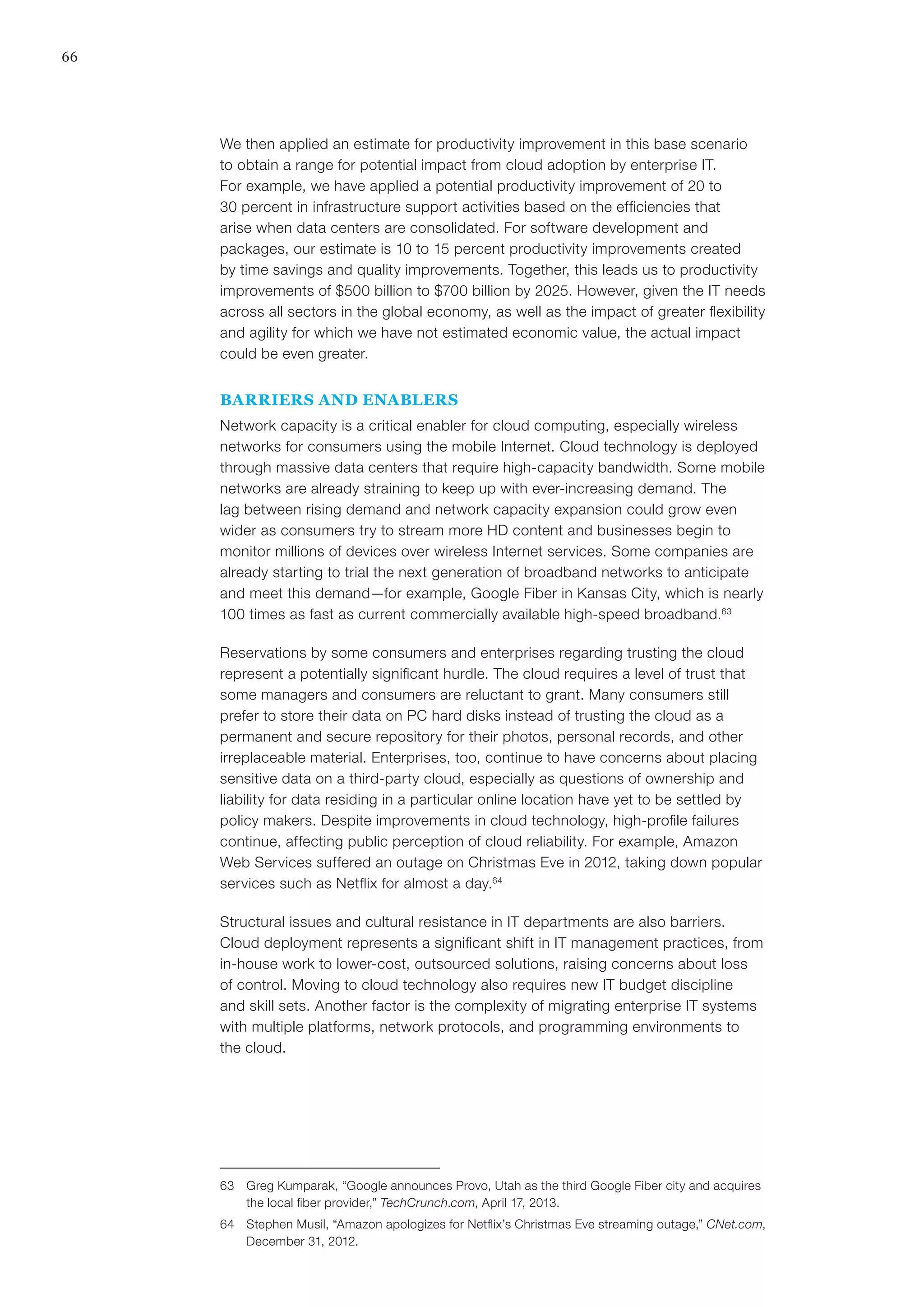 66
We then applied an estimate for productivity improvement in this base scenario
to obtain a range for potential impact from cloud adoption by enterprise IT.
For example, we have applied a potential productivity improvement of 20 to
30 percent in infrastructure support activities based on the efficiencies that
arise when data centers are consolidated. For software development and
packages, our estimate is 10 to 15 percent productivity improvements created
by time savings and quality improvements. Together, this leads us to productivity
improvements of $500 billion to $700 billion by 2025. However, given the IT needs
across all sectors in the global economy, as well as the impact of greater flexibility
and agility for which we have not estimated economic value, the actual impact
could be even greater.
BARRIERS AND ENABLERS
Network capacity is a critical enabler for cloud computing, especially wireless
networks for consumers using the mobile Internet. Cloud technology is deployed
through massive data centers that require high-capacity bandwidth. Some mobile
networks are already straining to keep up with ever-increasing demand. The
lag between rising demand and network capacity expansion could grow even
wider as consumers try to stream more HD content and businesses begin to
monitor millions of devices over wireless Internet services. Some companies are
already starting to trial the next generation of broadband networks to anticipate
and meet this demand—for example, Google Fiber in Kansas City, which is nearly
100 times as fast as current commercially available high-speed broadband.63
Reservations by some consumers and enterprises regarding trusting the cloud
represent a potentially significant hurdle. The cloud requires a level of trust that
some managers and consumers are reluctant to grant. Many consumers still
prefer to store their data on PC hard disks instead of trusting the cloud as a
permanent and secure repository for their photos, personal records, and other
irreplaceable material. Enterprises, too, continue to have concerns about placing
sensitive data on a third-party cloud, especially as questions of ownership and
liability for data residing in a particular online location have yet to be settled by
policy makers. Despite improvements in cloud technology, high-profile failures
continue, affecting public perception of cloud reliability. For example, Amazon
Web Services suffered an outage on Christmas Eve in 2012, taking down popular
services such as Netflix for almost a day.64
Structural issues and cultural resistance in IT departments are also barriers.
Cloud deployment represents a significant shift in IT management practices, from
in-house work to lower-cost, outsourced solutions, raising concerns about loss
of control. Moving to cloud technology also requires new IT budget discipline
and skill sets. Another factor is the complexity of migrating enterprise IT systems
with multiple platforms, network protocols, and programming environments to
the cloud.
63	 Greg Kumparak, “Google announces Provo, Utah as the third Google Fiber city and acquires
the local fiber provider,” TechCrunch.com, April 17, 2013.
64	 Stephen Musil, “Amazon apologizes for Netflix’s Christmas Eve streaming outage,” CNet.com,
December 31, 2012.
 