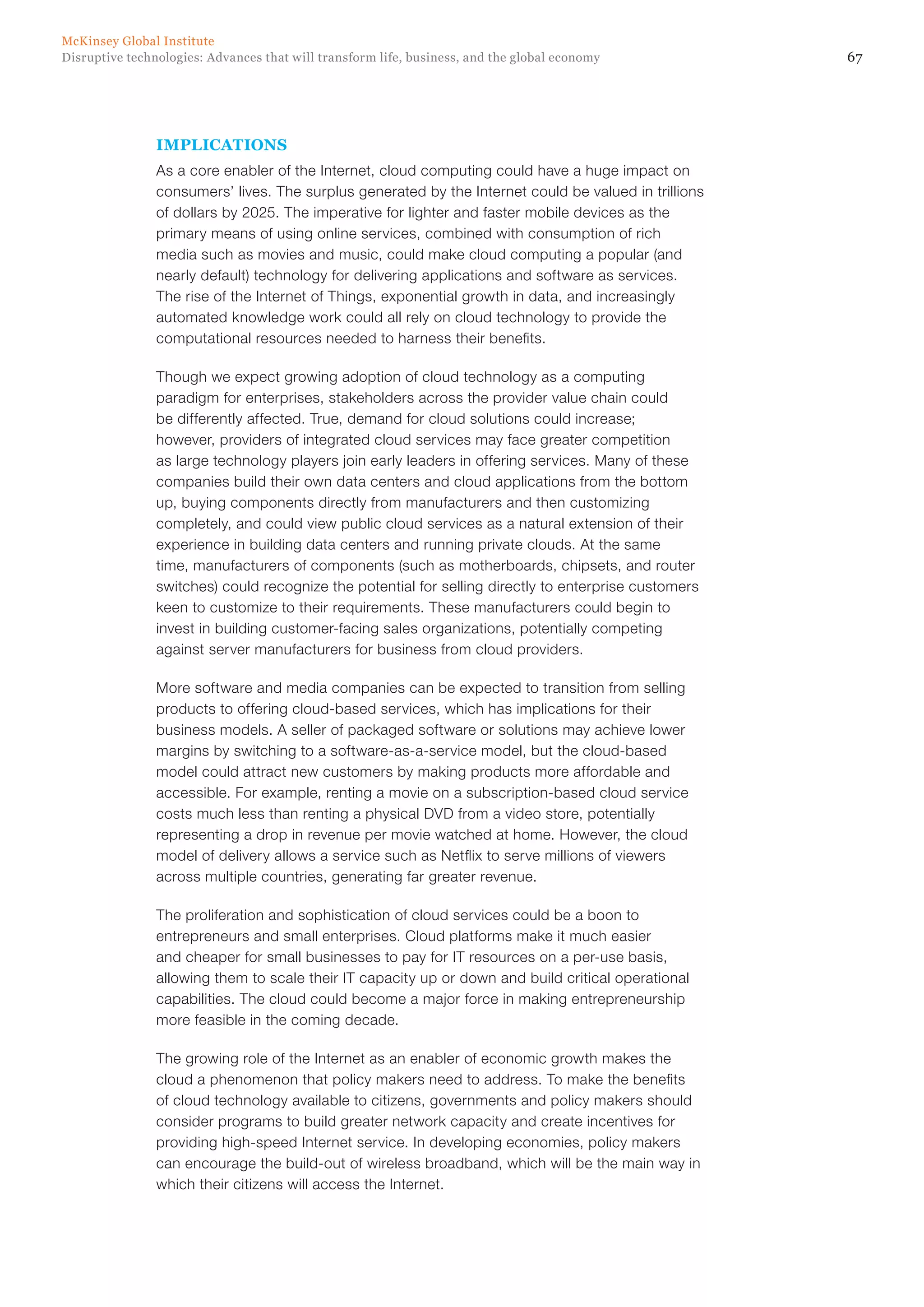 67Disruptive technologies: Advances that will transform life, business, and the global economy
McKinsey Global Institute
IMPLICATIONS
As a core enabler of the Internet, cloud computing could have a huge impact on
consumers’ lives. The surplus generated by the Internet could be valued in trillions
of dollars by 2025. The imperative for lighter and faster mobile devices as the
primary means of using online services, combined with consumption of rich
media such as movies and music, could make cloud computing a popular (and
nearly default) technology for delivering applications and software as services.
The rise of the Internet of Things, exponential growth in data, and increasingly
automated knowledge work could all rely on cloud technology to provide the
computational resources needed to harness their benefits.
Though we expect growing adoption of cloud technology as a computing
paradigm for enterprises, stakeholders across the provider value chain could
be differently affected. True, demand for cloud solutions could increase;
however, providers of integrated cloud services may face greater competition
as large technology players join early leaders in offering services. Many of these
companies build their own data centers and cloud applications from the bottom
up, buying components directly from manufacturers and then customizing
completely, and could view public cloud services as a natural extension of their
experience in building data centers and running private clouds. At the same
time, manufacturers of components (such as motherboards, chipsets, and router
switches) could recognize the potential for selling directly to enterprise customers
keen to customize to their requirements. These manufacturers could begin to
invest in building customer-facing sales organizations, potentially competing
against server manufacturers for business from cloud providers.
More software and media companies can be expected to transition from selling
products to offering cloud-based services, which has implications for their
business models. A seller of packaged software or solutions may achieve lower
margins by switching to a software-as-a-service model, but the cloud-based
model could attract new customers by making products more affordable and
accessible. For example, renting a movie on a subscription-based cloud service
costs much less than renting a physical DVD from a video store, potentially
representing a drop in revenue per movie watched at home. However, the cloud
model of delivery allows a service such as Netflix to serve millions of viewers
across multiple countries, generating far greater revenue.
The proliferation and sophistication of cloud services could be a boon to
entrepreneurs and small enterprises. Cloud platforms make it much easier
and cheaper for small businesses to pay for IT resources on a per-use basis,
allowing them to scale their IT capacity up or down and build critical operational
capabilities. The cloud could become a major force in making entrepreneurship
more feasible in the coming decade.
The growing role of the Internet as an enabler of economic growth makes the
cloud a phenomenon that policy makers need to address. To make the benefits
of cloud technology available to citizens, governments and policy makers should
consider programs to build greater network capacity and create incentives for
providing high-speed Internet service. In developing economies, policy makers
can encourage the build-out of wireless broadband, which will be the main way in
which their citizens will access the Internet.
 