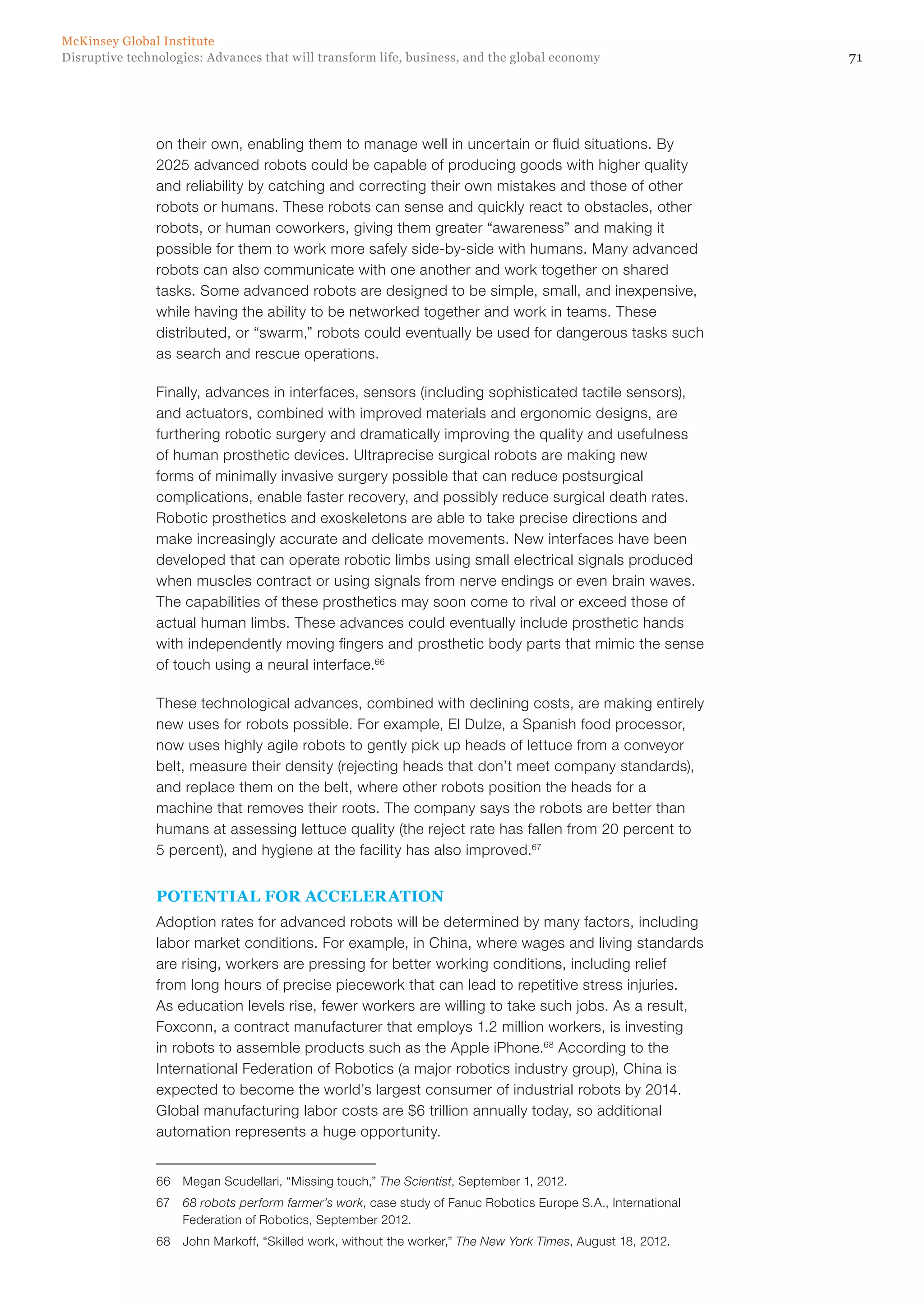 71Disruptive technologies: Advances that will transform life, business, and the global economy
McKinsey Global Institute
on their own, enabling them to manage well in uncertain or fluid situations. By
2025 advanced robots could be capable of producing goods with higher quality
and reliability by catching and correcting their own mistakes and those of other
robots or humans. These robots can sense and quickly react to obstacles, other
robots, or human coworkers, giving them greater “awareness” and making it
possible for them to work more safely side-by-side with humans. Many advanced
robots can also communicate with one another and work together on shared
tasks. Some advanced robots are designed to be simple, small, and inexpensive,
while having the ability to be networked together and work in teams. These
distributed, or “swarm,” robots could eventually be used for dangerous tasks such
as search and rescue operations.
Finally, advances in interfaces, sensors (including sophisticated tactile sensors),
and actuators, combined with improved materials and ergonomic designs, are
furthering robotic surgery and dramatically improving the quality and usefulness
of human prosthetic devices. Ultraprecise surgical robots are making new
forms of minimally invasive surgery possible that can reduce postsurgical
complications, enable faster recovery, and possibly reduce surgical death rates.
Robotic prosthetics and exoskeletons are able to take precise directions and
make increasingly accurate and delicate movements. New interfaces have been
developed that can operate robotic limbs using small electrical signals produced
when muscles contract or using signals from nerve endings or even brain waves.
The capabilities of these prosthetics may soon come to rival or exceed those of
actual human limbs. These advances could eventually include prosthetic hands
with independently moving fingers and prosthetic body parts that mimic the sense
of touch using a neural interface.66
These technological advances, combined with declining costs, are making entirely
new uses for robots possible. For example, El Dulze, a Spanish food processor,
now uses highly agile robots to gently pick up heads of lettuce from a conveyor
belt, measure their density (rejecting heads that don’t meet company standards),
and replace them on the belt, where other robots position the heads for a
machine that removes their roots. The company says the robots are better than
humans at assessing lettuce quality (the reject rate has fallen from 20 percent to
5 percent), and hygiene at the facility has also improved.67
POTENTIAL FOR ACCELERATION
Adoption rates for advanced robots will be determined by many factors, including
labor market conditions. For example, in China, where wages and living standards
are rising, workers are pressing for better working conditions, including relief
from long hours of precise piecework that can lead to repetitive stress injuries.
As education levels rise, fewer workers are willing to take such jobs. As a result,
Foxconn, a contract manufacturer that employs 1.2 million workers, is investing
in robots to assemble products such as the Apple iPhone.68
According to the
International Federation of Robotics (a major robotics industry group), China is
expected to become the world’s largest consumer of industrial robots by 2014.
Global manufacturing labor costs are $6 trillion annually today, so additional
automation represents a huge opportunity.
66	 Megan Scudellari, “Missing touch,” The Scientist, September 1, 2012.
67	 68 robots perform farmer’s work, case study of Fanuc Robotics Europe S.A., International
Federation of Robotics, September 2012.
68	 John Markoff, “Skilled work, without the worker,” The New York Times, August 18, 2012.
 