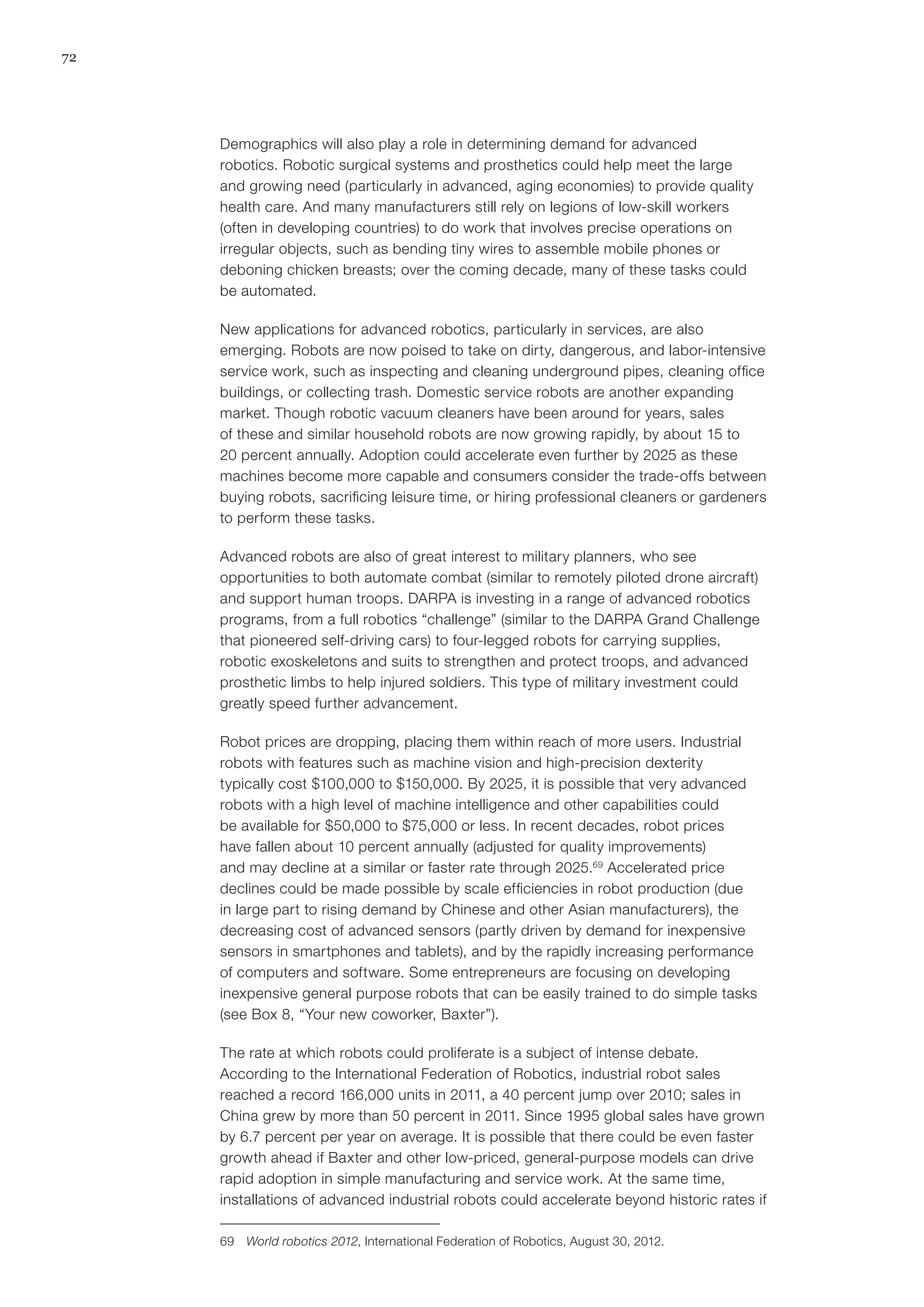 72
Demographics will also play a role in determining demand for advanced
robotics. Robotic surgical systems and prosthetics could help meet the large
and growing need (particularly in advanced, aging economies) to provide quality
health care. And many manufacturers still rely on legions of low-skill workers
(often in developing countries) to do work that involves precise operations on
irregular objects, such as bending tiny wires to assemble mobile phones or
deboning chicken breasts; over the coming decade, many of these tasks could
be automated.
New applications for advanced robotics, particularly in services, are also
emerging. Robots are now poised to take on dirty, dangerous, and labor-intensive
service work, such as inspecting and cleaning underground pipes, cleaning office
buildings, or collecting trash. Domestic service robots are another expanding
market. Though robotic vacuum cleaners have been around for years, sales
of these and similar household robots are now growing rapidly, by about 15 to
20 percent annually. Adoption could accelerate even further by 2025 as these
machines become more capable and consumers consider the trade-offs between
buying robots, sacrificing leisure time, or hiring professional cleaners or gardeners
to perform these tasks.
Advanced robots are also of great interest to military planners, who see
opportunities to both automate combat (similar to remotely piloted drone aircraft)
and support human troops. DARPA is investing in a range of advanced robotics
programs, from a full robotics “challenge” (similar to the DARPA Grand Challenge
that pioneered self-driving cars) to four-legged robots for carrying supplies,
robotic exoskeletons and suits to strengthen and protect troops, and advanced
prosthetic limbs to help injured soldiers. This type of military investment could
greatly speed further advancement.
Robot prices are dropping, placing them within reach of more users. Industrial
robots with features such as machine vision and high-precision dexterity
typically cost $100,000 to $150,000. By 2025, it is possible that very advanced
robots with a high level of machine intelligence and other capabilities could
be available for $50,000 to $75,000 or less. In recent decades, robot prices
have fallen about 10 percent annually (adjusted for quality improvements)
and may decline at a similar or faster rate through 2025.69
Accelerated price
declines could be made possible by scale efficiencies in robot production (due
in large part to rising demand by Chinese and other Asian manufacturers), the
decreasing cost of advanced sensors (partly driven by demand for inexpensive
sensors in smartphones and tablets), and by the rapidly increasing performance
of computers and software. Some entrepreneurs are focusing on developing
inexpensive general purpose robots that can be easily trained to do simple tasks
(see Box 8, “Your new coworker, Baxter”).
The rate at which robots could proliferate is a subject of intense debate.
According to the International Federation of Robotics, industrial robot sales
reached a record 166,000 units in 2011, a 40 percent jump over 2010; sales in
China grew by more than 50 percent in 2011. Since 1995 global sales have grown
by 6.7 percent per year on average. It is possible that there could be even faster
growth ahead if Baxter and other low-priced, general-purpose models can drive
rapid adoption in simple manufacturing and service work. At the same time,
installations of advanced industrial robots could accelerate beyond historic rates if
69	 World robotics 2012, International Federation of Robotics, August 30, 2012.
 