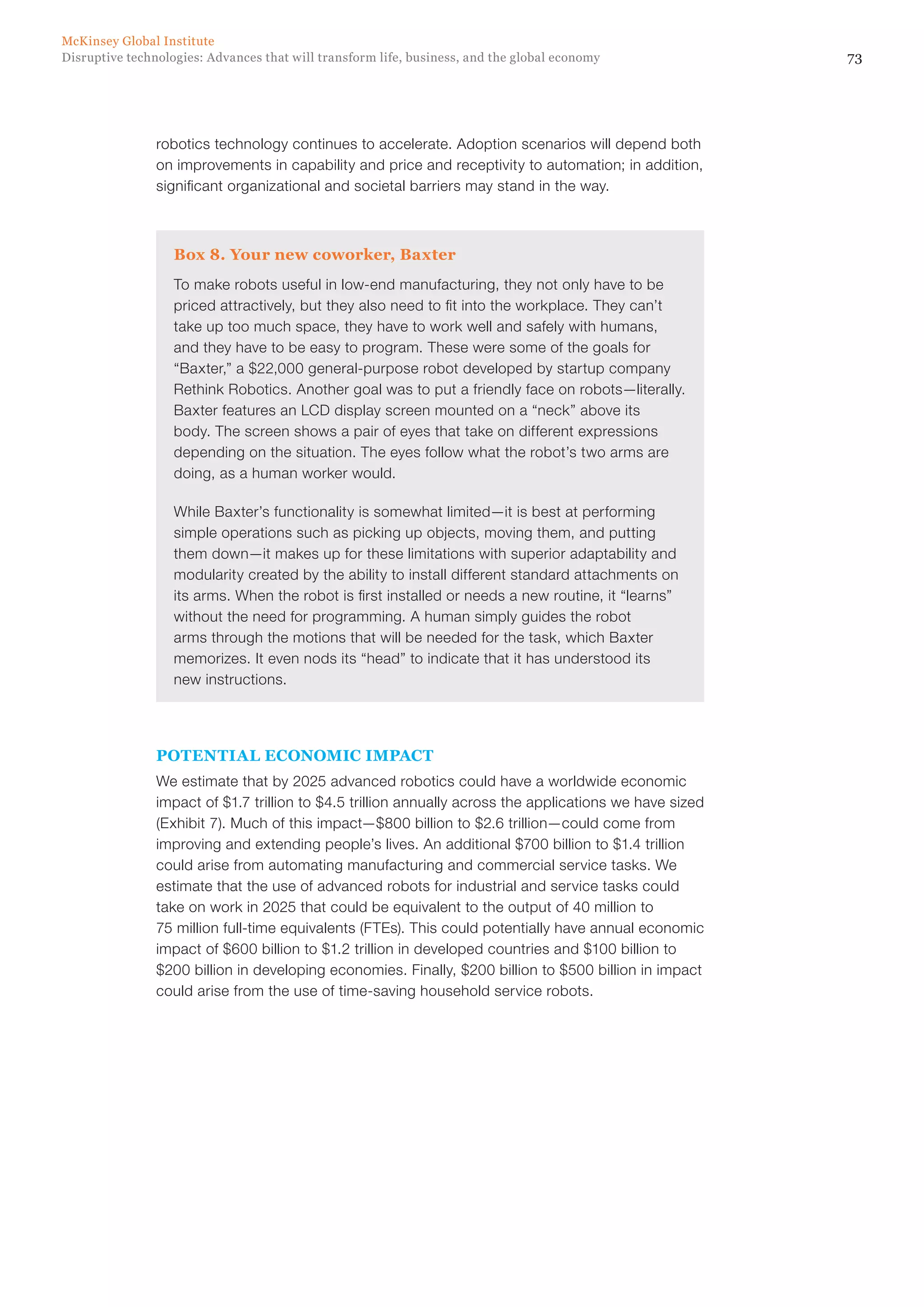 73Disruptive technologies: Advances that will transform life, business, and the global economy
McKinsey Global Institute
robotics technology continues to accelerate. Adoption scenarios will depend both
on improvements in capability and price and receptivity to automation; in addition,
significant organizational and societal barriers may stand in the way.
Box 8. Your new coworker, Baxter
To make robots useful in low-end manufacturing, they not only have to be
priced attractively, but they also need to fit into the workplace. They can’t
take up too much space, they have to work well and safely with humans,
and they have to be easy to program. These were some of the goals for
“Baxter,” a $22,000 general-purpose robot developed by startup company
Rethink Robotics. Another goal was to put a friendly face on robots—literally.
Baxter features an LCD display screen mounted on a “neck” above its
body. The screen shows a pair of eyes that take on different expressions
depending on the situation. The eyes follow what the robot’s two arms are
doing, as a human worker would.
While Baxter’s functionality is somewhat limited—it is best at performing
simple operations such as picking up objects, moving them, and putting
them down—it makes up for these limitations with superior adaptability and
modularity created by the ability to install different standard attachments on
its arms. When the robot is first installed or needs a new routine, it “learns”
without the need for programming. A human simply guides the robot
arms through the motions that will be needed for the task, which Baxter
memorizes. It even nods its “head” to indicate that it has understood its
new instructions.
POTENTIAL ECONOMIC IMPACT
We estimate that by 2025 advanced robotics could have a worldwide economic
impact of $1.7 trillion to $4.5 trillion annually across the applications we have sized
(Exhibit 7). Much of this impact—$800 billion to $2.6 trillion—could come from
improving and extending people’s lives. An additional $700 billion to $1.4 trillion
could arise from automating manufacturing and commercial service tasks. We
estimate that the use of advanced robots for industrial and service tasks could
take on work in 2025 that could be equivalent to the output of 40 million to
75 million full-time equivalents (FTEs). This could potentially have annual economic
impact of $600 billion to $1.2 trillion in developed countries and $100 billion to
$200 billion in developing economies. Finally, $200 billion to $500 billion in impact
could arise from the use of time-saving household service robots.
 