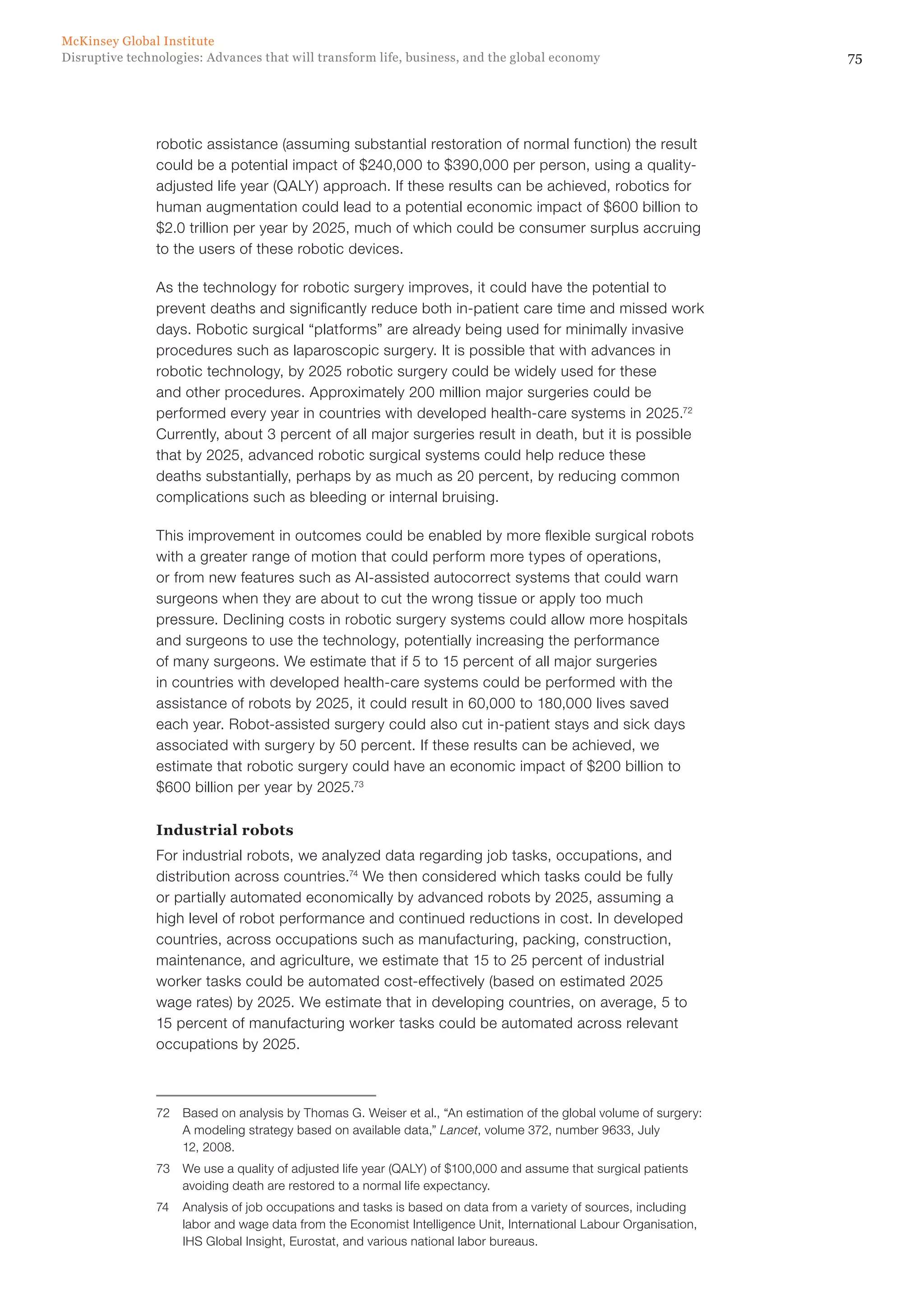 75Disruptive technologies: Advances that will transform life, business, and the global economy
McKinsey Global Institute
robotic assistance (assuming substantial restoration of normal function) the result
could be a potential impact of $240,000 to $390,000 per person, using a quality-
adjusted life year (QALY) approach. If these results can be achieved, robotics for
human augmentation could lead to a potential economic impact of $600 billion to
$2.0 trillion per year by 2025, much of which could be consumer surplus accruing
to the users of these robotic devices.
As the technology for robotic surgery improves, it could have the potential to
prevent deaths and significantly reduce both in-patient care time and missed work
days. Robotic surgical “platforms” are already being used for minimally invasive
procedures such as laparoscopic surgery. It is possible that with advances in
robotic technology, by 2025 robotic surgery could be widely used for these
and other procedures. Approximately 200 million major surgeries could be
performed every year in countries with developed health-care systems in 2025.72
Currently, about 3 percent of all major surgeries result in death, but it is possible
that by 2025, advanced robotic surgical systems could help reduce these
deaths substantially, perhaps by as much as 20 percent, by reducing common
complications such as bleeding or internal bruising.
This improvement in outcomes could be enabled by more flexible surgical robots
with a greater range of motion that could perform more types of operations,
or from new features such as AI-assisted autocorrect systems that could warn
surgeons when they are about to cut the wrong tissue or apply too much
pressure. Declining costs in robotic surgery systems could allow more hospitals
and surgeons to use the technology, potentially increasing the performance
of many surgeons. We estimate that if 5 to 15 percent of all major surgeries
in countries with developed health-care systems could be performed with the
assistance of robots by 2025, it could result in 60,000 to 180,000 lives saved
each year. Robot-assisted surgery could also cut in-patient stays and sick days
associated with surgery by 50 percent. If these results can be achieved, we
estimate that robotic surgery could have an economic impact of $200 billion to
$600 billion per year by 2025.73
Industrial robots
For industrial robots, we analyzed data regarding job tasks, occupations, and
distribution across countries.74
We then considered which tasks could be fully
or partially automated economically by advanced robots by 2025, assuming a
high level of robot performance and continued reductions in cost. In developed
countries, across occupations such as manufacturing, packing, construction,
maintenance, and agriculture, we estimate that 15 to 25 percent of industrial
worker tasks could be automated cost-effectively (based on estimated 2025
wage rates) by 2025. We estimate that in developing countries, on average, 5 to
15 percent of manufacturing worker tasks could be automated across relevant
occupations by 2025.
72	 Based on analysis by Thomas G. Weiser et al., “An estimation of the global volume of surgery:
A modeling strategy based on available data,” Lancet, volume 372, number 9633, July
12, 2008.
73	 We use a quality of adjusted life year (QALY) of $100,000 and assume that surgical patients
avoiding death are restored to a normal life expectancy.
74	 Analysis of job occupations and tasks is based on data from a variety of sources, including
labor and wage data from the Economist Intelligence Unit, International Labour Organisation,
IHS Global Insight, Eurostat, and various national labor bureaus.
 