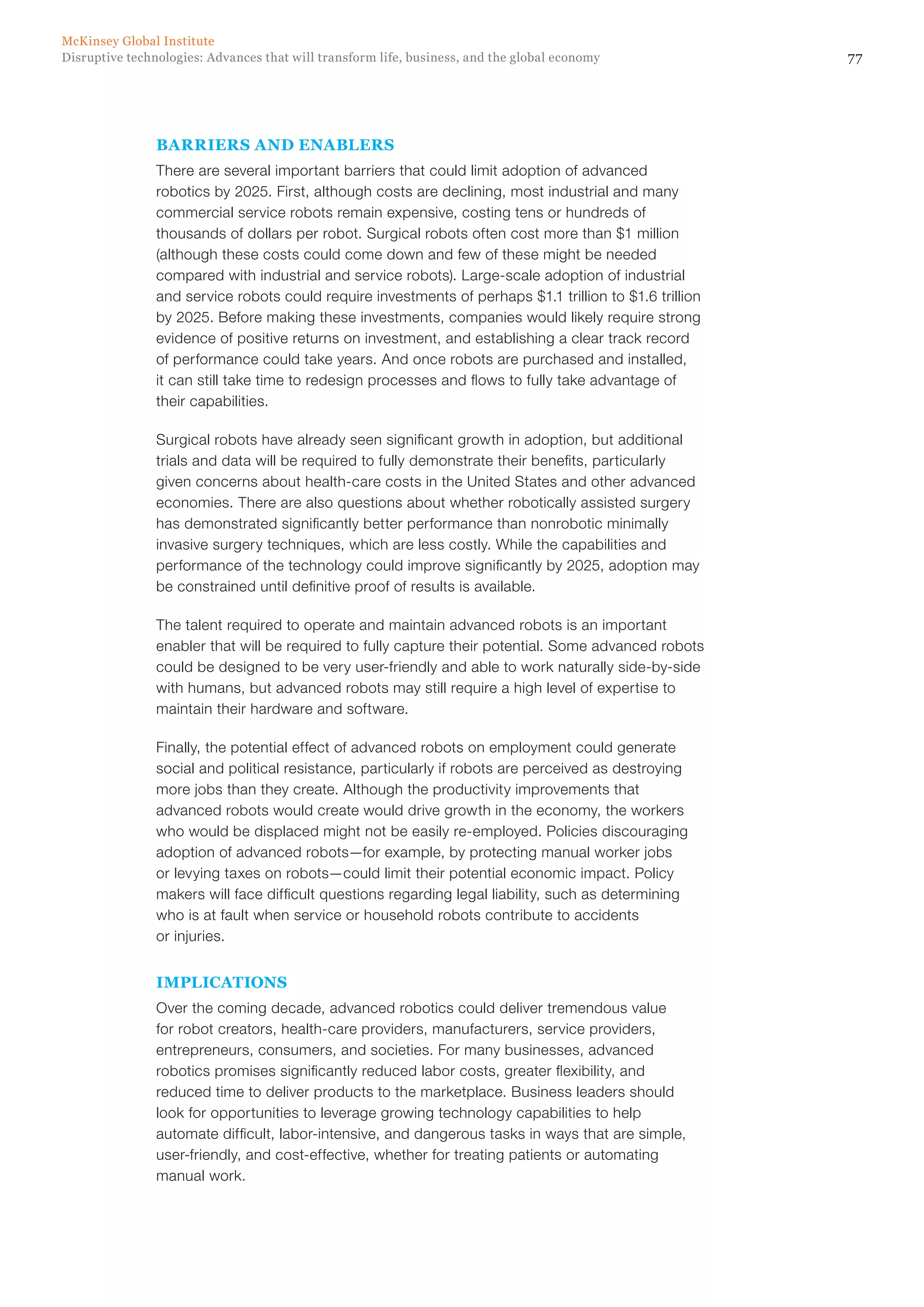 77Disruptive technologies: Advances that will transform life, business, and the global economy
McKinsey Global Institute
BARRIERS AND ENABLERS
There are several important barriers that could limit adoption of advanced
robotics by 2025. First, although costs are declining, most industrial and many
commercial service robots remain expensive, costing tens or hundreds of
thousands of dollars per robot. Surgical robots often cost more than $1 million
(although these costs could come down and few of these might be needed
compared with industrial and service robots). Large-scale adoption of industrial
and service robots could require investments of perhaps $1.1 trillion to $1.6 trillion
by 2025. Before making these investments, companies would likely require strong
evidence of positive returns on investment, and establishing a clear track record
of performance could take years. And once robots are purchased and installed,
it can still take time to redesign processes and flows to fully take advantage of
their capabilities.
Surgical robots have already seen significant growth in adoption, but additional
trials and data will be required to fully demonstrate their benefits, particularly
given concerns about health-care costs in the United States and other advanced
economies. There are also questions about whether robotically assisted surgery
has demonstrated significantly better performance than nonrobotic minimally
invasive surgery techniques, which are less costly. While the capabilities and
performance of the technology could improve significantly by 2025, adoption may
be constrained until definitive proof of results is available.
The talent required to operate and maintain advanced robots is an important
enabler that will be required to fully capture their potential. Some advanced robots
could be designed to be very user-friendly and able to work naturally side-by-side
with humans, but advanced robots may still require a high level of expertise to
maintain their hardware and software.
Finally, the potential effect of advanced robots on employment could generate
social and political resistance, particularly if robots are perceived as destroying
more jobs than they create. Although the productivity improvements that
advanced robots would create would drive growth in the economy, the workers
who would be displaced might not be easily re-employed. Policies discouraging
adoption of advanced robots—for example, by protecting manual worker jobs
or levying taxes on robots—could limit their potential economic impact. Policy
makers will face difficult questions regarding legal liability, such as determining
who is at fault when service or household robots contribute to accidents
or injuries.
IMPLICATIONS
Over the coming decade, advanced robotics could deliver tremendous value
for robot creators, health-care providers, manufacturers, service providers,
entrepreneurs, consumers, and societies. For many businesses, advanced
robotics promises significantly reduced labor costs, greater flexibility, and
reduced time to deliver products to the marketplace. Business leaders should
look for opportunities to leverage growing technology capabilities to help
automate difficult, labor-intensive, and dangerous tasks in ways that are simple,
user-friendly, and cost-effective, whether for treating patients or automating
manual work.
 