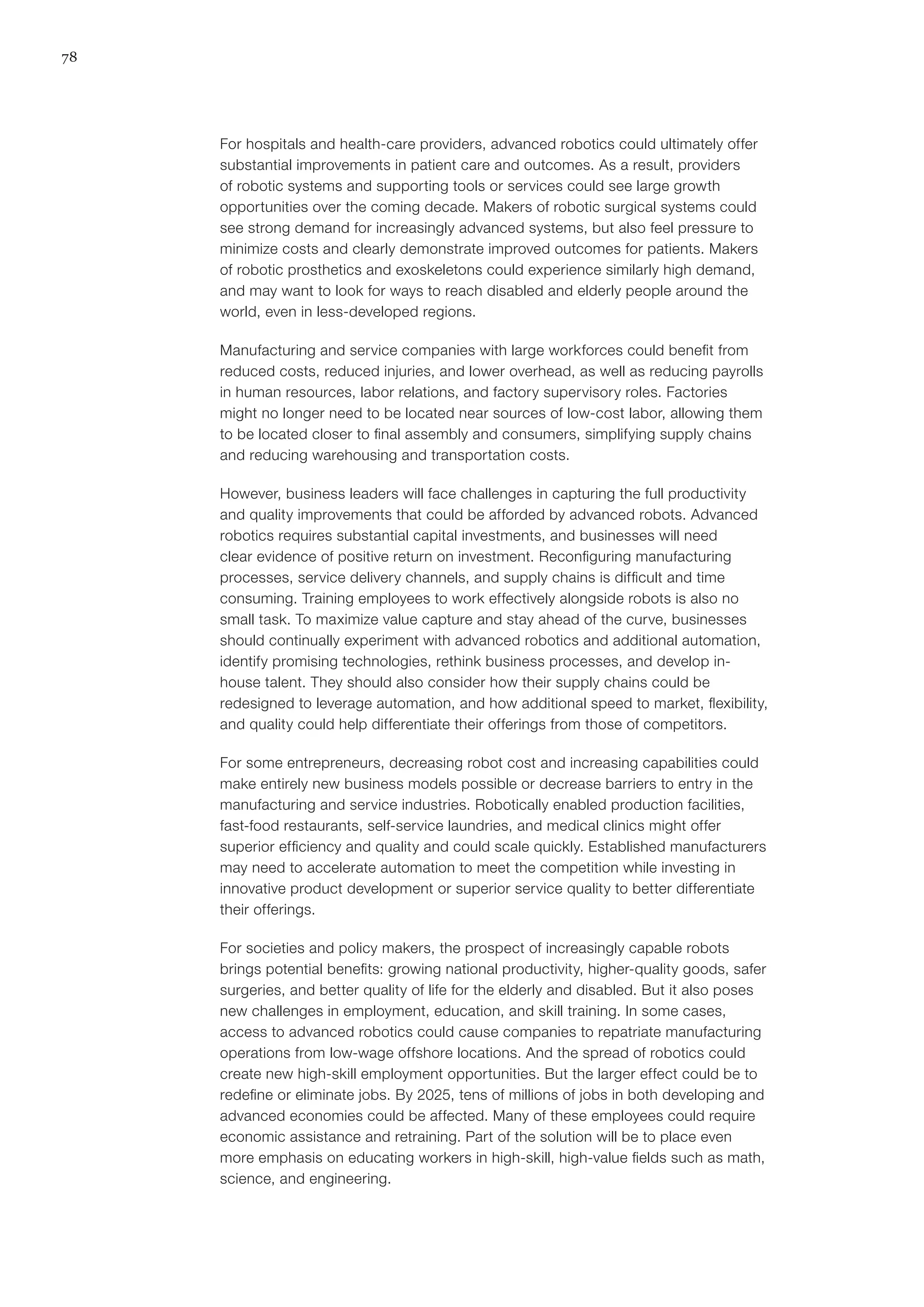 78
For hospitals and health-care providers, advanced robotics could ultimately offer
substantial improvements in patient care and outcomes. As a result, providers
of robotic systems and supporting tools or services could see large growth
opportunities over the coming decade. Makers of robotic surgical systems could
see strong demand for increasingly advanced systems, but also feel pressure to
minimize costs and clearly demonstrate improved outcomes for patients. Makers
of robotic prosthetics and exoskeletons could experience similarly high demand,
and may want to look for ways to reach disabled and elderly people around the
world, even in less-developed regions.
Manufacturing and service companies with large workforces could benefit from
reduced costs, reduced injuries, and lower overhead, as well as reducing payrolls
in human resources, labor relations, and factory supervisory roles. Factories
might no longer need to be located near sources of low-cost labor, allowing them
to be located closer to final assembly and consumers, simplifying supply chains
and reducing warehousing and transportation costs.
However, business leaders will face challenges in capturing the full productivity
and quality improvements that could be afforded by advanced robots. Advanced
robotics requires substantial capital investments, and businesses will need
clear evidence of positive return on investment. Reconfiguring manufacturing
processes, service delivery channels, and supply chains is difficult and time
consuming. Training employees to work effectively alongside robots is also no
small task. To maximize value capture and stay ahead of the curve, businesses
should continually experiment with advanced robotics and additional automation,
identify promising technologies, rethink business processes, and develop in-
house talent. They should also consider how their supply chains could be
redesigned to leverage automation, and how additional speed to market, flexibility,
and quality could help differentiate their offerings from those of competitors.
For some entrepreneurs, decreasing robot cost and increasing capabilities could
make entirely new business models possible or decrease barriers to entry in the
manufacturing and service industries. Robotically enabled production facilities,
fast-food restaurants, self-service laundries, and medical clinics might offer
superior efficiency and quality and could scale quickly. Established manufacturers
may need to accelerate automation to meet the competition while investing in
innovative product development or superior service quality to better differentiate
their offerings.
For societies and policy makers, the prospect of increasingly capable robots
brings potential benefits: growing national productivity, higher-quality goods, safer
surgeries, and better quality of life for the elderly and disabled. But it also poses
new challenges in employment, education, and skill training. In some cases,
access to advanced robotics could cause companies to repatriate manufacturing
operations from low-wage offshore locations. And the spread of robotics could
create new high-skill employment opportunities. But the larger effect could be to
redefine or eliminate jobs. By 2025, tens of millions of jobs in both developing and
advanced economies could be affected. Many of these employees could require
economic assistance and retraining. Part of the solution will be to place even
more emphasis on educating workers in high-skill, high-value fields such as math,
science, and engineering.
 