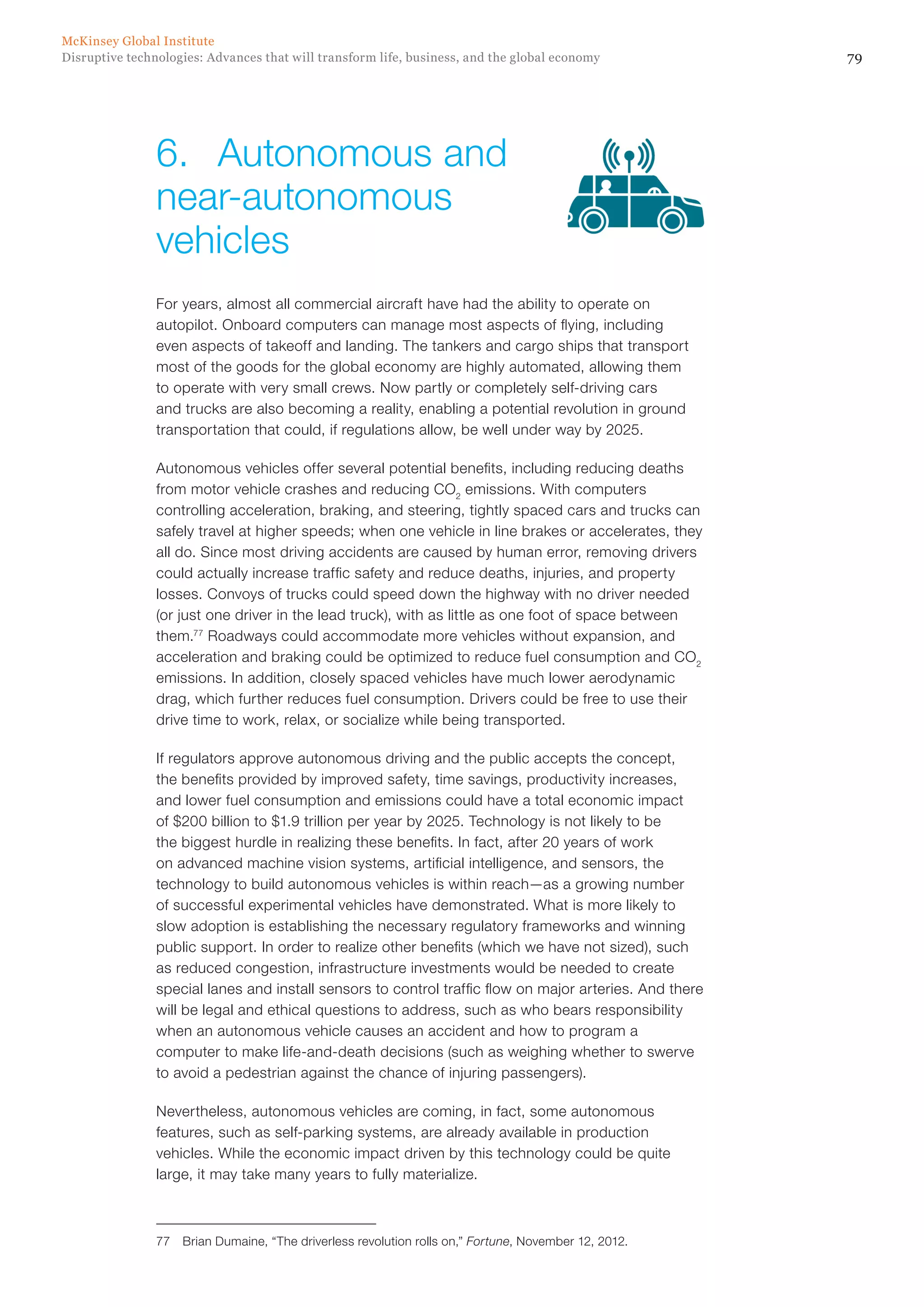 79Disruptive technologies: Advances that will transform life, business, and the global economy
McKinsey Global Institute
For years, almost all commercial aircraft have had the ability to operate on
autopilot. Onboard computers can manage most aspects of flying, including
even aspects of takeoff and landing. The tankers and cargo ships that transport
most of the goods for the global economy are highly automated, allowing them
to operate with very small crews. Now partly or completely self-driving cars
and trucks are also becoming a reality, enabling a potential revolution in ground
transportation that could, if regulations allow, be well under way by 2025.
Autonomous vehicles offer several potential benefits, including reducing deaths
from motor vehicle crashes and reducing CO2
emissions. With computers
controlling acceleration, braking, and steering, tightly spaced cars and trucks can
safely travel at higher speeds; when one vehicle in line brakes or accelerates, they
all do. Since most driving accidents are caused by human error, removing drivers
could actually increase traffic safety and reduce deaths, injuries, and property
losses. Convoys of trucks could speed down the highway with no driver needed
(or just one driver in the lead truck), with as little as one foot of space between
them.77
Roadways could accommodate more vehicles without expansion, and
acceleration and braking could be optimized to reduce fuel consumption and CO2
emissions. In addition, closely spaced vehicles have much lower aerodynamic
drag, which further reduces fuel consumption. Drivers could be free to use their
drive time to work, relax, or socialize while being transported.
If regulators approve autonomous driving and the public accepts the concept,
the benefits provided by improved safety, time savings, productivity increases,
and lower fuel consumption and emissions could have a total economic impact
of $200 billion to $1.9 trillion per year by 2025. Technology is not likely to be
the biggest hurdle in realizing these benefits. In fact, after 20 years of work
on advanced machine vision systems, artificial intelligence, and sensors, the
technology to build autonomous vehicles is within reach—as a growing number
of successful experimental vehicles have demonstrated. What is more likely to
slow adoption is establishing the necessary regulatory frameworks and winning
public support. In order to realize other benefits (which we have not sized), such
as reduced congestion, infrastructure investments would be needed to create
special lanes and install sensors to control traffic flow on major arteries. And there
will be legal and ethical questions to address, such as who bears responsibility
when an autonomous vehicle causes an accident and how to program a
computer to make life-and-death decisions (such as weighing whether to swerve
to avoid a pedestrian against the chance of injuring passengers).
Nevertheless, autonomous vehicles are coming, in fact, some autonomous
features, such as self-parking systems, are already available in production
vehicles. While the economic impact driven by this technology could be quite
large, it may take many years to fully materialize.
77	 Brian Dumaine, “The driverless revolution rolls on,” Fortune, November 12, 2012.
6.	 Autonomous and
near-autonomous
vehicles
 