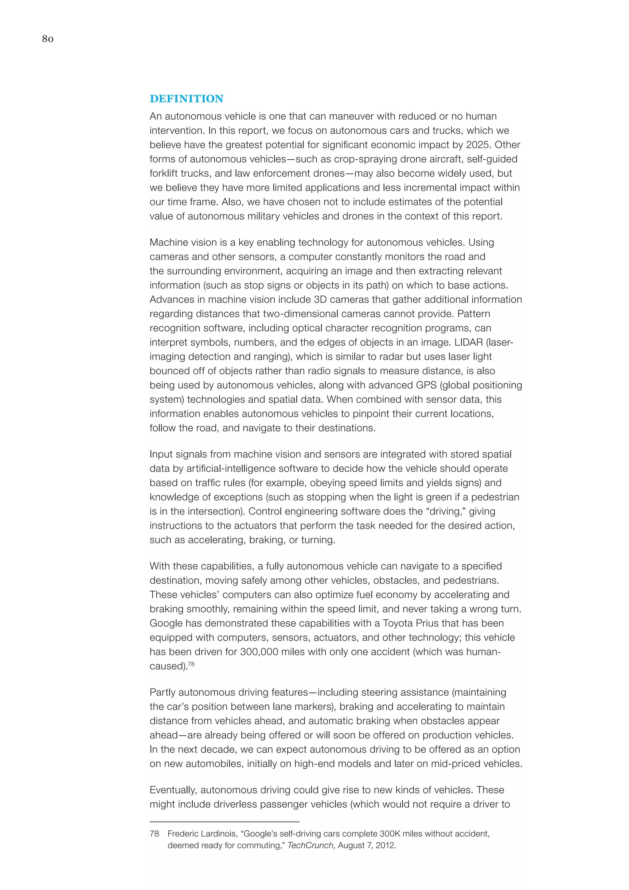80
DEFINITION
An autonomous vehicle is one that can maneuver with reduced or no human
intervention. In this report, we focus on autonomous cars and trucks, which we
believe have the greatest potential for significant economic impact by 2025. Other
forms of autonomous vehicles—such as crop-spraying drone aircraft, self-guided
forklift trucks, and law enforcement drones—may also become widely used, but
we believe they have more limited applications and less incremental impact within
our time frame. Also, we have chosen not to include estimates of the potential
value of autonomous military vehicles and drones in the context of this report.
Machine vision is a key enabling technology for autonomous vehicles. Using
cameras and other sensors, a computer constantly monitors the road and
the surrounding environment, acquiring an image and then extracting relevant
information (such as stop signs or objects in its path) on which to base actions.
Advances in machine vision include 3D cameras that gather additional information
regarding distances that two-dimensional cameras cannot provide. Pattern
recognition software, including optical character recognition programs, can
interpret symbols, numbers, and the edges of objects in an image. LIDAR (laser-
imaging detection and ranging), which is similar to radar but uses laser light
bounced off of objects rather than radio signals to measure distance, is also
being used by autonomous vehicles, along with advanced GPS (global positioning
system) technologies and spatial data. When combined with sensor data, this
information enables autonomous vehicles to pinpoint their current locations,
follow the road, and navigate to their destinations.
Input signals from machine vision and sensors are integrated with stored spatial
data by artificial-intelligence software to decide how the vehicle should operate
based on traffic rules (for example, obeying speed limits and yields signs) and
knowledge of exceptions (such as stopping when the light is green if a pedestrian
is in the intersection). Control engineering software does the “driving,” giving
instructions to the actuators that perform the task needed for the desired action,
such as accelerating, braking, or turning.
With these capabilities, a fully autonomous vehicle can navigate to a specified
destination, moving safely among other vehicles, obstacles, and pedestrians.
These vehicles’ computers can also optimize fuel economy by accelerating and
braking smoothly, remaining within the speed limit, and never taking a wrong turn.
Google has demonstrated these capabilities with a Toyota Prius that has been
equipped with computers, sensors, actuators, and other technology; this vehicle
has been driven for 300,000 miles with only one accident (which was human-
caused).78
Partly autonomous driving features—including steering assistance (maintaining
the car’s position between lane markers), braking and accelerating to maintain
distance from vehicles ahead, and automatic braking when obstacles appear
ahead—are already being offered or will soon be offered on production vehicles.
In the next decade, we can expect autonomous driving to be offered as an option
on new automobiles, initially on high-end models and later on mid-priced vehicles.
Eventually, autonomous driving could give rise to new kinds of vehicles. These
might include driverless passenger vehicles (which would not require a driver to
78	 Frederic Lardinois, “Google’s self-driving cars complete 300K miles without accident,
deemed ready for commuting,” TechCrunch, August 7, 2012.
 