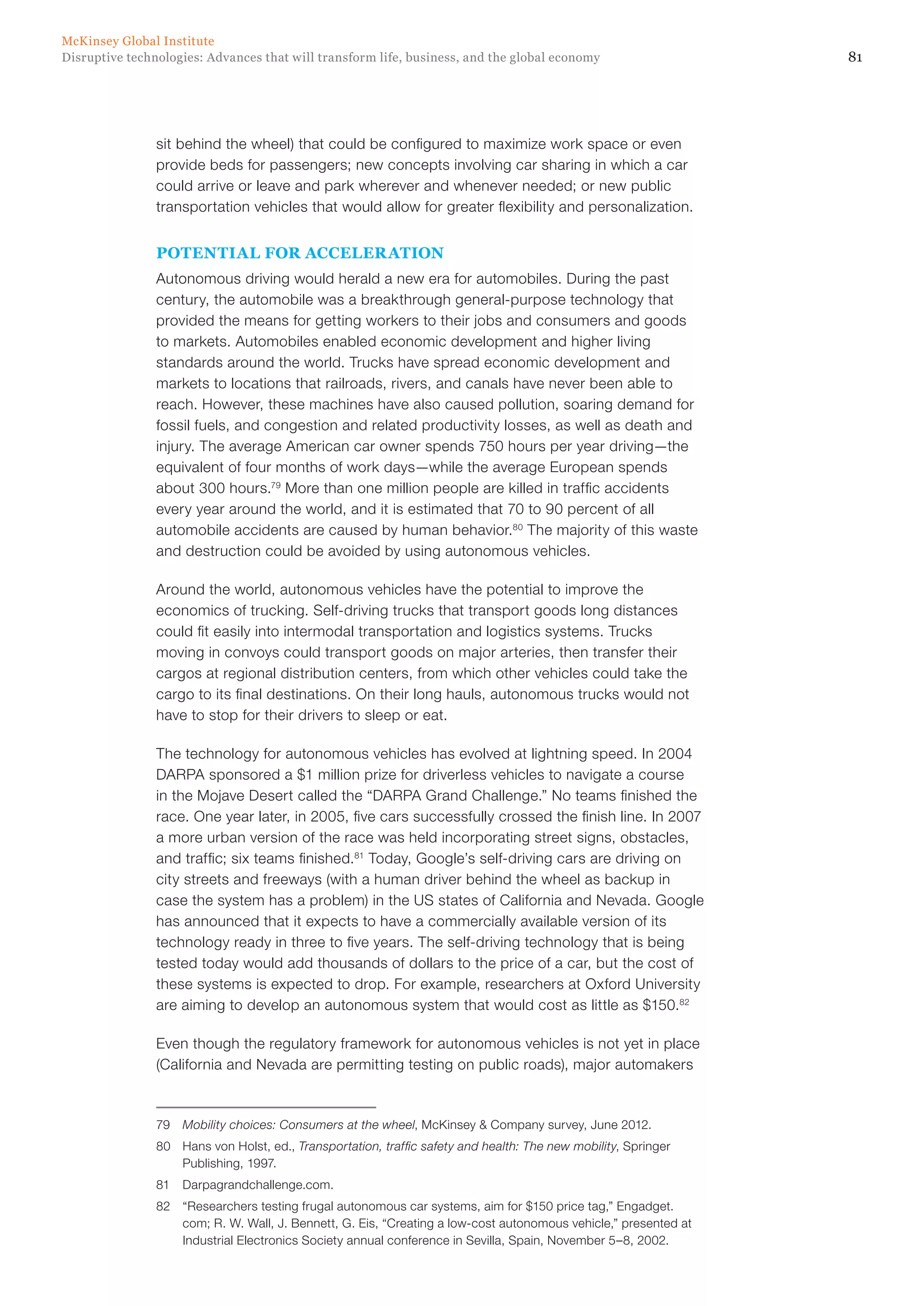 81Disruptive technologies: Advances that will transform life, business, and the global economy
McKinsey Global Institute
sit behind the wheel) that could be configured to maximize work space or even
provide beds for passengers; new concepts involving car sharing in which a car
could arrive or leave and park wherever and whenever needed; or new public
transportation vehicles that would allow for greater flexibility and personalization.
POTENTIAL FOR ACCELERATION
Autonomous driving would herald a new era for automobiles. During the past
century, the automobile was a breakthrough general-purpose technology that
provided the means for getting workers to their jobs and consumers and goods
to markets. Automobiles enabled economic development and higher living
standards around the world. Trucks have spread economic development and
markets to locations that railroads, rivers, and canals have never been able to
reach. However, these machines have also caused pollution, soaring demand for
fossil fuels, and congestion and related productivity losses, as well as death and
injury. The average American car owner spends 750 hours per year driving—the
equivalent of four months of work days—while the average European spends
about 300 hours.79
More than one million people are killed in traffic accidents
every year around the world, and it is estimated that 70 to 90 percent of all
automobile accidents are caused by human behavior.80
The majority of this waste
and destruction could be avoided by using autonomous vehicles.
Around the world, autonomous vehicles have the potential to improve the
economics of trucking. Self-driving trucks that transport goods long distances
could fit easily into intermodal transportation and logistics systems. Trucks
moving in convoys could transport goods on major arteries, then transfer their
cargos at regional distribution centers, from which other vehicles could take the
cargo to its final destinations. On their long hauls, autonomous trucks would not
have to stop for their drivers to sleep or eat.
The technology for autonomous vehicles has evolved at lightning speed. In 2004
DARPA sponsored a $1 million prize for driverless vehicles to navigate a course
in the Mojave Desert called the “DARPA Grand Challenge.” No teams finished the
race. One year later, in 2005, five cars successfully crossed the finish line. In 2007
a more urban version of the race was held incorporating street signs, obstacles,
and traffic; six teams finished.81
Today, Google’s self-driving cars are driving on
city streets and freeways (with a human driver behind the wheel as backup in
case the system has a problem) in the US states of California and Nevada. Google
has announced that it expects to have a commercially available version of its
technology ready in three to five years. The self-driving technology that is being
tested today would add thousands of dollars to the price of a car, but the cost of
these systems is expected to drop. For example, researchers at Oxford University
are aiming to develop an autonomous system that would cost as little as $150.82
Even though the regulatory framework for autonomous vehicles is not yet in place
(California and Nevada are permitting testing on public roads), major automakers
79	 Mobility choices: Consumers at the wheel, McKinsey & Company survey, June 2012.
80	 Hans von Holst, ed., Transportation, traffic safety and health: The new mobility, Springer
Publishing, 1997.
81	Darpagrandchallenge.com.
82	 “Researchers testing frugal autonomous car systems, aim for $150 price tag,” Engadget.
com; R. W. Wall, J. Bennett, G. Eis, “Creating a low-cost autonomous vehicle,” presented at
Industrial Electronics Society annual conference in Sevilla, Spain, November 5–8, 2002.
 
