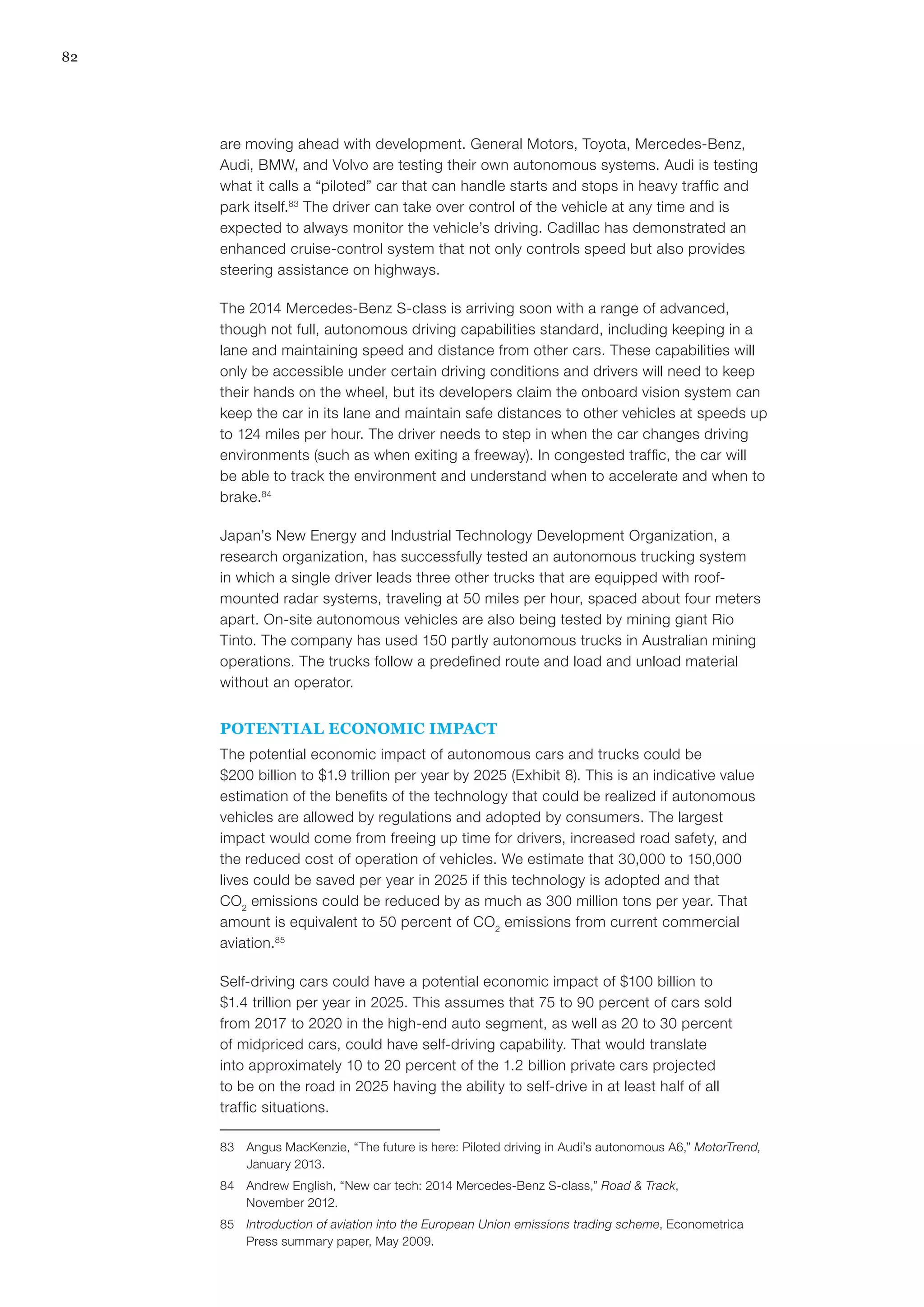 82
are moving ahead with development. General Motors, Toyota, Mercedes-Benz,
Audi, BMW, and Volvo are testing their own autonomous systems. Audi is testing
what it calls a “piloted” car that can handle starts and stops in heavy traffic and
park itself.83
The driver can take over control of the vehicle at any time and is
expected to always monitor the vehicle’s driving. Cadillac has demonstrated an
enhanced cruise-control system that not only controls speed but also provides
steering assistance on highways.
The 2014 Mercedes-Benz S-class is arriving soon with a range of advanced,
though not full, autonomous driving capabilities standard, including keeping in a
lane and maintaining speed and distance from other cars. These capabilities will
only be accessible under certain driving conditions and drivers will need to keep
their hands on the wheel, but its developers claim the onboard vision system can
keep the car in its lane and maintain safe distances to other vehicles at speeds up
to 124 miles per hour. The driver needs to step in when the car changes driving
environments (such as when exiting a freeway). In congested traffic, the car will
be able to track the environment and understand when to accelerate and when to
brake.84
Japan’s New Energy and Industrial Technology Development Organization, a
research organization, has successfully tested an autonomous trucking system
in which a single driver leads three other trucks that are equipped with roof-
mounted radar systems, traveling at 50 miles per hour, spaced about four meters
apart. On-site autonomous vehicles are also being tested by mining giant Rio
Tinto. The company has used 150 partly autonomous trucks in Australian mining
operations. The trucks follow a predefined route and load and unload material
without an operator.
POTENTIAL ECONOMIC IMPACT
The potential economic impact of autonomous cars and trucks could be
$200 billion to $1.9 trillion per year by 2025 (Exhibit 8). This is an indicative value
estimation of the benefits of the technology that could be realized if autonomous
vehicles are allowed by regulations and adopted by consumers. The largest
impact would come from freeing up time for drivers, increased road safety, and
the reduced cost of operation of vehicles. We estimate that 30,000 to 150,000
lives could be saved per year in 2025 if this technology is adopted and that
CO2
emissions could be reduced by as much as 300 million tons per year. That
amount is equivalent to 50 percent of CO2
emissions from current commercial
aviation.85
Self-driving cars could have a potential economic impact of $100 billion to
$1.4 trillion per year in 2025. This assumes that 75 to 90 percent of cars sold
from 2017 to 2020 in the high-end auto segment, as well as 20 to 30 percent
of midpriced cars, could have self-driving capability. That would translate
into approximately 10 to 20 percent of the 1.2 billion private cars projected
to be on the road in 2025 having the ability to self-drive in at least half of all
traffic situations.
83	 Angus MacKenzie, “The future is here: Piloted driving in Audi’s autonomous A6,” MotorTrend,
January 2013.
84	 Andrew English, “New car tech: 2014 Mercedes-Benz S-class,” Road & Track,
November 2012.
85	 Introduction of aviation into the European Union emissions trading scheme, Econometrica
Press summary paper, May 2009.
 