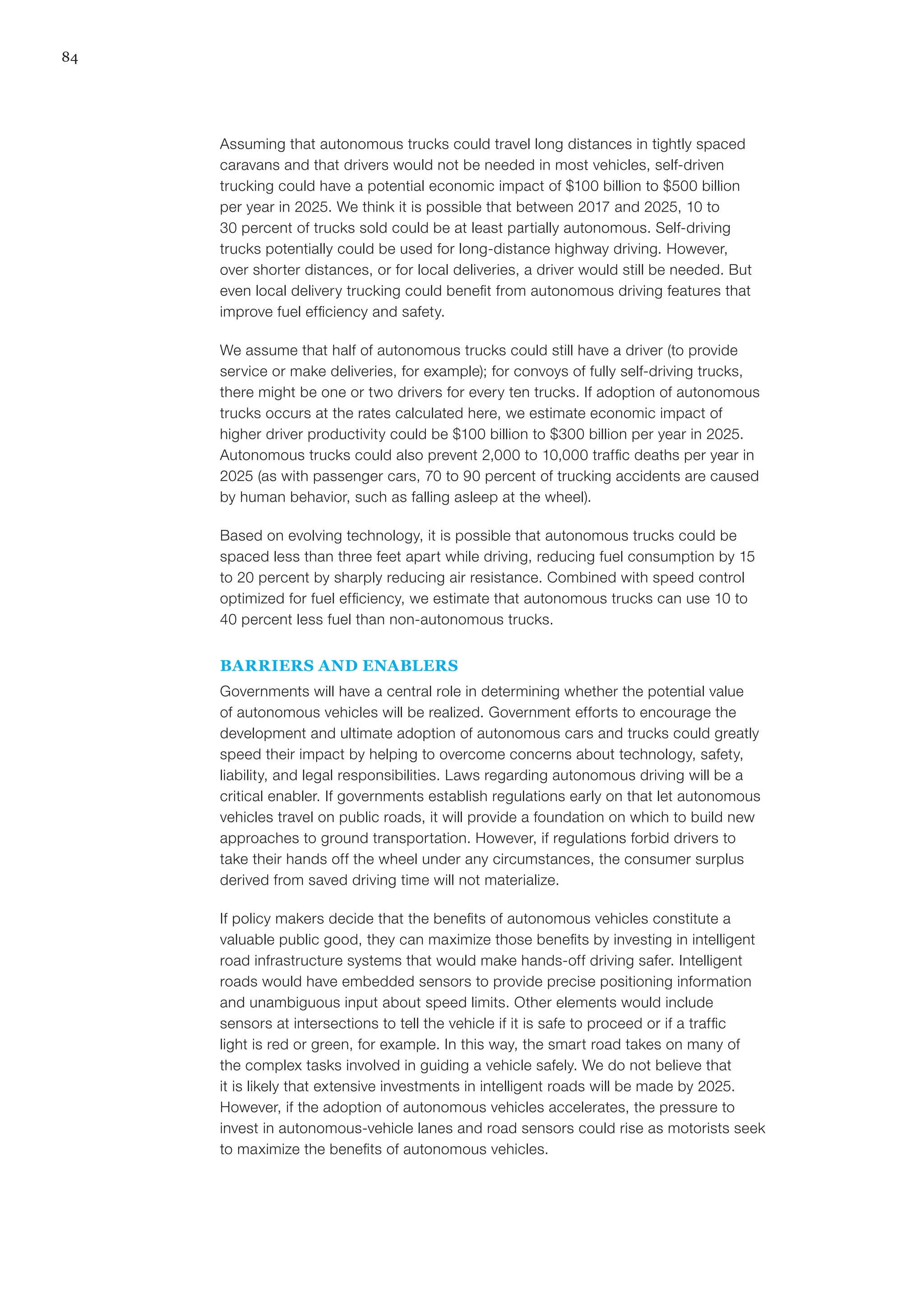 84
Assuming that autonomous trucks could travel long distances in tightly spaced
caravans and that drivers would not be needed in most vehicles, self-driven
trucking could have a potential economic impact of $100 billion to $500 billion
per year in 2025. We think it is possible that between 2017 and 2025, 10 to
30 percent of trucks sold could be at least partially autonomous. Self-driving
trucks potentially could be used for long-distance highway driving. However,
over shorter distances, or for local deliveries, a driver would still be needed. But
even local delivery trucking could benefit from autonomous driving features that
improve fuel efficiency and safety.
We assume that half of autonomous trucks could still have a driver (to provide
service or make deliveries, for example); for convoys of fully self-driving trucks,
there might be one or two drivers for every ten trucks. If adoption of autonomous
trucks occurs at the rates calculated here, we estimate economic impact of
higher driver productivity could be $100 billion to $300 billion per year in 2025.
Autonomous trucks could also prevent 2,000 to 10,000 traffic deaths per year in
2025 (as with passenger cars, 70 to 90 percent of trucking accidents are caused
by human behavior, such as falling asleep at the wheel).
Based on evolving technology, it is possible that autonomous trucks could be
spaced less than three feet apart while driving, reducing fuel consumption by 15
to 20 percent by sharply reducing air resistance. Combined with speed control
optimized for fuel efficiency, we estimate that autonomous trucks can use 10 to
40 percent less fuel than non-autonomous trucks.
BARRIERS AND ENABLERS
Governments will have a central role in determining whether the potential value
of autonomous vehicles will be realized. Government efforts to encourage the
development and ultimate adoption of autonomous cars and trucks could greatly
speed their impact by helping to overcome concerns about technology, safety,
liability, and legal responsibilities. Laws regarding autonomous driving will be a
critical enabler. If governments establish regulations early on that let autonomous
vehicles travel on public roads, it will provide a foundation on which to build new
approaches to ground transportation. However, if regulations forbid drivers to
take their hands off the wheel under any circumstances, the consumer surplus
derived from saved driving time will not materialize.
If policy makers decide that the benefits of autonomous vehicles constitute a
valuable public good, they can maximize those benefits by investing in intelligent
road infrastructure systems that would make hands-off driving safer. Intelligent
roads would have embedded sensors to provide precise positioning information
and unambiguous input about speed limits. Other elements would include
sensors at intersections to tell the vehicle if it is safe to proceed or if a traffic
light is red or green, for example. In this way, the smart road takes on many of
the complex tasks involved in guiding a vehicle safely. We do not believe that
it is likely that extensive investments in intelligent roads will be made by 2025.
However, if the adoption of autonomous vehicles accelerates, the pressure to
invest in autonomous-vehicle lanes and road sensors could rise as motorists seek
to maximize the benefits of autonomous vehicles.
 