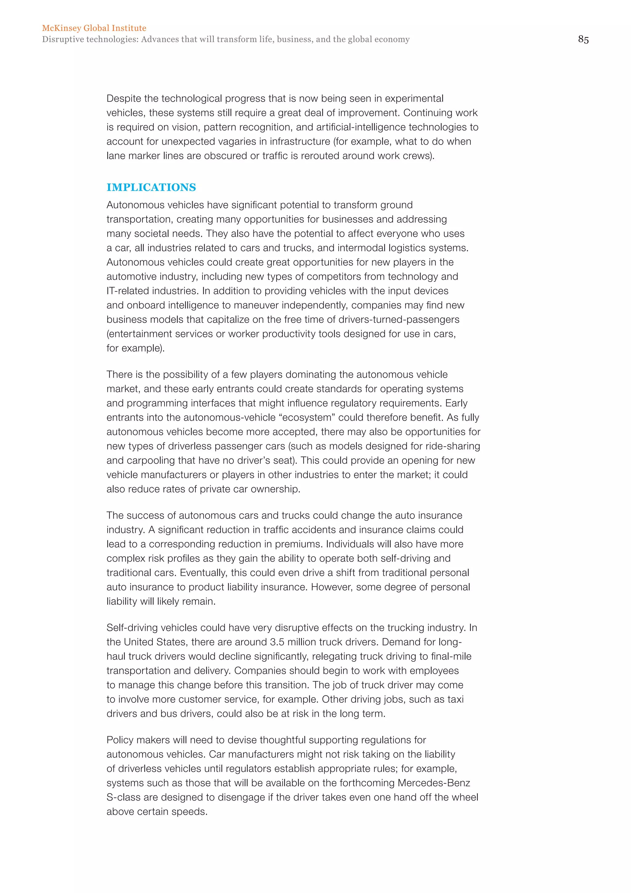 85Disruptive technologies: Advances that will transform life, business, and the global economy
McKinsey Global Institute
Despite the technological progress that is now being seen in experimental
vehicles, these systems still require a great deal of improvement. Continuing work
is required on vision, pattern recognition, and artificial-intelligence technologies to
account for unexpected vagaries in infrastructure (for example, what to do when
lane marker lines are obscured or traffic is rerouted around work crews).
IMPLICATIONS
Autonomous vehicles have significant potential to transform ground
transportation, creating many opportunities for businesses and addressing
many societal needs. They also have the potential to affect everyone who uses
a car, all industries related to cars and trucks, and intermodal logistics systems.
Autonomous vehicles could create great opportunities for new players in the
automotive industry, including new types of competitors from technology and
IT-related industries. In addition to providing vehicles with the input devices
and onboard intelligence to maneuver independently, companies may find new
business models that capitalize on the free time of drivers-turned-passengers
(entertainment services or worker productivity tools designed for use in cars,
for example).
There is the possibility of a few players dominating the autonomous vehicle
market, and these early entrants could create standards for operating systems
and programming interfaces that might influence regulatory requirements. Early
entrants into the autonomous-vehicle “ecosystem” could therefore benefit. As fully
autonomous vehicles become more accepted, there may also be opportunities for
new types of driverless passenger cars (such as models designed for ride-sharing
and carpooling that have no driver’s seat). This could provide an opening for new
vehicle manufacturers or players in other industries to enter the market; it could
also reduce rates of private car ownership.
The success of autonomous cars and trucks could change the auto insurance
industry. A significant reduction in traffic accidents and insurance claims could
lead to a corresponding reduction in premiums. Individuals will also have more
complex risk profiles as they gain the ability to operate both self-driving and
traditional cars. Eventually, this could even drive a shift from traditional personal
auto insurance to product liability insurance. However, some degree of personal
liability will likely remain.
Self-driving vehicles could have very disruptive effects on the trucking industry. In
the United States, there are around 3.5 million truck drivers. Demand for long-
haul truck drivers would decline significantly, relegating truck driving to final-mile
transportation and delivery. Companies should begin to work with employees
to manage this change before this transition. The job of truck driver may come
to involve more customer service, for example. Other driving jobs, such as taxi
drivers and bus drivers, could also be at risk in the long term.
Policy makers will need to devise thoughtful supporting regulations for
autonomous vehicles. Car manufacturers might not risk taking on the liability
of driverless vehicles until regulators establish appropriate rules; for example,
systems such as those that will be available on the forthcoming Mercedes-Benz
S-class are designed to disengage if the driver takes even one hand off the wheel
above certain speeds.
 