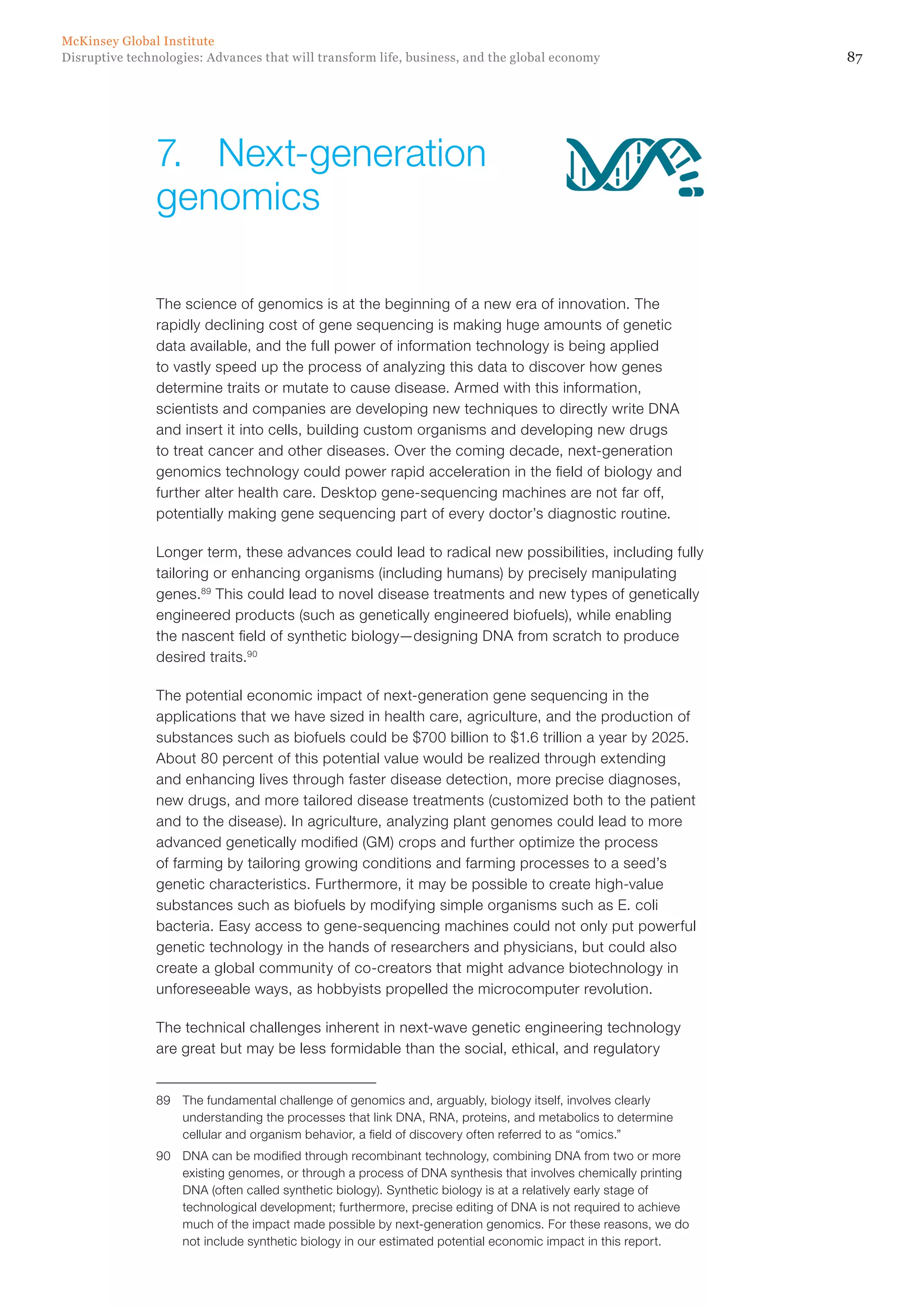 87Disruptive technologies: Advances that will transform life, business, and the global economy
McKinsey Global Institute
The science of genomics is at the beginning of a new era of innovation. The
rapidly declining cost of gene sequencing is making huge amounts of genetic
data available, and the full power of information technology is being applied
to vastly speed up the process of analyzing this data to discover how genes
determine traits or mutate to cause disease. Armed with this information,
scientists and companies are developing new techniques to directly write DNA
and insert it into cells, building custom organisms and developing new drugs
to treat cancer and other diseases. Over the coming decade, next-generation
genomics technology could power rapid acceleration in the field of biology and
further alter health care. Desktop gene-sequencing machines are not far off,
potentially making gene sequencing part of every doctor’s diagnostic routine.
Longer term, these advances could lead to radical new possibilities, including fully
tailoring or enhancing organisms (including humans) by precisely manipulating
genes.89
This could lead to novel disease treatments and new types of genetically
engineered products (such as genetically engineered biofuels), while enabling
the nascent field of synthetic biology—designing DNA from scratch to produce
desired traits.90
The potential economic impact of next-generation gene sequencing in the
applications that we have sized in health care, agriculture, and the production of
substances such as biofuels could be $700 billion to $1.6 trillion a year by 2025.
About 80 percent of this potential value would be realized through extending
and enhancing lives through faster disease detection, more precise diagnoses,
new drugs, and more tailored disease treatments (customized both to the patient
and to the disease). In agriculture, analyzing plant genomes could lead to more
advanced genetically modified (GM) crops and further optimize the process
of farming by tailoring growing conditions and farming processes to a seed’s
genetic characteristics. Furthermore, it may be possible to create high-value
substances such as biofuels by modifying simple organisms such as E. coli
bacteria. Easy access to gene-sequencing machines could not only put powerful
genetic technology in the hands of researchers and physicians, but could also
create a global community of co-creators that might advance biotechnology in
unforeseeable ways, as hobbyists propelled the microcomputer revolution.
The technical challenges inherent in next-wave genetic engineering technology
are great but may be less formidable than the social, ethical, and regulatory
89	 The fundamental challenge of genomics and, arguably, biology itself, involves clearly
understanding the processes that link DNA, RNA, proteins, and metabolics to determine
cellular and organism behavior, a field of discovery often referred to as “omics.”
90	 DNA can be modified through recombinant technology, combining DNA from two or more
existing genomes, or through a process of DNA synthesis that involves chemically printing
DNA (often called synthetic biology). Synthetic biology is at a relatively early stage of
technological development; furthermore, precise editing of DNA is not required to achieve
much of the impact made possible by next-generation genomics. For these reasons, we do
not include synthetic biology in our estimated potential economic impact in this report.
7.	Next-generation
genomics
 
