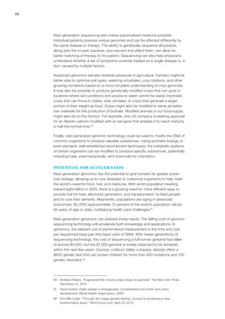 88
Next-generation sequencing also makes personalized medicine possible.
Individual patients possess unique genomes and can be affected differently by
the same disease or therapy. The ability to genetically sequence all patients,
along with the viruses, bacteria, and cancers that affect them, can allow for
better matching of therapy to the patient. Sequencing can also help physicians
understand whether a set of symptoms currently treated as a single disease is, in
fact, caused by multiple factors.
Advanced genomics will also facilitate advances in agriculture. Farmers might be
better able to optimize soil types, watering schedules, crop rotations, and other
growing conditions based on a more complete understanding of crop genomes.
It may also be possible to produce genetically modified crops that can grow in
locations where soil conditions and access to water cannot be easily improved;
crops that can thrive in colder, drier climates; or crops that generate a larger
portion of their weight as food. Crops might also be modified to serve as better
raw materials for the production of biofuels. Modified animals in our food supply
might also be on the horizon. For example, one US company is seeking approval
for an Atlantic salmon modified with an eel gene that enables it to reach maturity
in half the normal time.90
Finally, next-generation genomic technology could be used to modify the DNA of
common organisms to produce valuable substances. Using synthetic biology or
even standard, well-established recombinant techniques, the metabolic systems
of certain organisms can be modified to produce specific substances, potentially
including fuels, pharmaceuticals, and chemicals for cosmetics.
POTENTIAL FOR ACCELERATION
Next-generation genomics has the potential to give humans far greater power
over biology, allowing us to cure diseases or customize organisms to help meet
the world’s need for food, fuel, and medicine. With world population heading
toward eight billion in 2025, there is a growing need for more efficient ways to
provide fuel for heat, electricity generation, and transportation; to feed people;
and to cure their ailments. Meanwhile, populations are aging in advanced
economies. By 2025 approximately 15 percent of the world’s population will be
60 years of age or older, multiplying health-care challenges.91
Next-generation genomics can address these needs. The falling cost of genome-
sequencing technology will accelerate both knowledge and applications. In
genomics, the relevant unit of performance measurement is the time and cost
per sequenced base pair (the basic units of DNA). With newer generations of
sequencing technology, the cost of sequencing a full human genome has fallen
to around $5,000, but the $1,000 genome is widely expected to be achieved
within the next few years. Counsyl, a Silicon Valley company, already offers a
$600 genetic test that can screen children for more than 400 mutations and 100
genetic disorders.92
90	 Andrew Pollack, “Engineered fish moves a step closer to approval,” The New York Times,
December 21, 2012.
91	 David Hutton, Older people in emergencies: Considerations for action and policy
development, World Health Organization, 2008.
92	 Kim-Mai Cutler, “Through dirt-cheap genetic testing, Counsyl is pioneering a new
bioinformatics wave,” TechCrunch.com, April 23, 2013.
 