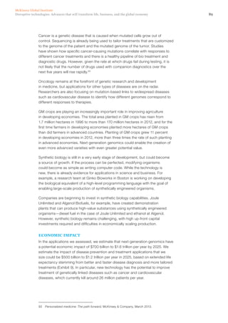 89Disruptive technologies: Advances that will transform life, business, and the global economy
McKinsey Global Institute
Cancer is a genetic disease that is caused when mutated cells grow out of
control. Sequencing is already being used to tailor treatments that are customized
to the genome of the patient and the mutated genome of the tumor. Studies
have shown how specific cancer-causing mutations correlate with responses to
different cancer treatments and there is a healthy pipeline of bio treatment and
diagnostic drugs. However, given the rate at which drugs fail during testing, it is
not likely that the number of drugs used with companion diagnostics over the
next five years will rise rapidly.93
Oncology remains at the forefront of genetic research and development
in medicine, but applications for other types of diseases are on the radar.
Researchers are also focusing on mutation-based links to widespread diseases
such as cardiovascular disease to identify how different genomes correspond to
different responses to therapies.
GM crops are playing an increasingly important role in improving agriculture
in developing economies. The total area planted in GM crops has risen from
1.7 million hectares in 1996 to more than 170 million hectares in 2012, and for the
first time farmers in developing economies planted more hectares of GM crops
than did farmers in advanced countries. Planting of GM crops grew 11 percent
in developing economies in 2012, more than three times the rate of such planting
in advanced economies. Next-generation genomics could enable the creation of
even more advanced varieties with even greater potential value.
Synthetic biology is still in a very early stage of development, but could become
a source of growth. If the process can be perfected, modifying organisms
could become as simple as writing computer code. While the technology is
new, there is already evidence for applications in science and business. For
example, a research team at Ginko Bioworks in Boston is working on developing
the biological equivalent of a high-level programming language with the goal of
enabling large-scale production of synthetically engineered organisms.
Companies are beginning to invest in synthetic biology capabilities. Joule
Unlimited and Algenol Biofuels, for example, have created demonstration
plants that can produce high-value substances using synthetically engineered
organisms—diesel fuel in the case of Joule Unlimited and ethanol at Algenol.
However, synthetic biology remains challenging, with high up-front capital
investments required and difficulties in economically scaling production.
ECONOMIC IMPACT
In the applications we assessed, we estimate that next-generation genomics have
a potential economic impact of $700 billion to $1.6 trillion per year by 2025. We
estimate the impact of disease prevention and treatment applications that we
size could be $500 billion to $1.2 trillion per year in 2025, based on extended life
expectancy stemming from better and faster disease diagnosis and more tailored
treatments (Exhibit 9). In particular, new technology has the potential to improve
treatment of genetically linked diseases such as cancer and cardiovascular
diseases, which currently kill around 26 million patients per year.
93	 Personalized medicine: The path forward, McKinsey & Company, March 2013.
 