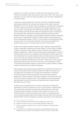 91Disruptive technologies: Advances that will transform life, business, and the global economy
McKinsey Global Institute
patients by six months to two years in 2025. We further estimate that 20 to
40 percent of patients would have access to such care in 2025 . We note that any
estimates of success rates are highly speculative, given the state of development
of these therapies.
Longer term, advanced genomics may offer tremendous potential to develop
personalized treatments for cardiovascular disease. Every patient responds
differently to the mix of medicine they are exposed to, and today high-risk patients
are often treated with preventive medications with dosages adjusted on a trial-
and-error basis, creating high risks. While the technology is still in early stages,
genetic testing could help doctors determine dosages and mixes of substances
more precisely. Also, screening can enable customized preventive routines
(lifestyle changes, for example), as well as tailored treatments. Based on expected
growth rates in cardiovascular disease, 23 million people could be expected to
die of cardiovascular disease in 2025.95
For the purpose of sizing potential impact,
we assume that 15 to 40 percent of patients could receive and benefit from
genetic-based care and, on average, have one year of extended life.
Another major target for genetic medicine is type 2 diabetes, a growing health
problem, especially in advanced economies. Based on current rates of diabetes
incidence, some three million deaths could be caused by type 2 diabetes and
related complications in 2025.96
Genome sequencing could enable the creation of
treatments that could control the disease more effectively and better reduce the
risk of death than the currently imprecise science of daily insulin use. We estimate
that 20 to 40 percent of patients could have access to such treatment and
might have increased life expectancy of one year.97
Other areas in which genetic
sequencing holds promise, but for which we have not built estimates, include
immunology and transplant medicine, central nervous system disorders, pediatric
medicine, prenatal care, and infectious diseases.
Next-generation gene sequencing has application in prenatal care. Sequencing
a fetus’s DNA would make it possible to predict the health of the baby more
accurately than current tests can. Surveys show that parents in advanced
economies would be willing to pay $1,000 to have their baby’s genome
sequenced.98
Assuming close to 100 percent adoption in advanced economies
and 30 to 50 percent adoption rates in less-developed economies (excluding
least-developed nations), this testing could generate value of approximately
$30 billion per year in 2025.
Another source of potential economic impact could arise from altering the
metabolism of common organisms such as E. coli and yeast to create biofuels;
this could be less expensive and require less energy and other inputs than
creating biofuels from plants. Production costs could be as much as 15 to
20 percent lower for ethanol produced in this manner. It is possible that the
cost of producing diesel using this technology could reach parity with traditional
diesel by 2025, and since biodiesel commands a price premium even today (due
95	 Cancer Fact Sheet number 297, World Health Organization, January 2013.
96	 Diabetes, Fact Sheet number 312, World Health Organization, March 2013.
97	 There is an overlap in potential economic impact from diabetes- and cardiovascular-
related deaths.
98	 A. B. Caughey et. al., “Assessment of demand for prenatal diagnostic testing using
willingness to pay,” Obstetrics and Gynecology, volume 103, number 3, March 2004.
 