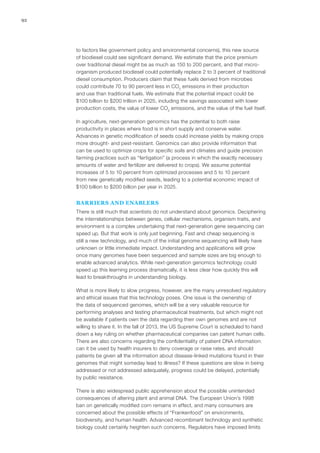 92
to factors like government policy and environmental concerns), this new source
of biodiesel could see significant demand. We estimate that the price premium
over traditional diesel might be as much as 150 to 200 percent, and that micro-
organism produced biodiesel could potentially replace 2 to 3 percent of traditional
diesel consumption. Producers claim that these fuels derived from microbes
could contribute 70 to 90 percent less in CO2
emissions in their production
and use than traditional fuels. We estimate that the potential impact could be
$100 billion to $200 trillion in 2025, including the savings associated with lower
production costs, the value of lower CO2
emissions, and the value of the fuel itself.
In agriculture, next-generation genomics has the potential to both raise
productivity in places where food is in short supply and conserve water.
Advances in genetic modification of seeds could increase yields by making crops
more drought- and pest-resistant. Genomics can also provide information that
can be used to optimize crops for specific soils and climates and guide precision
farming practices such as “fertigation” (a process in which the exactly necessary
amounts of water and fertilizer are delivered to crops). We assume potential
increases of 5 to 10 percent from optimized processes and 5 to 10 percent
from new genetically modified seeds, leading to a potential economic impact of
$100 billion to $200 billion per year in 2025.
BARRIERS AND ENABLERS
There is still much that scientists do not understand about genomics. Deciphering
the interrelationships between genes, cellular mechanisms, organism traits, and
environment is a complex undertaking that next-generation gene sequencing can
speed up. But that work is only just beginning. Fast and cheap sequencing is
still a new technology, and much of the initial genome sequencing will likely have
unknown or little immediate impact. Understanding and applications will grow
once many genomes have been sequenced and sample sizes are big enough to
enable advanced analytics. While next-generation genomics technology could
speed up this learning process dramatically, it is less clear how quickly this will
lead to breakthroughs in understanding biology.
What is more likely to slow progress, however, are the many unresolved regulatory
and ethical issues that this technology poses. One issue is the ownership of
the data of sequenced genomes, which will be a very valuable resource for
performing analyses and testing pharmaceutical treatments, but which might not
be available if patients own the data regarding their own genomes and are not
willing to share it. In the fall of 2013, the US Supreme Court is scheduled to hand
down a key ruling on whether pharmaceutical companies can patent human cells.
There are also concerns regarding the confidentiality of patient DNA information:
can it be used by health insurers to deny coverage or raise rates, and should
patients be given all the information about disease-linked mutations found in their
genomes that might someday lead to illness? If these questions are slow in being
addressed or not addressed adequately, progress could be delayed, potentially
by public resistance.
There is also widespread public apprehension about the possible unintended
consequences of altering plant and animal DNA. The European Union’s 1998
ban on genetically modified corn remains in effect, and many consumers are
concerned about the possible effects of “Frankenfood” on environments,
biodiversity, and human health. Advanced recombinant technology and synthetic
biology could certainly heighten such concerns. Regulators have imposed limits
 