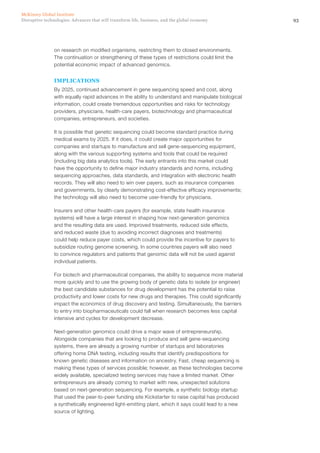 93Disruptive technologies: Advances that will transform life, business, and the global economy
McKinsey Global Institute
on research on modified organisms, restricting them to closed environments.
The continuation or strengthening of these types of restrictions could limit the
potential economic impact of advanced genomics.
IMPLICATIONS
By 2025, continued advancement in gene sequencing speed and cost, along
with equally rapid advances in the ability to understand and manipulate biological
information, could create tremendous opportunities and risks for technology
providers, physicians, health-care payers, biotechnology and pharmaceutical
companies, entrepreneurs, and societies.
It is possible that genetic sequencing could become standard practice during
medical exams by 2025. If it does, it could create major opportunities for
companies and startups to manufacture and sell gene-sequencing equipment,
along with the various supporting systems and tools that could be required
(including big data analytics tools). The early entrants into this market could
have the opportunity to define major industry standards and norms, including
sequencing approaches, data standards, and integration with electronic health
records. They will also need to win over payers, such as insurance companies
and governments, by clearly demonstrating cost-effective efficacy improvements;
the technology will also need to become user-friendly for physicians.
Insurers and other health-care payers (for example, state health insurance
systems) will have a large interest in shaping how next-generation genomics
and the resulting data are used. Improved treatments, reduced side effects,
and reduced waste (due to avoiding incorrect diagnoses and treatments)
could help reduce payer costs, which could provide the incentive for payers to
subsidize routing genome screening. In some countries payers will also need
to convince regulators and patients that genomic data will not be used against
individual patients.
For biotech and pharmaceutical companies, the ability to sequence more material
more quickly and to use the growing body of genetic data to isolate (or engineer)
the best candidate substances for drug development has the potential to raise
productivity and lower costs for new drugs and therapies. This could significantly
impact the economics of drug discovery and testing. Simultaneously, the barriers
to entry into biopharmaceuticals could fall when research becomes less capital
intensive and cycles for development decrease.
Next-generation genomics could drive a major wave of entrepreneurship.
Alongside companies that are looking to produce and sell gene-sequencing
systems, there are already a growing number of startups and laboratories
offering home DNA testing, including results that identify predispositions for
known genetic diseases and information on ancestry. Fast, cheap sequencing is
making these types of services possible; however, as these technologies become
widely available, specialized testing services may have a limited market. Other
entrepreneurs are already coming to market with new, unexpected solutions
based on next-generation sequencing. For example, a synthetic biology startup
that used the peer-to-peer funding site Kickstarter to raise capital has produced
a synthetically engineered light-emitting plant, which it says could lead to a new
source of lighting.
 